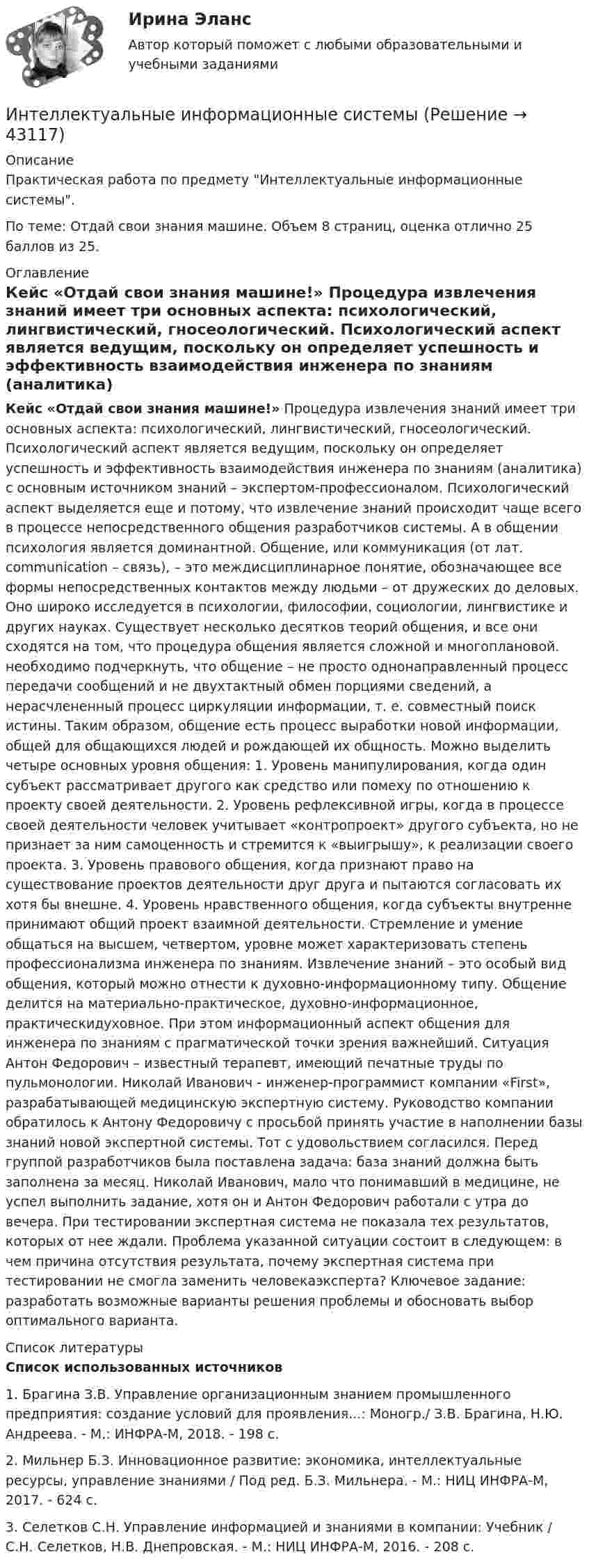     
            Описание
            Практическая работа по предмету Интеллектуальные информационные системы. По теме: Отдай свои знания машине. Объем 8 страниц, оценка отлично 25 баллов из 25. 
            Оглавление
            Кейс «Отдай свои знания машине!» Процедура извлечения знаний имеет три основных аспекта: психологический, лингвистический, гносеологический. Психологический аспект является ведущим, поскольку он определяет успешность и эффективность взаимодействия инженера по знаниям (аналитика) с основным источником знаний – экспертом-профессионалом. Психологический аспект выделяется еще и потому, что извлечение знаний происходит чаще всего в процессе непосредственного общения разработчиков системы. А в общении психология является доминантной. Общение, или коммуникация (от лат. communication – связь), – это междисциплинарное понятие, обозначающее все формы непосредственных контактов между людьми – от дружеских до деловых. Оно широко исследуется в психологии, философии, социологии, лингвистике и других науках. Существует несколько десятков теорий общения, и все они сходятся на том, что процедура общения является сложной и многоплановой. необходимо подчеркнуть, что общение – не просто однонаправленный процесс передачи сообщений и не двухтактный обмен порциями сведений, а нерасчлененный процесс циркуляции информации, т. е. совместный поиск истины. Таким образом, общение есть процесс выработки новой информации, общей для общающихся людей и рождающей их общность. Можно выделить четыре основных уровня общения: 1. Уровень манипулирования, когда один субъект рассматривает другого как средство или помеху по отношению к проекту своей деятельности. 2. Уровень рефлексивной игры, когда в процессе своей деятельности человек учитывает «контропроект» другого субъекта, но не признает за ним самоценность и стремится к «выигрышу», к реализации своего проекта. 3. Уровень правового общения, когда признают право на существование проектов деятельности друг друга и пытаются согласовать их хотя бы внешне. 4. Уровень нравственного общения, когда субъекты внутренне принимают общий проект взаимной деятельности. Стремление и умение общаться на высшем, четвертом, уровне может характеризовать степень профессионализма инженера по знаниям. Извлечение знаний – это особый вид общения, который можно отнести к духовно-информационному типу. Общение делится на материально-практическое, духовно-информационное, практическидуховное. При этом информационный аспект общения для инженера по знаниям с прагматической точки зрения важнейший. Ситуация Антон Федорович – известный терапевт, имеющий печатные труды по пульмонологии. Николай Иванович - инженер-программист компании «First», разрабатывающей медицинскую экспертную систему. Руководство компании обратилось к Антону Федоровичу с просьбой принять участие в наполнении базы знаний новой экспертной системы. Тот с удовольствием согласился. Перед группой разработчиков была поставлена задача: база знаний должна быть заполнена за месяц. Николай Иванович, мало что понимавший в медицине, не успел выполнить задание, хотя он и Антон Федорович работали с утра до вечера. При тестировании экспертная система не показала тех результатов, которых от нее ждали. Проблема указанной ситуации состоит в следующем: в чем причина отсутствия результата, почему экспертная система при тестировании не смогла заменить человекаэксперта? Ключевое задание: разработать возможные варианты решения проблемы и обосновать выбор оптимального варианта. 
            Список литературы
            Список использованных источников 	1.                Брагина З.В. Управление организационным знанием промышленного предприятия: создание условий для проявления...: Моногр./ З.В. Брагина, Н.Ю. Андреева. - М.: ИНФРА-М, 2018. - 198 с.	2.                Мильнер Б.З. Инновационное развитие: экономика, интеллектуальные ресурсы, управление знаниями / Под ред. Б.З. Мильнера. - М.: НИЦ ИНФРА-М, 2017. - 624 с.	3.                Селетков С.Н. Управление информацией и знаниями в компании: Учебник / С.Н. Селетков, Н.В. Днепровская. - М.: НИЦ ИНФРА-М, 2016. - 208 с.
            
            
            Интеллектуальное (smart) управление номером предполагает...Интеллектуальные информационные системыИнтеллектуальные информационные системы💯 Интеллектуальные информационные системы (все ответы на тест Синергия / МОИ / МТИ / МосАП, май 2023)💯 Интеллектуальные информационные системы (все ответы на тест Синергия / МТИ / МосАП, декабрь 2022)💯 Интеллектуальные информационные системы (все ответы на тест Синергия / МТИ / МосАП, март 2023)💯 Интеллектуальные информационные системы (все ответы на тест Синергия / МТИ / МосАП, ноябрь 2022)«ИНТЕГРАЛЬНОЕ ИСЧИСЛЕНИЕ ФУНКЦИЙ ОДНОЙ И НЕСКОЛЬКИХ ПЕРЕМЕННЫХ». ВАРИАНТ 0 (ЗАДАЧИ 4.10; 4.20; 4.30; 4.40; 4.50; 4.60; 4.70; 4.80; 4.90) Интеграционные процессы в рамках ЕАЭС современное состояние и перспективы развития… интеграция предполагает рост организации за счет присоединения к ней организаций-конкурентов, которые производят аналогичную продукцию, или установления контроля над нимиИнтегрирования какого вида уравнений нельзя провести обычными методами?Интегрированная логистика (тест с ответами Синергия/МОИ/ МТИ /МОСАП)Интегрированные онлайн и офлайн коммуникации - тест с ответами - Синергия - 2022 Интеллектуальная готовность ребенка к школе – это способность к …