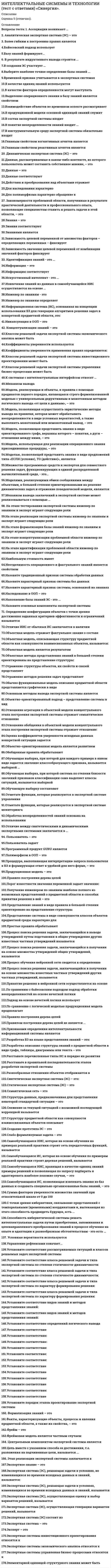      
          Описание
          Оценка 5 (отлично). 
          Оглавление
           Перечень вопросов: 1. Ассоциации возникают …2. Аналитическая экспертная система (ЭС) – это3. Более гибким к построению правил является4.Байесовский подход использует5.Базу знаний формируют...6. В результате индуктивного вывода строится ...7.В создании ЭС участвует …8.Выберите наиболее точное определение базы знаний ...9.Временной признак учитывается в экспертных системах10.В качестве единиц знаний используются11.В качестве факторов определенности могут выступать12.Выделение операционного знания в базу знаний является свойством13.Взаимодействие объектов во временном аспекте рассматривает14.В продукционной модели основной единицей знаний служит15.В состав экспертной системы входят16.В понятие неопределенности знаний входит ...17.В инструментальную среду экспертной системы обязательно входят18.Главным свойством когнитивных агентов является19.Главным свойством реактивных агентов является20. Динамическая экспертная система (ЭС) – это21.Данные, рассматриваемые в каком-либо контексте, из которого пользователь может составить собственное мнение, – это22.Данные – это23.Данные соответствуют24.Действия и преобразования над объектами отражает25.Для наследования характерно26.Для полиморфизма характерно обращение к27. Закономерности проблемной области, полученные в результате практической деятельности и профессионального опыта, позволяющие специалистам ставить и решать задачи в этой области, – это28.Знания – это29.Знания соответствуют30.Знаниями являются31.Зависимость целевой переменной от множества факторов – определяющих переменных – фиксирует32.Зависимость значения целевой переменной от комбинации значений факторов фиксирует33. Идентификация знаний - это ...34.Информация – это 35.Информация соответствует36.Искусственный интеллект - это ...37.Извлечение знаний из данных в самообучающейся ИИС осуществляется на основе ...38.Инженер по знаниям - это 39.Инженер по знаниям определяет40.Информационная система (ИС), основанная на концепции использования БЗ для генерации алгоритмов решения задач в конкретной предметной области, это:41.Инкапсуляция в ООП – это42. Концептуализация знаний – это43.Классом решаемой задачи экспертной системы экономического анализа может быть44.Коэффициенты уверенности используются45.Коэффициенты уверенности применения правил определяются:46.Классом решаемой задачи экспертной системы инвестиционного проектирования может быть47.Классом решаемой задачи экспертной системы управления бизнес-процессами может быть48.К системам с интеллектуальным интерфейсом относят …49.Механизм вывода50.Модель, реализующая и объекты, и правила с помощью предикатов первого порядка, являющаяся строго формализованной моделью с универсальным дедуктивным и монотонным методом логического вывода «от цели к данным», – это51.Модель, позволяющая осуществлять эвристические методы вывода на правилах, которая может обрабатывать неопределенности в виде условных вероятностей, а также выполнять монотонный или немонотонный вывод, – это52.Модель, позволяющая представить знания в виде ориентированного графа, вершины которого – понятия, а дуги – отношения между ними, – это53.Модель, использующая для реализации операционного знания присоединенные процедуры, – это54.Моделью, позволяющей представить знания в виде предложений типа «ЕСЛИ (условие), ТО (действие)», является55.Множество программных средств и экспертов для совместного решения задач, функционирующих в единой распределенной вычислительной среде, - это...56.Моделями, реализующими обмен сообщениями между объектами, в большей степени ориентированными на решение динамических задач и отражение поведенческой модели, являются57.Механизм вывода заключений в экспертной системе может реализовываться с помощью …58. На этапе тестирования экспертной системы инженер по знаниям и эксперт играют следующие роли59.На этапе реализации экспертной системы инженер по знаниям и эксперт играют следующие роли60.На этапе формализации базы знаний инженер по знаниям и эксперт играют следующие роли61.На этапе концептуализации проблемной области инженер по знаниям и эксперт играют следующие роли62.На этапе идентификации проблемной области инженер по знаниям и эксперт играют следующие роли63.Наибольшую стоимость имеет64.Неотделимость операционного и фактуального знаний является свойством65.Назовите традиционный признак системы обработки данных66.Назовите характерный признак системы баз данных67.Назовите характерный признак системы, основанной на знаниях68.Наследование в ООП – это69.Наполнение базы знаний ЭС - это ...70.Назовите основные компоненты экспертной системы71. Определение конфигурации объектов с точки зрения достижения заданных критериев эффективности и ограничений называется72.Отличие ИИС от обычных ИС заключается в наличии73.Объектная модель отражает фактуальное знание о составе74.Объектная модель, описывающая структуру предметной области как совокупности взаимосвязанных объектов, называется:75.Объектная модель является результатом76.Объектные методы представления знаний в большей степени ориентированы на представление структуры:77.Отражение структуры объектов, их свойств и связей представляет78.Отражение методов решения задач представляет79.Обычно функциональная модель описания предметной области представляется графически в виде80.Основным методом вывода экспертной системы является81.Объектно-ориентированный подход – представление системы в вид82.Отношение агрегации в объектной модели концептуального этапа построения экспертной системы отражает семантическое отношение83.Отношение обобщения в объектной модели концептуального этапа построения экспертной системы отражает отношение:84.Оценка коэффициентов уверенности исходных данных конкретной ситуации задается85.Объектно-ориентированная модель является развитием86.Обобщенные правила обрабатывают87.Обучающая выборка, при которой для каждого примера в явном виде задается значение классообразующего признака, называется выборкой ...88.Обучающая выборка, при которой система по степени близости значений признаков классификации сама выделяет классы ситуаций, называется выборкой89.Обучающую выборку составляют90.Отметьте функции, которые реализуются в экспертной системе управления91.Отметьте функции, которые реализуются в экспертной системе мониторинга92.Обработка неопределенностей знаний основана на использовании93.Отличие между синтетическими и динамическими экспертными системами заключается в ...94. Пользователь – это95.Пользователь задает96.Программный продукт GURU является97.Полиморфизм в ООП – это98.Процедура, выполняющая интерпретацию запроса пользователя к БЗ и формирующая ответ в удобной для него форме, – это99.Продукционная модель – это100.Правило построения дерева целей101.Порог известности значения переменной задает значение:102.Получение инженером по знаниям наиболее полного из возможных представлений о предметной области и способах принятия решения в ней – это103.Представление знаний в виде правила в большей степени ориентировано на представление структуры104.Представление системы в виде совокупности классов объектов предметной среды характерно для105.Простые правила обрабатывают106.Процесс поиска решения задачи, заключающийся в выводе утверждений путем подстановки в общие утверждения других известных частных утверждений называется107.Процесс поиска решения задачи, заключающийся в получении на основе множества утверждений общих утверждений, называется108.Процесс обучения нейронной сети сводится к определению109.Процесс поиска решения задачи, заключающийся в получении на основе множества известных частных утверждений других частных утверждений, называется110.Принятие решения в нейронной сети осуществляется на основе111.По сравнению с байесовским подходом подход обработки неопределенностей на основе нечеткой логики112.Подход на основе нечеткой логики использует113.По сравнению с логической моделью продукционная модель предполагает114.Правило построения дерева целей115.Правилом построения дерева целей не является ...116.Признаками определения интеллектуальности информационной системы являются117.Разработка БЗ на языке представления знаний – это:118.Разработка описания структуры знаний о предметной области в виде графа, таблицы, диаграммы или текста – это119.Расставьте перечисленные типы ИС в порядке их развития120.Расставьте в правильной последовательности этапов разработки экспертной системы121.Разнообразные отношения объектов отображаются в122.Синтетическая экспертная система (ЭС) – это:123.Статическая экспертная система (ЭС) – это124.Семантическая сеть – это125.Структура данных, предназначенная для представления некоторой стандартной ситуации – это126.Слежение за текущей ситуацией с возможной последующей коррекцией называется127.Структуру предметной области как совокупности взаимосвязанных объектов описывает128.Создание прототипа ЭС – это129.Слабо формализуемая задача – это130.Самообучающаяся ИИС, которая на основе обучения на примерах реальной практики строит сеть передаточных функций, называется131.Самообучающаяся ИС, которая на основе обучения по примерам реальной практики строит деревья решений, называется132.Самообучающаяся ИИС, хранящая в качестве единиц знаний примеры решений и позволяющая по запросу подбирать и адаптировать наиболее похожие случаи, – это133.Самообучающаяся ИС, позволяющая извлекать знания из баз данных и создавать специально организованные базы знаний, – это134.Сумма факторов уверенности множества значений при относительной шкале от 0 до 100135.С точки зрения кибернетики, связывание представлений с темпоральными (временными) координатами и, вытекающая из этого способность предвидеть будущее, есть ...136.Способность кибернетической системы решать интеллектуальные задачи путем приобретения, запоминания и целенаправленного преобразования знаний в процессе обучения на опыте и адаптации к разнообразным обстоятельствам - это есть …137. Условные вероятности используются138.Управление рефлексами означает...139.Установите соответствие рассматриваемых ситуаций и классов решаемых задач экспертной системы140.Установите соответствие класса решаемой задачи и типа экспертной системы по степени статичности-динамичности:141.Установите соответствие класса решаемой задачи и типа экспертной системы по степени статичности-динамичности:142.Установите соответствие класса решаемой задачи и типа экспертной системы по характеру формирования решения:143.Установите соответствие класса решаемой задачи и типа экспертной системы по характеру формирования решения:144.Установите соответствие видов знаний и методов представления знаний:145.Установите соответствие видов знаний и методов представления знаний:146.Установите соответствие определений логического вывода 147.Установите соответствие148.Установите соответствие:149.Установите соответствие:150.Установите соответствие:151.Установите соответствие:152.Установите соответствие:153.Установите соответствие 154.Установите соответствие 155.Установите соответствие:156.Установите соответствие 157.Установите соответствие:158.Установите соответствие 159.Установите порядок этапов проектирование экспертной системы160. Формализация знаний – это161.Факты, характеризующие объекты, процессы и явления предметной области, а также их свойства, – это162.Фрейм – это163.Фреймовая модель является частным случаем164. Центральным компонентом экспертной системы является165.Цель вместе с указанием способа ее достижения, т.е. разложения на подчиненные цели, называется ...166. Этап реализации экспертной системы заключается в167.Экспертное знание – это168.Экспертная система (ЭС), решающая задачи в условиях, не изменяющихся во времени исходных данных и знаний, называется:169.Экспертная система (ЭС), решающая задачи в условиях, изменяющихся во времени исходных данных и знаний, называется170.Экспертная система (ЭС), осуществляющая оценку и выбор вариантов решений, называется171.Экспертная система (ЭС), осуществляющая генерацию вариантов решений, называется172.Экспертная система (ЭС) состоит из173.Экспертная система – это174.Эксперт – это175.Экспертные системы инвестиционного проектирования относятся к176.Экспертные системы экономического анализа относятся к177.Экспертные системы управления бизнес-процессами относятся к178.Элементарной единицей структурного знания может быть 
            
            
            Интеллектуальные системы и технологии «Синергия». Сборник ответов на тесты.Интеллектуальные системы и технологии. Тест Синергия. 2020 - 2021 г.Интеллектуальные системы и технологии (тест с ответами «Синергия»).Интеллектуальные системы и технологии (тест с ответами) «Синергия».Интеллектуальные системы и технологии (тест с ответами «Синергия»).. 2Интеллектуальные системы и технологии (тест с ответами) «Синергия».. 2Интеллектуальные системы и технологии (тест с ответами) «Синергия».. 3Интегрированное внутрифирменное планирование обеспечивает баланс между стратегическими и … и тактических плановИнтегрированные онлайн и офлайн коммуникации (тест с ответами Синергия)Интеллектуальная собственность и ноу-хау (тест с ответами Синергия )Интеллектуальная собственность и ноу-хау тест с ответами СинергияИнтеллектуальные информационные системы (тест с ответами МОИ)Интеллектуальные информационные системы (тест с ответами Синергия )Интеллектуальные информационные системы. Тест с ответами Синергия 2021 год