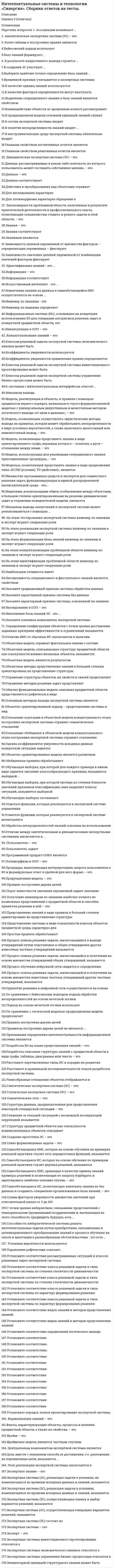     
          Описание
          Для вашего удобства работа в PDF файле.Воспользуйтесь поиском Ctrl+F.50 вопросов.Ответы выделены в документе. 
          Оглавление
           1.     Процесс обучения нейронной сети сводится к определению: ·      числа нейронов в промежуточном слое·      числа нейронов во всей сети ·      весов связей нейронов ·      числа входных сигналов (признаков) 2.     Наполнение базы знаний эс – это …·      идентификация знаний·      формализация знаний·      реализация3.     Управление рефлексами означает …·      любую фиксированную связь между состояниями классификаторов, фиксаторов представлений (памятью) и эффекторов·      использование простых рефлексов·      перебор планов действий 4.     Правилом построения дерева целей не является·      все вершины нижнего уровня подчиняются всем вершинам вышестоящего уровня иерархии·      все вершины нижнего уровня подчиняются одной вершине вышестоящего уровня иерархии·      вершина нижнего уровня подчиняются только одной вершине вышестоящего уровня иерархии 5.     Правило построения дерева целей: ·      вершины нижнего уровня должны быть результатом декомпозиции для вершины вышестоящего уровня иерархии ·      все вершины нижнего уровня должны подчиняться одной вершине вышестоящего уровня иерархии ·      если для вершин нижнего уровня нет вершины вышестоящего уровня иерархии, она должна быть введена фиктивно 6.     Способность кибернетической системы решать интеллектуальные задачи путем приобретения, запоминания и целенаправленного преобразования знаний в процессе обучения на опыте и адаптации к разнообразным обстоятельствам - это есть …·      Интерфейс·      Эволюция·      Прогресс·      Интеллект·      Адаптация 7.     С точки зрения кибернетики, связывание представлений с темпоральными (временными) координатами и, вытекающая из этого способность предвидеть будущее, есть …·      моделирование (построение модели окружающей среды)·      формирование рефлексов·      планирование действий·      распознавание сложных ситуаций     8.     Искусственный интеллект – это …·      область исследований вычислительных комплексов·      раздел высшей математики·      одно из направлений информатики·      наука о мышлении человека 9.     Цель вместе с указанием способа ее достижения, т.е. разложения на подчиненные цели, называется …·      Стимулом·      Реакцией·      Эффектором·      планом действия 10.  Идентификация знаний – это …·      параметризация предметной области·      создание прототипа ЭС·      разработка БЗ на языке представления знаний·      разработка неформального описания знаний о предметной области в виде графа, таблицы, диаграммы или текста 11.  В понятие неопределенности знаний входит:·      неполнота ·      изменчивость·      многозначность·      недостоверность ·      качественность оценок 12.  Семантическая сеть – это:·      модель, позволяющая представить знание в виде предложений типа «ЕСЛИ (условие), ТО (действие)» ·      ориентированный граф, вершины которого – понятия, а дуги – отношения между ними·      структура данных, предназначенная для представления некоторой стандартной ситуации·      совокупность классов и объектов предметной среды 13.  Фрейм – это:·      модель, позволяющая представить знание в виде предложений типа «ЕСЛИ (условие), ТО (действие)» ·      ориентированный граф, вершины которого – понятия, а дуги – отношения между ними ·      структура данных, предназначенная для представления некоторой стандартной ситуации ·      совокупность классов и объектов предметной среды 14.  Продукционная модель – это: ·      ориентированный граф, вершины которого – понятия, а дуги – отношения между ними ·      модель, позволяющая представить знание в виде предложений типа «ЕСЛИ (условие), ТО (действие)» ·      структура данных с присоединенными процедурами ·      совокупность классов и объектов предметной среды15.  Получение инженером по знаниям наиболее полного из возможных представлений о предметной области и способах принятия решения в ней – это: ·      Реализация·      формализация знаний ·      идентификация знаний ·      концептуализация знаний16.  Извлечение знаний из данных в самообучающейся ИИС осуществляется на основе: ·      репозитория·      базы знаний ·      информационного хранилища 17.  Отличие между синтетическими и динамическими экспертными системами заключается в:·      обработке неопределенности знаний ·      использовании множества источников знаний ·      реакции на события 18.  К системам с интеллектуальным интерфейсом относят: ·      интеллектуальные базы данных ·      системы, основанные на прецедентах ·      гипертекстовые системы ·      прикладные программы ·      системы когнитивной графики 19.  Эксперт – это: ·      специалист, занимающийся извлечением знаний и их формализацией в БЗ ·      специалист, знания которого помещаются в БЗ ·      специалист, интеллектуальные способности которого расширяются благодаря использованию ЭС  20.  Этап реализации экспертной системы заключается в: ·      настройке и доработке программного инструмента ·      наполнении базы ·      настройке и доработке программного инструмента, наполнении базы знаний ·      нет правильного ответа 21.   Пользователь – это: ·      специалист, занимающийся извлечением знаний и их формализацией в БЗ ·      специалист, знания которого помещаются в БЗ ·      специалист, интеллектуальные способности которого расширяются благодаря использованию ЭС 22.  В создании ЭС участвует: ·      заказчик ·      пользователь ·      эксперт ·      инженер по знаниям ·      заказчик и эксперт ·      эксперт и инженер по знаниям ·      заказчик, эксперт и инженер по знаниям 23.  Инженер по знаниям – это: ·      специалист, занимающийся извлечением знаний и их формализацией в БЗ ·      специалист, знания которого помещаются в БЗ ·      специалист, интеллектуальные способности которого расширяются благодаря использованию ЭС   24.  Процесс поиска решения задачи, заключающийся в выводе утверждений путем подстановки в общие утверждения других известных частных утверждений называется: ·      дедуктивным выводом ·      индуктивным выводом ·      абдуктивным выводом  25.   Сумма факторов уверенности множества значений при относительной шкале от 0 до 100: ·      всегда равна 100 ·      всегда меньше 100·      всегда больше 100 ·      может быть различной 26.   Процесс поиска решения задачи, заключающийся в получении на основе множества утверждений общих утверждений, называется: ·      дедуктивным выводом ·      индуктивным выводом ·      абдуктивным выводом  27.  Базу знаний формируют: ·      инженеры по знаниям ·      пользователи·      эксперты 28.   Процесс поиска решения задачи, заключающийся в получении на основе множества известных частных утверждений других частных утверждений, называется: ·      дедуктивным выводом·      индуктивным выводом ·      абдуктивным выводом 29.  На этапе идентификации проблемной области инженер по знаниям и эксперт играют следующие роли: ·      инженер по знаниям – активную, эксперт – пассивную ·      инженер по знаниям – пассивную, эксперт – активную ·      оба играют активную роль ·      оба играют пассивную роль  30.   На этапе концептуализации проблемной области инженер по знаниям и эксперт играют следующие роли: ·      инженер по знаниям – активную, эксперт – пассивную ·      инженер по знаниям – пассивную, эксперт – активную ·      оба играют активную роль ·      оба играют пассивную роль 31.   На этапе формализации базы знаний инженер по знаниям и эксперт играют следующие роли: ·      инженер по знаниям – активную, эксперт – пассивную ·      инженер по знаниям – пассивную, эксперт – активную ·      оба играют активную роль ·      оба играют пассивную роль    32.  На этапе реализации экспертной системы инженер по знаниям и эксперт играют следующие роли: ·      инженер по знаниям – активную, эксперт – пассивную ·      инженер по знаниям – пассивную, эксперт – активную ·      оба играют активную роль ·      оба играют пассивную роль  33.   На этапе тестирования экспертной системы инженер по знаниям и эксперт играют следующие роли: ·      инженер по знаниям – активную, эксперт – пассивную ·      инженер по знаниям – пассивную, эксперт – активную ·      оба играют активную роль ·      оба играют пассивную роль 34.  Ассоциации возникают·      в иерархических структурах для сохранения существенной и отбрасывания несущественной информации·      в простейших нейронных сетях·      в популяциях одноклеточных организмов 35.  Обучающая выборка, при которой для каждого примера в явном виде задается значение классообразующего признака, называется выборкой:·      «с учителем» ·       «без учителя»·       нет правильного ответа 36.   Обучающая выборка, при которой система по степени близости значений признаков классификации сама выделяет классы ситуаций, называется выборкой: ·      «с учителем»·       «без учителя» ·       нет правильного ответа 37.  Самообучающаяся ИИС, позволяющая извлекать знания из баз данных и создавать специально организованные базы знаний, – это: ·      экспертная система ·      система интеллектуального анализа данных ·       система с интеллектуальным интерфейсом  38.  Самообучающаяся ИИС, хранящая в качестве единиц знаний примеры решений и позволяющая по запросу подбирать и адаптировать наиболее похожие случаи, – это: ·      информационное хранилище ·      система, основанная на прецедентах ·       адаптивная ИС ·      нейронная сеть  39.  Самообучающаяся ИИС, которая на основе обучения по примерам реальной практики строит деревья решений, называется: ·      системой, основанной на прецедентах ·      системой с индуктивным выводом ·      нейронной сетью  40.  Самообучающаяся ИИС, которая на основе обучения на примерах реальной практики строит сеть передаточных функций, называется: ·      системой с индуктивным выводом ·      нейронной сетью ·      системой, основанной на прецедентах 41.  Разработка описания структуры знаний о предметной области в виде графа, таблицы, диаграммы или текста – это: ·      идентификация знаний·      реализация·      формализация знаний·      концептуализация знаний 42.  Разработка БЗ на языке представления знаний – это:·      идентификация знаний·      реализация ·      формализация знаний ·      концептуализация знаний 43.  Выберите наиболее точное определение базы знаний: ·      совокупность правил принятия решений ·       совокупность единиц знаний, отражающих факты и зависимости фактов ·       совокупность описаний объектов и их связей 44.  ЭС, осуществляющая оценку и выбор вариантов решений, называется: ·      динамической ·      статической·      аналитической ·      синтетической 45.  Установите соответствие:·      Системы, основанные на прецедентах → ·      Многоагентные системы → ·      Гипертекстовые системы →  46.  Установите соответствие:·      Индуктивные системы → ·      классифицирующие системы → ·      контекстные системы помощи → 47.  Установите соответствие:·      Многоагентные системы → ·      нейросетевые системы → ·      системы с когнитивной графикой → 48.  Установите соответствие:·      интеллектуальные базы данных→ ·      динамические системы→ ·      нейронные сети→   49.  Установите соответствие:·      системы интеллектуального анализа данных→ ·      гипертекстовые системы→ ·      динамические системы→  50.  Установите соответствие:·      системы с естественно-языковым интерфейсом → ·      системы интеллектуального анализа данных→ ·      классифицирующие системы→   
          Список литературы
          .
            
            
            Интеллектуальные системы и технологии. Тест Синергия. 2020 - 2021 г.Интеллектуальные системы и технологии (тест с ответами «Синергия»).Интеллектуальные системы и технологии (тест с ответами) «Синергия».Интеллектуальные системы и технологии (тест с ответами «Синергия»).. 2Интеллектуальные системы и технологии (тест с ответами) «Синергия».. 2Интеллектуальные системы и технологии (тест с ответами) «Синергия».. 3Интенсивная синяя окраска золя берлинской лазури объясняется...Интегрированные онлайн и офлайн коммуникации (тест с ответами Синергия)Интеллектуальная собственность и ноу-хау (тест с ответами Синергия )Интеллектуальная собственность и ноу-хау тест с ответами СинергияИнтеллектуальные информационные системы (тест с ответами МОИ)Интеллектуальные информационные системы (тест с ответами Синергия )Интеллектуальные информационные системы. Тест с ответами Синергия 2021 годИНТЕЛЛЕКТУАЛЬНЫЕ СИСМЕМЫ И ТЕХНОЛОГИИ (тест с ответами) «Синергия».