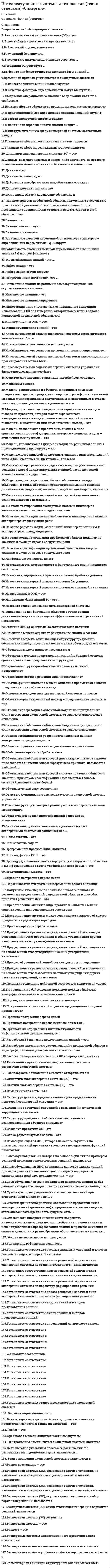    
          Описание
          Максимальная оценка 100 баллов (отлично). 
          Оглавление
          Список вопросов:1. Ассоциации возникают …2. Аналитическая экспертная система (ЭС) – это3. Более гибким к построению правил является4.Байесовский подход использует5.Базу знаний формируют...6. В результате индуктивного вывода строится ...7.В создании ЭС участвует …8.Выберите наиболее точное определение базы знаний ...9.Временной признак учитывается в экспертных системах10.В качестве единиц знаний используются11.В качестве факторов определенности могут выступать12.Выделение операционного знания в базу знаний является свойством13.Взаимодействие объектов во временном аспекте рассматривает14.В продукционной модели основной единицей знаний служит15.В состав экспертной системы входят16.В понятие неопределенности знаний входит ...17.В инструментальную среду экспертной системы обязательно входят18.Главным свойством когнитивных агентов является19.Главным свойством реактивных агентов является20. Динамическая экспертная система (ЭС) – это21.Данные, рассматриваемые в каком-либо контексте, из которого пользователь может составить собственное мнение, – это22.Данные – это23.Данные соответствуют24.Действия и преобразования над объектами отражает25.Для наследования характерно26.Для полиморфизма характерно обращение к27. Закономерности проблемной области, полученные в результате практической деятельности и профессионального опыта, позволяющие специалистам ставить и решать задачи в этой области, – это28.Знания – это29.Знания соответствуют30.Знаниями являются31.Зависимость целевой переменной от множества факторов – определяющих переменных – фиксирует32.Зависимость значения целевой переменной от комбинации значений факторов фиксирует33. Идентификация знаний - это ...34.Информация – это35.Информация соответствует36.Искусственный интеллект - это ...37.Извлечение знаний из данных в самообучающейся ИИС осуществляется на основе ...38.Инженер по знаниям - это39.Инженер по знаниям определяет40.Информационная система (ИС), основанная на концепции использования БЗ для генерации алгоритмов решения задач в конкретной предметной области, это:41.Инкапсуляция в ООП – это42. Концептуализация знаний – это43.Классом решаемой задачи экспертной системы экономического анализа может быть44.Коэффициенты уверенности используются45.Коэффициенты уверенности применения правил определяются:46.Классом решаемой задачи экспертной системы инвестиционного проектирования может быть47.Классом решаемой задачи экспертной системы управления бизнес-процессами может быть48.К системам с интеллектуальным интерфейсом относят …49.Механизм вывода50.Модель, реализующая и объекты, и правила с помощью предикатов первого порядка, являющаяся строго формализованной моделью с универсальным дедуктивным и монотонным методом логического вывода «от цели к данным», – это51.Модель, позволяющая осуществлять эвристические методы вывода на правилах, которая может обрабатывать неопределенности в виде условных вероятностей, а также выполнять монотонный или немонотонный вывод, – это52.Модель, позволяющая представить знания в виде ориентированного графа, вершины которого – понятия, а дуги – отношения между ними, – это53.Модель, использующая для реализации операционного знания присоединенные процедуры, – это54.Моделью, позволяющей представить знания в виде предложений типа «ЕСЛИ (условие), ТО (действие)», является55.Множество программных средств и экспертов для совместного решения задач, функционирующих в единой распределенной вычислительной среде, - это...56.Моделями, реализующими обмен сообщениями между объектами, в большей степени ориентированными на решение динамических задач и отражение поведенческой модели, являются57.Механизм вывода заключений в экспертной системе может реализовываться с помощью …58. На этапе тестирования экспертной системы инженер по знаниям и эксперт играют следующие роли59.На этапе реализации экспертной системы инженер по знаниям и эксперт играют следующие роли60.На этапе формализации базы знаний инженер по знаниям и эксперт играют следующие роли61.На этапе концептуализации проблемной области инженер по знаниям и эксперт играют следующие роли62.На этапе идентификации проблемной области инженер по знаниям и эксперт играют следующие роли63.Наибольшую стоимость имеет64.Неотделимость операционного и фактуального знаний является свойством65.Назовите традиционный признак системы обработки данных66.Назовите характерный признак системы баз данных67.Назовите характерный признак системы, основанной на знаниях68.Наследование в ООП – это69.Наполнение базы знаний ЭС - это ...70.Назовите основные компоненты экспертной системы71. Определение конфигурации объектов с точки зрения достижения заданных критериев эффективности и ограничений называется72.Отличие ИИС от обычных ИС заключается в наличии73.Объектная модель отражает фактуальное знание о составе74.Объектная модель, описывающая структуру предметной области как совокупности взаимосвязанных объектов, называется:75.Объектная модель является результатом76.Объектные методы представления знаний в большей степени ориентированы на представление структуры:77.Отражение структуры объектов, их свойств и связей представляет78.Отражение методов решения задач представляет79.Обычно функциональная модель описания предметной области представляется графически в виде80.Основным методом вывода экспертной системы является81.Объектно-ориентированный подход – представление системы в вид82.Отношение агрегации в объектной модели концептуального этапа построения экспертной системы отражает семантическое отношение83.Отношение обобщения в объектной модели концептуального этапа построения экспертной системы отражает отношение:84.Оценка коэффициентов уверенности исходных данных конкретной ситуации задается85.Объектно-ориентированная модель является развитием86.Обобщенные правила обрабатывают87.Обучающая выборка, при которой для каждого примера в явном виде задается значение классообразующего признака, называется выборкой ...88.Обучающая выборка, при которой система по степени близости значений признаков классификации сама выделяет классы ситуаций, называется выборкой89.Обучающую выборку составляют90.Отметьте функции, которые реализуются в экспертной системе управления91.Отметьте функции, которые реализуются в экспертной системе мониторинга92.Обработка неопределенностей знаний основана на использовании93.Отличие между синтетическими и динамическими экспертными системами заключается в ...94. Пользователь – это95.Пользователь задает96.Программный продукт GURU является97.Полиморфизм в ООП – это98.Процедура, выполняющая интерпретацию запроса пользователя к БЗ и формирующая ответ в удобной для него форме, – это99.Продукционная модель – это100.Правило построения дерева целей101.Порог известности значения переменной задает значение:102.Получение инженером по знаниям наиболее полного из возможных представлений о предметной области и способах принятия решения в ней – это103.Представление знаний в виде правила в большей степени ориентировано на представление структуры104.Представление системы в виде совокупности классов объектов предметной среды характерно для105.Простые правила обрабатывают106.Процесс поиска решения задачи, заключающийся в выводе утверждений путем подстановки в общие утверждения других известных частных утверждений называется107.Процесс поиска решения задачи, заключающийся в получении на основе множества утверждений общих утверждений, называется108.Процесс обучения нейронной сети сводится к определению109.Процесс поиска решения задачи, заключающийся в получении на основе множества известных частных утверждений других частных утверждений, называется110.Принятие решения в нейронной сети осуществляется на основе111.По сравнению с байесовским подходом подход обработки неопределенностей на основе нечеткой логики112.Подход на основе нечеткой логики использует113.По сравнению с логической моделью продукционная модель предполагает114.Правило построения дерева целей115.Правилом построения дерева целей не является ...116.Признаками определения интеллектуальности информационной системы являются117.Разработка БЗ на языке представления знаний – это:118.Разработка описания структуры знаний о предметной области в виде графа, таблицы, диаграммы или текста – это119.Расставьте перечисленные типы ИС в порядке их развития120.Расставьте в правильной последовательности этапов разработки экспертной системы121.Разнообразные отношения объектов отображаются в122.Синтетическая экспертная система (ЭС) – это:123.Статическая экспертная система (ЭС) – это124.Семантическая сеть – это125.Структура данных, предназначенная для представления некоторой стандартной ситуации – это126.Слежение за текущей ситуацией с возможной последующей коррекцией называется127.Структуру предметной области как совокупности взаимосвязанных объектов описывает128.Создание прототипа ЭС – это129.Слабо формализуемая задача – это130.Самообучающаяся ИИС, которая на основе обучения на примерах реальной практики строит сеть передаточных функций, называется131.Самообучающаяся ИС, которая на основе обучения по примерам реальной практики строит деревья решений, называется132.Самообучающаяся ИИС, хранящая в качестве единиц знаний примеры решений и позволяющая по запросу подбирать и адаптировать наиболее похожие случаи, – это133.Самообучающаяся ИС, позволяющая извлекать знания из баз данных и создавать специально организованные базы знаний, – это134.Сумма факторов уверенности множества значений при относительной шкале от 0 до 100135.С точки зрения кибернетики, связывание представлений с темпоральными (временными) координатами и, вытекающая из этого способность предвидеть будущее, есть ...136.Способность кибернетической системы решать интеллектуальные задачи путем приобретения, запоминания и целенаправленного преобразования знаний в процессе обучения на опыте и адаптации к разнообразным обстоятельствам - это есть …137. Условные вероятности используются138.Управление рефлексами означает...139.Установите соответствие рассматриваемых ситуаций и классов решаемых задач экспертной системы140.Установите соответствие класса решаемой задачи и типа экспертной системы по степени статичности-динамичности:141.Установите соответствие класса решаемой задачи и типа экспертной системы по степени статичности-динамичности:142.Установите соответствие класса решаемой задачи и типа экспертной системы по характеру формирования решения:143.Установите соответствие класса решаемой задачи и типа экспертной системы по характеру формирования решения:144.Установите соответствие видов знаний и методов представления знаний:145.Установите соответствие видов знаний и методов представления знаний:146.Установите соответствие определений логического вывода147.Установите соответствие148.Установите соответствие:149.Установите соответствие:150.Установите соответствие:151.Установите соответствие:152.Установите соответствие:153.Установите соответствие154.Установите соответствие155.Установите соответствие:156.Установите соответствие157.Установите соответствие:158.Установите соответствие159.Установите порядок этапов проектирование экспертной системы160. Установите соответствие класса решаемой задачи и типа экспертной системы по характеру формирования решения:161. Установите соответствие класса решаемой задачи и типа экспертной системы по степени статичности-динамичности:162. Формализация знаний – это163.Факты, характеризующие объекты, процессы и явления предметной области, а также их свойства, – это164.Фрейм – это165.Фреймовая модель является частным случаем166. Центральным компонентом экспертной системы является167.Цель вместе с указанием способа ее достижения, т.е. разложения на подчиненные цели, называется ...168. Этап реализации экспертной системы заключается в169.Экспертное знание – это170.Экспертная система (ЭС), решающая задачи в условиях, не изменяющихся во времени исходных данных и знаний, называется:171.Экспертная система (ЭС), решающая задачи в условиях, изменяющихся во времени исходных данных и знаний, называется172.Экспертная система (ЭС), осуществляющая оценку и выбор вариантов решений, называется173.Экспертная система (ЭС), осуществляющая генерацию вариантов решений, называется174.Экспертная система (ЭС) состоит из175.Экспертная система – это176.Эксперт – это177.Экспертные системы инвестиционного проектирования относятся к178.Экспертные системы экономического анализа относятся к179.Экспертные системы управления бизнес-процессами относятся к180.Элементарной единицей структурного знания может быть  
            
            
            Интенсивная синяя окраска золя берлинской лазури объясняется...(Интернет-институт ТулГУ) Инженерная геодезия и основы топографии Тест 1(Интернет-институт ТулГУ) Методы оптимальных решений Семестр 1 Тест 1 (Интернет-институт ТулГУ) Начертательная геометрия. Инженерная графика. Семестр 1 Тест 1 (90 %)Интернет-институт ТулГУ Физика за все три семестра (30+30+27 вопросов с правильными ответами)Интернет-маркетинг (новый) тест с ответами СинергияИнтернет-маркетинг (Синергия) 2 курс 3 семестр 90 из 100, оценка 5ИНТЕЛЛЕКТУАЛЬНЫЕ СИСМЕМЫ И ТЕХНОЛОГИИ (тест с ответами) «Синергия».Интеллектуальные системы и технологии «Синергия». Сборник ответов на тесты.Интеллектуальные системы и технологии. Тест Синергия. 2020 - 2021 г.Интеллектуальные системы и технологии (тест с ответами «Синергия»).Интеллектуальные системы и технологии (тест с ответами) «Синергия».Интеллектуальные системы и технологии (тест с ответами «Синергия»).. 2Интеллектуальные системы и технологии (тест с ответами) «Синергия».. 2