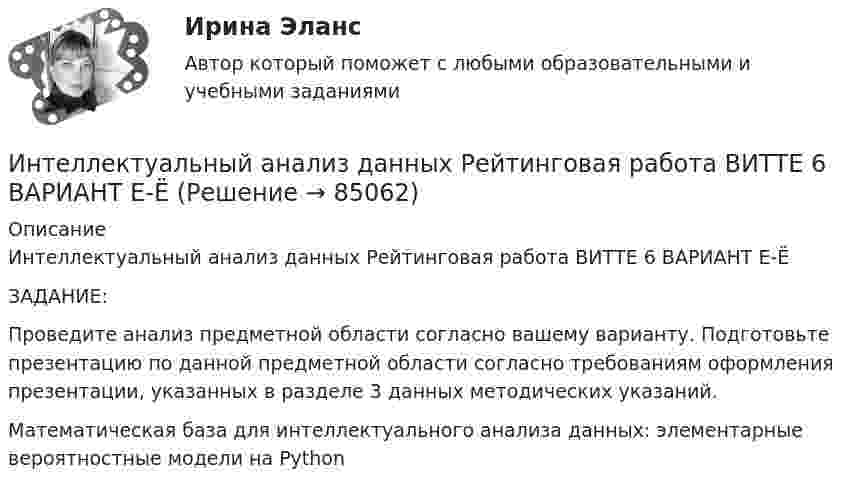     
            Описание
            Интеллектуальный анализ данных Рейтинговая работа ВИТТЕ 6 ВАРИАНТ Е-ЁЗАДАНИЕ: 	Проведите анализ предметной области согласно вашему варианту. Подготовьте презентацию по данной предметной области согласно требованиям оформления презентации, указанных в разделе 3 данных методических указаний.Математическая база для интеллектуального анализа данных: элементарные вероятностные модели на Python    
            
            
            Интеллектуальный анализ данных Рейтинговая работа ВИТТЕ 15 ВАРИАНТ ПИнтеллектуальный анализ данных Рейтинговая работа ВИТТЕ 6 ВАРИАНТ  Е-ЁИнтеллектуальный капитал предприятияИнтеллектуальный ... - это нематериальные активы, интеллектуальная собственность рыночные активы, люди как совокупность коллективных знанийИнтенсивность естественного света, прошедшего через два кристалла турмалина, уменьшилась в 8 раз. Определить угол между оптическими осями кристаллов. Интенсивность естественного света, прошедшего через два николя, уменьшилась в 8 раз. Пренебрегая поглощением света, определить угол между главными плоскостями николей.Интенсивность ультразвука, используемого для лечения заболеваний суставов у крупного рогатого скота, составляет 1,2*104 Вт/м2. Какое количество энергии проходит в тело животного при длительности процедуры 10 мин,Интеллектуальные информационные системы - тесты с ответами - Синергия - 2022Интеллектуальные системы и технологии / Интеллектуальные информационные системы. Синергия. На отлично!Интеллектуальные системы и технологии Ответы на тест Синергия МОИ МТИИнтеллектуальные системы и технологии тест ответы на вопросы СинергияИнтеллектуальные системы и технологии (тест с ответами «Синергия»).интеллектуальные термины по биржевому делуИнтеллектуальные тесты предназначены для оценки
