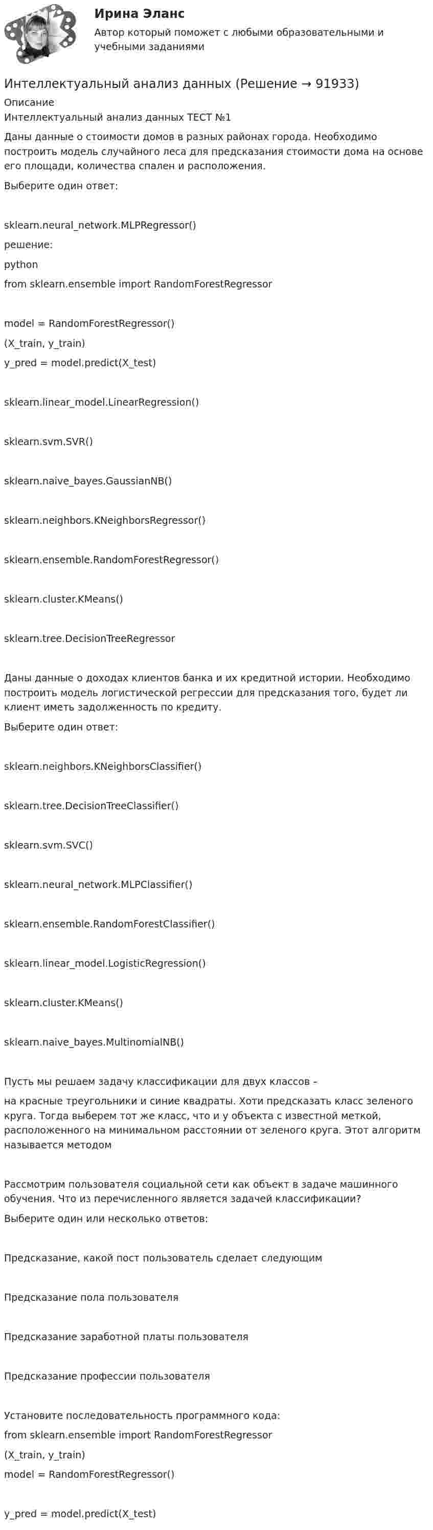     
            Описание
            Интеллектуальный анализ данных ТЕСТ №1Даны данные о стоимости домов в разных районах города. Необходимо построить модель случайного леса для предсказания стоимости дома на основе его площади, количества спален и расположения.Выберите один ответ:sklearn.neural_network.MLPRegressor()решение:pythonfrom sklearn.ensemble import RandomForestRegressormodel = RandomForestRegressor()(X_train, y_train)y_pred = model.predict(X_test)sklearn.linear_model.LinearRegression()sklearn.svm.SVR()sklearn.naive_bayes.GaussianNB()sklearn.neighbors.KNeighborsRegressor()sklearn.ensemble.RandomForestRegressor()sklearn.cluster.KMeans()sklearn.tree.DecisionTreeRegressorДаны данные о доходах клиентов банка и их кредитной истории. Необходимо построить модель логистической регрессии для предсказания того, будет ли клиент иметь задолженность по кредиту.Выберите один ответ:sklearn.neighbors.KNeighborsClassifier()sklearn.tree.DecisionTreeClassifier()sklearn.svm.SVC()sklearn.neural_network.MLPClassifier()sklearn.ensemble.RandomForestClassifier()sklearn.linear_model.LogisticRegression()sklearn.cluster.KMeans()sklearn.naive_bayes.MultinomialNB()Пусть мы решаем задачу классификации для двух классов –на красные треугольники и синие квадраты. Хоти предсказать класс зеленого круга. Тогда выберем тот же класс, что и у объекта с известной меткой, расположенного на минимальном расстоянии от зеленого круга. Этот алгоритм называется методомРассмотрим пользователя социальной сети как объект в задаче машинного обучения. Что из перечисленного является задачей классификации?Выберите один или несколько ответов:Предсказание, какой пост пользователь сделает следующимПредсказание пола пользователяПредсказание заработной платы пользователяПредсказание профессии пользователяУстановите последовательность программного кода:from sklearn.ensemble import RandomForestRegressor  (X_train, y_train)  model = RandomForestRegressor()  y_pred = model.predict(X_test)   
            
            
            Интеллектуальные тесты предназначены для оценкиИнтеллектуальный анализ данныхИнтеллектуальный анализ данных Рейтинговая работа ВИТТЕ 15 ВАРИАНТ ПИнтеллектуальный анализ данных Рейтинговая работа ВИТТЕ 6 ВАРИАНТ  Е-ЁИнтеллектуальный капитал предприятияИнтеллектуальный ... - это нематериальные активы, интеллектуальная собственность рыночные активы, люди как совокупность коллективных знанийИнтенсивность естественного света, прошедшего через два кристалла турмалина, уменьшилась в 8 раз. Определить угол между оптическими осями кристаллов. Интеллектуальные информационные системы тесты МОИ МТИ/СИНЕРГИЯ 2022 (ответы 83/100⭐баллов)Интеллектуальные информационные системы - тесты с ответами - Синергия - 2022Интеллектуальные информационные системы - тесты с ответами - Синергия - 2022Интеллектуальные системы и технологии / Интеллектуальные информационные системы. Синергия. На отлично!Интеллектуальные системы и технологии Ответы на тест Синергия МОИ МТИИнтеллектуальные системы и технологии тест ответы на вопросы СинергияИнтеллектуальные системы и технологии (тест с ответами «Синергия»).