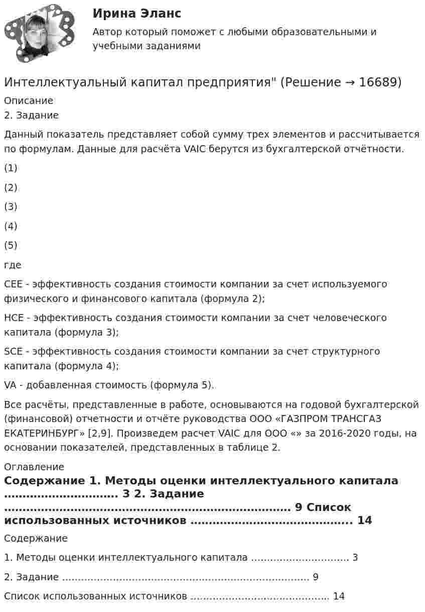     
          Описание
          2. Задание	 	Данный показатель представляет собой сумму трех элементов и рассчитывается по формулам. Данные для расчёта VAIC берутся из бухгалтерской отчётности.                                               (1)                                                             (2)                                                                        (3)                                                          (4)                                 (5)      где CEE - эффективность создания стоимости компании за счет используемого физического и финансового капитала (формула 2);     HCE - эффективность создания стоимости компании за счет человеческого капитала (формула 3);     SCE - эффективность создания стоимости компании за счет структурного капитала (формула 4);     VA - добавленная стоимость (формула 5).  	Все расчёты, представленные в работе, основываются на годовой бухгалтерской (финансовой) отчетности и отчёте руководства ООО «ГАЗПРОМ ТРАНСГАЗ ЕКАТЕРИНБУРГ» [2,9]. Произведем расчет VAIC для ООО «» за 2016-2020 годы, на основании показателей, представленных в таблице 2. 
          Оглавление
          Содержание   1. Методы оценки интеллектуального капитала …………………………. 3   2. Задание …………………………………………………………………… 9   Список использованных источников …………………………………….. 14  
            
            
            Интеллектуальный анализ данных Рейтинговая работа ВИТТЕ 6 ВАРИАНТ  Е-ЁИнтеллектуальный капитал предприятияИнтеллектуальный ... - это нематериальные активы, интеллектуальная собственность рыночные активы, люди как совокупность коллективных знанийИнтенсивность естественного света, прошедшего через два кристалла турмалина, уменьшилась в 8 раз. Определить угол между оптическими осями кристаллов. Интенсивность естественного света, прошедшего через два николя, уменьшилась в 8 раз. Пренебрегая поглощением света, определить угол между главными плоскостями николей.Интенсивность ультразвука, используемого для лечения заболеваний суставов у крупного рогатого скота, составляет 1,2*104 Вт/м2. Какое количество энергии проходит в тело животного при длительности процедуры 10 мин,Интенсификация обмена, урбанизация, разделение труда, всеобщее избирательное право являются основными элементами ... Интеллектуальные системы и технологии / Интеллектуальные информационные системы. Синергия. На отлично!Интеллектуальные системы и технологии Ответы на тест Синергия МОИ МТИИнтеллектуальные системы и технологии тест ответы на вопросы СинергияИнтеллектуальные системы и технологии (тест с ответами «Синергия»).интеллектуальные термины по биржевому делуИнтеллектуальные тесты предназначены для оценкиИнтеллектуальный анализ данных