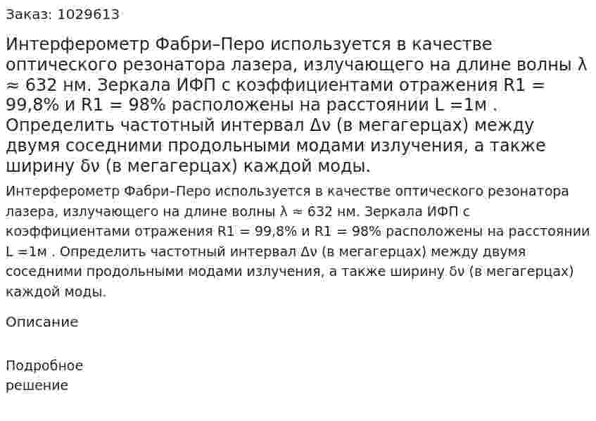 Интерферометр Фабри–Перо используется в качестве оптического резонатора лазера, излучающего на длине волны λ ≈ 632 нм. Зеркала ИФП с коэффициентами отражения R1 = 99,8% и R1 = 98% расположены на расстоянии L =1м . Определить частотный интервал Δν (в мегагерцах) между двумя соседними продольными модами излучения, а также ширину δν (в мегагерцах) каждой моды. 