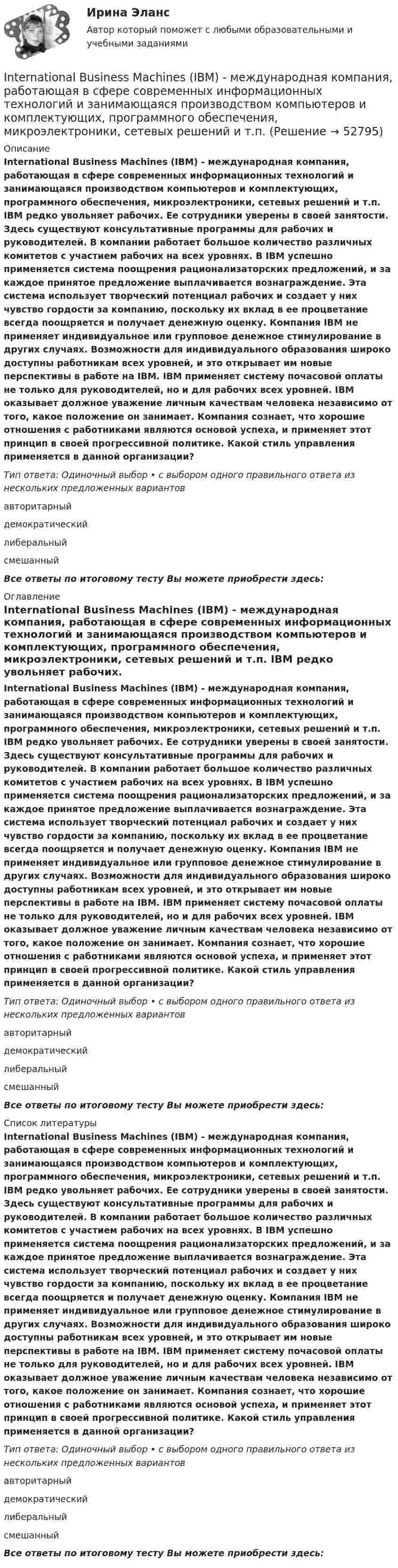      
            Описание
            International Business Machines (IBM) - международная компания, работающая в сфере современных информационных технологий и занимающаяся производством компьютеров и комплектующих, программного обеспечения, микроэлектроники, сетевых решений и т.п. IBM редко увольняет рабочих. Ее сотрудники уверены в своей занятости. Здесь существуют консультативные программы для рабочих и руководителей. В компании работает большое количество различных комитетов с участием рабочих на всех уровнях. В IBM успешно применяется система поощрения рационализаторских предложений, и за каждое принятое предложение выплачивается вознаграждение. Эта система использует творческий потенциал рабочих и создает у них чувство гордости за компанию, поскольку их вклад в ее процветание всегда поощряется и получает денежную оценку. Компания IBM не применяет индивидуальное или групповое денежное стимулирование в других случаях. Возможности для индивидуального образования широко доступны работникам всех уровней, и это открывает им новые перспективы в работе на IBM. IBM применяет систему почасовой оплаты не только для руководителей, но и для рабочих всех уровней. IBM оказывает должное уважение личным качествам человека независимо от того, какое положение он занимает. Компания сознает, что хорошие отношения с работниками являются основой успеха, и применяет этот принцип в своей прогрессивной политике. Какой стиль управления применяется в данной организации?Тип ответа: Одиночный выбор • с выбором одного правильного ответа из нескольких предложенных вариантовавторитарныйдемократическийлиберальныйсмешанныйВсе ответы по итоговому тесту Вы можете приобрести здесь:  
            Оглавление
            International Business Machines (IBM) - международная компания, работающая в сфере современных информационных технологий и занимающаяся производством компьютеров и комплектующих, программного обеспечения, микроэлектроники, сетевых решений и т.п. IBM редко увольняет рабочих. Ее сотрудники уверены в своей занятости. Здесь существуют консультативные программы для рабочих и руководителей. В компании работает большое количество различных комитетов с участием рабочих на всех уровнях. В IBM успешно применяется система поощрения рационализаторских предложений, и за каждое принятое предложение выплачивается вознаграждение. Эта система использует творческий потенциал рабочих и создает у них чувство гордости за компанию, поскольку их вклад в ее процветание всегда поощряется и получает денежную оценку. Компания IBM не применяет индивидуальное или групповое денежное стимулирование в других случаях. Возможности для индивидуального образования широко доступны работникам всех уровней, и это открывает им новые перспективы в работе на IBM. IBM применяет систему почасовой оплаты не только для руководителей, но и для рабочих всех уровней. IBM оказывает должное уважение личным качествам человека независимо от того, какое положение он занимает. Компания сознает, что хорошие отношения с работниками являются основой успеха, и применяет этот принцип в своей прогрессивной политике. Какой стиль управления применяется в данной организации?Тип ответа: Одиночный выбор • с выбором одного правильного ответа из нескольких предложенных вариантовавторитарныйдемократическийлиберальныйсмешанныйВсе ответы по итоговому тесту Вы можете приобрести здесь:  
            Список литературы
            International Business Machines (IBM) - международная компания, работающая в сфере современных информационных технологий и занимающаяся производством компьютеров и комплектующих, программного обеспечения, микроэлектроники, сетевых решений и т.п. IBM редко увольняет рабочих. Ее сотрудники уверены в своей занятости. Здесь существуют консультативные программы для рабочих и руководителей. В компании работает большое количество различных комитетов с участием рабочих на всех уровнях. В IBM успешно применяется система поощрения рационализаторских предложений, и за каждое принятое предложение выплачивается вознаграждение. Эта система использует творческий потенциал рабочих и создает у них чувство гордости за компанию, поскольку их вклад в ее процветание всегда поощряется и получает денежную оценку. Компания IBM не применяет индивидуальное или групповое денежное стимулирование в других случаях. Возможности для индивидуального образования широко доступны работникам всех уровней, и это открывает им новые перспективы в работе на IBM. IBM применяет систему почасовой оплаты не только для руководителей, но и для рабочих всех уровней. IBM оказывает должное уважение личным качествам человека независимо от того, какое положение он занимает. Компания сознает, что хорошие отношения с работниками являются основой успеха, и применяет этот принцип в своей прогрессивной политике. Какой стиль управления применяется в данной организации?Тип ответа: Одиночный выбор • с выбором одного правильного ответа из нескольких предложенных вариантовавторитарныйдемократическийлиберальныйсмешанныйВсе ответы по итоговому тесту Вы можете приобрести здесь: 
            
            
            ..... in Moscow. Выберите один ответ: a.Most of my friends live b.Most of my friends lives c.Most my friends lives d.Most my friends liveInternational Business Machines (IBM) - международная компания, работающая в сфере современных информационных технологий и занимающаяся производством компьютеров и комплектующих, программного обеспечения, микроэлектроники, сетевых решений и т.п. In two weeks you ….. speak another language. Выберите один ответ: a.may b.will be able to c.can d.shallIPO.-Условие. Решение задачи в екселе. I. Read the letter: AN OFFER Southern Exporters LTD. Montreal Canada Dear Sirs, We thank you very much for your inquiry and we are enclosing with this letter current catalogue which gives detailed information about our tyres.I shall come and meet you in the car if it… .I studied psychology last year. Выберите один или несколько ответов: 1.Neither did I. 2.So did I. 3.So was I. 4.Neither was I.I know the woman ___ is standing there.I like to watch football on TV because you can see more ….. than from a seat in the stadium. Выберите один ответ: a.clearly b.clearness c.clearer d.clearIn all the books on etiquette that I ……… it is explained that the tactful host does not map out the day too precisely for his guest in advance. Выберите один или несколько ответов: 1.read 2.had read 3.am reading 4.have readIn a real life situation it is not easy to start speaking with a complete stranger, a person in power or a child. The internet … your age, class and looks.INDIVIDUAL HOMEWORK № 1 Variant 1 READING 1. Read the text and decide whether these statements are true or false. 1. Market structure describes how competitive a market is. 2. Perfect competition and pure monopoly are opposites.INDIVIDUAL HOMEWORK № 2 Variant 1 Ex. 1. Read the article from the Financial Times and choose the correct word in bold to complete the summary. abroad expanding launch manufacturing operating overboard restructuring retireIn large cities, there are … merchants who specialize in supplying restaurants.