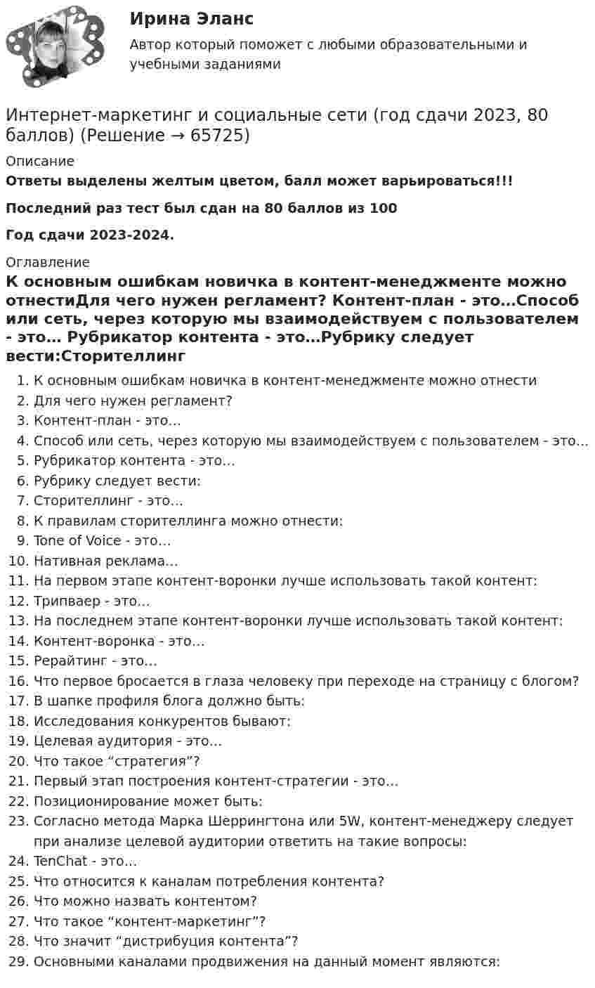     
            Описание
            Ответы выделены желтым цветом, балл может варьироваться!!!Последний раз тест был сдан на 80 баллов из 100Год сдачи 2023-2024. 
            Оглавление
            К основным ошибкам новичка в контент-менеджменте можно отнестиДля чего нужен регламент? Контент-план - это…Способ или сеть, через которую мы взаимодействуем с пользователем - это…  Рубрикатор контента - это…Рубрику следует вести:Сторителлинг - это…К правилам сторителлинга можно отнести:Tone of Voice - это…Нативная реклама…На первом этапе контент-воронки лучше использовать такой контент:Трипваер - это…На последнем этапе контент-воронки лучше использовать такой контент:Контент-воронка - это…Рерайтинг - это…Что первое бросается в глаза человеку при переходе на страницу с блогом? В шапке профиля блога должно быть:Исследования конкурентов бывают:Целевая аудитория - это…Что такое “стратегия”?Первый этап построения контент-стратегии - это…Позиционирование может быть:Согласно метода Марка Шеррингтона или 5W, контент-менеджеру следует при анализе целевой аудитории ответить на такие вопросы:TenChat - это…Что относится к каналам потребления контента?Что можно назвать контентом?Что такое “контент-маркетинг”?Что значит “дистрибуция контента”?Основными каналами продвижения на данный момент являются:   
            
            
            Интернет-маркетинг (все ответы на тест Синергия) 45 вопросов - оценка ОтличноИнтернет-маркетинг и социальные сети (год сдачи 2023, 80 баллов)Интернет-маркетинг и социальные сети (Синергия)Интернет-маркетинг и социальные сети. Синергия. 100 баллов на ОТЛИЧНО! Итоговый тест 2023 г. 6 семестр. Интернет-маркетинг и социальные сети. Синергия. ✅ Ответы на ИТОГОВЫЙ ТЕСТ. На 100 баллов!Интернет маркетинг и социальные сети  (тест с ответами Синергия/МОИ/ МТИ /МОСАП) Интернет-маркетинг и социальные сети (тест с ответами Синергия/МОИ/ МТИ /МОСАП) Интернет и мобильная связь как средства коммуникации в молодёжной среде.Интернет - маркетингИнтернет-маркетинг (2023.г) тест с ответами Синергия/МОИ/ МТИ /МОСАПИнтернет-маркетинг 3 семестр -Синергия  тест с ответами 2023 Менеджмент Интернет-маркетинг в рекламе. Синергия. 100 баллов на ОТЛИЧНО! Итоговый тест 2023 г. 4 семестр.Интернет-маркетинг в рекламе. Синергия. ✅ Ответы на ИТОГОВЫЙ ТЕСТ. На отлично!Интернет-маркетинг в рекламе тест Синергия итоговый 2023 (ответы✅100 баллов)