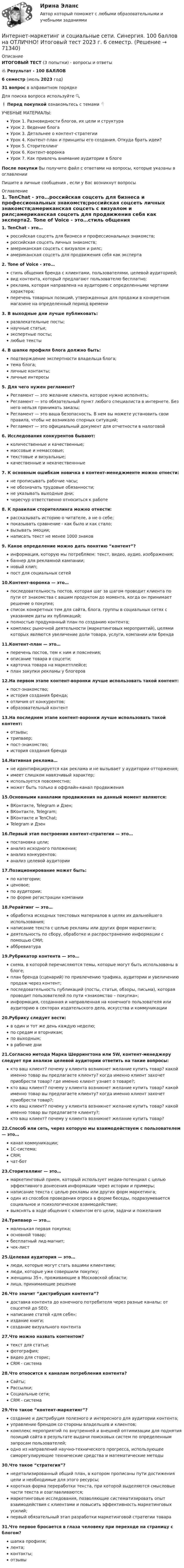     
            Описание
            ИТОГОВЫЙ ТЕСТ (3 попытки) - вопросы и ответы🔥 Результат - 100 БАЛЛОВ6 семестр (июль 2023 год)31 вопрос в алфавитном порядкеДля поиска вопроса используйте 🔍❗ Перед покупкой ознакомьтесь с темами 👇УЧЕБНЫЕ МАТЕРИАЛЫ:Урок 1. Разновидности блогов, их цели и структураУрок 2. Ведение блогаУрок 3. Детальнее о контент-стратегииУрок 4. Контент-план и принципы его создания. Откуда брать идеи?Урок 5. СторителлингУрок 6. Контент-воронкаУрок 7. Как привлечь внимание аудитории в блогеПосле покупки Вы получите файл с ответами на вопросы, которые указаны в оглавленииПишите в личные сообщения , если у Вас возникнут вопросы 
            Оглавление
            1.    TenChat - это…российская соцсеть для бизнеса и профессиональных знакомств;российская соцсеть личных знакомств;американская соцсеть с визуалом и рилс;американская соцсеть для продвижения себя как эксперта2.    Tone of Voice - это…стиль общения бренда с клиентами, пользователями, целевой аудиторией;вид контента, который предлагают пользователю бесплатно;реклама, которая направлена на аудиторию с определенными чертами характера;перечень товарных позиций, утвержденных для продажи в конкретном магазине на определенный период времени3.    В выходные дни лучше публиковать:развлекательные посты;научные статьи;экспертные посты;любые тексты4.    В шапке профиля блога должно быть:подтверждение экспертности владельца блога;тема блога;личные контакты;личные интересы5.    Для чего нужен регламент?Регламент — это желание клиента, которое нужно исполнять;Регламент — это обязательный пункт любого специалиста в интернете. Без него нельзя принимать заказы;Регламент — это ваша безопасность. В нем вы можете установить свои правила, чтобы не возникало спорных ситуаций;Регламент — это официальный документ для отчетности в налоговой6.    Исследования конкурентов бывают:количественные и качественные;массовые и немассовые;текстовые и визуальные;качественные и некачественнные7.    К основным ошибкам новичка в контент-менеджменте можно отнести:не прописывать рабочие часы;не обозначать трудовые обязанности;не указывать выходные дни;чересчур ответственно относиться к работе8.    К правилам сторителлинга можно отнести:рассказывать историю о читателе, а не о себе;показывать сравнение - как было и как стало;вызывать эмоции;написать текст не менее 1000 знаков9.    Какое определение можно дать понятию “контент”?информация, которую мы потребляем: текст, видео, аудио, изображения;баннер для рекламной кампании;новый клип;пост для социальных сетей10.Контент-воронка — это…последовательность постов, которая шаг за шагом проводит клиента по пути от знакомства с вашим продуктом до момента, когда он принимает решение о покупке;список конкретных тем для сайта, блога, группы в социальных сетях с указанием даты их публикаций;полностью продуманный план по созданию контента;комплекс рыночной деятельности (маркетинговых мероприятий), целями которых являются увеличение доли товара, услуги, компании или бренда11.Контент-план — это…перечень постов, тем к ним и пояснения;описание товара в соцсети;карточка товара на маркетплейсе;план закупки рекламы у блогеров12.На первом этапе контент-воронки лучше использовать такой контент:пост-знакомство;история создания бренда;отличия от конкурентов;образовательный контент13.На последнем этапе контент-воронки лучше использовать такой контент:отзывы;трипваер;пост-знакомство;история создания бренда14.Нативная реклама…не идентифицируется как реклама и не вызывает у аудитории отторжения;имеет слишком навязчивый характер;используется повсеместно;может быть только в оффлайн-канал продвижения15.Основными каналами продвижения на данный момент являются:ВКонтакте, Telegram и Дзен;ВКонтакте, Telegram;ВКонтакте и TenChat;Telegram и Дзен16.Первый этап построения контент-стратегии — это…постановка цели;анализ исходного положения;анализ конкурентов;анализ целевой аудитории17.Позиционирование может быть:по категории;ценовое;по аудитории;по форме регистрации компании18.Рерайтинг — это…обработка исходных текстовых материалов в целях их дальнейшего использования;написание текста с целью рекламы или других форм маркетинга;деятельность по сбору, обработке и распространению информации с помощью СМИ;аббревиатура19.Рубрикатор контента — это…схема, в которой перечисляются темы, которые могут быть использованы в блоге;план бренда (сценарий) по привлечению трафика, аудитории и увеличению продаж через контент;последовательность публикаций (посты, статьи, обзоры, письма), которая проводит пользователей по пути «знакомство – покупка»;информация, созданная и направленная на конечного пользователя или аудиторию в секторах издательского дела, искусства и коммуникации20.Рубрику следует вести:в один и тот же день каждую неделю;по средам и вторникам;по выходным;в рабочие дни21.Согласно метода Марка Шеррингтона или 5W, контент-менеджеру следует при анализе целевой аудитории ответить на такие вопросы:кто ваш клиент? почему у клиента возникнет желание купить товар? какой именно товар вы предлагаете клиенту? когда именно клиент захочет приобрести товар? где именно клиент узнает о товаре?;кто ваш клиент? почему у клиента возникнет желание купить товар? какой именно товар вы предлагаете клиенту? когда именно клиент захочет приобрести товар?;кто ваш клиент? почему у клиента возникнет желание купить товар? какой именно товар вы предлагаете клиенту?;кто ваш клиент? почему у клиента возникнет желание купить товар? 22.Способ или сеть, через которую мы взаимодействуем с пользователем — это…канал коммуникации;1С-система;CRM;чат-бот23.Сторителлинг — это…маркетинговый прием, который использует медиа-потенциал с целью эффективного донесения информации через истории и примеры;написание текста с целью рекламы или других форм маркетинга;один из способов проведения опроса в форме беседы, подразумевается социальное и психологическое взаимодействие;выяснять в ходе общения с клиентом его цели, задачи и пожелания24.Трипваер — это…маленькая первая покупка;основной товар;бесплатный лид-магнит;чек-лист25.Целевая аудитория — это…люди, которые могут стать вашими клиентами;люди, которые уже совершили покупку;женщины 35+, проживающие в Московской области;лица, принимающие решение26.Что значит “дистрибуция контента”?доставка контента до конечного потребителя через разные каналы: от соцсетей до SEO;написание статей «для себя»;издание книги;создание визуального контента27.Что можно назвать контентом?текст для статьи;фотография;видео для сторис;CRM - система28.Что относится к каналам потребления контента?Сайты;Рассылки;Социальные сети;CRM - система29.Что такое “контент-маркетинг”?создание и дистрибуция полезного и интересного для аудитории контента;управление брендом со стороны владельцев и клиентов;комплекс мероприятий по внутренней и внешней оптимизации для поднятия позиций сайта в результате выдачи поисковых систем по определенным запросам пользователей;одно из направлений научно-технического прогресса, использующее саморегулирующие технические средства и математические методы30.Что такое “стратегия”?недетализированный общий план, в котором прописаны пути достижения цели и необходимые для этого ресурсы;короткая  форма переработки текста, при которой выделяются смысловые части текста и озаглавливаются;маркетинговые исследования, позволяющие систематизировать опыт взаимодействия с клиентами и повысить эффективность маркетинговых усилий;первый обязательный этап разработки маркетинговой стратегии товара31.Что первое бросается в глаза человеку при переходе на страницу с блогом?шапка профиля;лента;контакты;отзывы  
            
            
            Интернет-маркетинг и социальные сети (Синергия)Интернет-маркетинг и социальные сети. Синергия. 100 баллов на ОТЛИЧНО! Итоговый тест 2023 г. 6 семестр. Интернет-маркетинг и социальные сети. Синергия. ✅ Ответы на ИТОГОВЫЙ ТЕСТ. На 100 баллов!Интернет маркетинг и социальные сети  (тест с ответами Синергия/МОИ/ МТИ /МОСАП) Интернет-маркетинг и социальные сети (тест с ответами Синергия/МОИ/ МТИ /МОСАП)Интернет-маркетинг - методы эффективного контроля (тест с ответами Синергия)💯 Интернет-маркетинг (ответы на тест Синергия / МОИ / МТИ / МосАП, ноябрь 2023)Интернет-маркетинг (2023.г) тест с ответами Синергия/МОИ/ МТИ /МОСАПИнтернет-маркетинг 3 семестр -Синергия  тест с ответами 2023 Менеджмент Интернет-маркетинг в рекламе. Синергия. 100 баллов на ОТЛИЧНО! Итоговый тест 2023 г. 4 семестр.Интернет-маркетинг в рекламе. Синергия. ✅ Ответы на ИТОГОВЫЙ ТЕСТ. На отлично!Интернет-маркетинг в рекламе тест Синергия итоговый 2023 (ответы✅100 баллов)Интернет-маркетинг в рекламе (тест с ответами Синергия/МОИ/ МТИ /МОСАП)Интернет-маркетинг (все ответы на тест Синергия) 45 вопросов - оценка Отлично