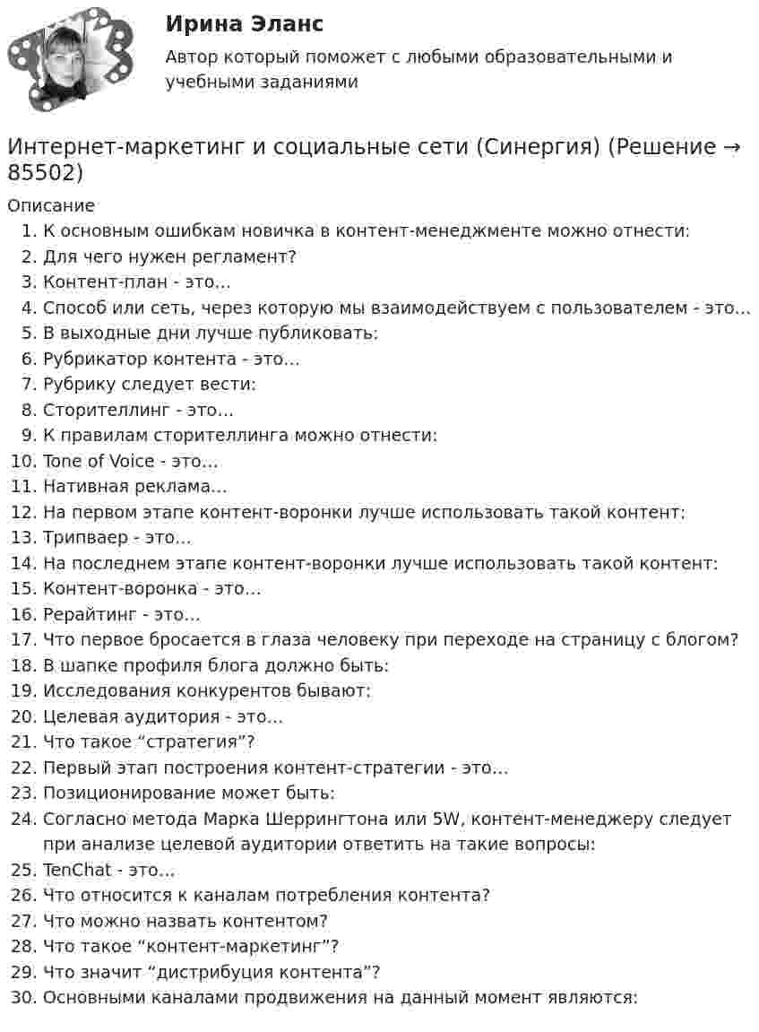     
            Описание
               К основным ошибкам новичка в контент-менеджменте можно отнести:   Для чего нужен регламент?   Контент-план - это…   Способ или сеть, через которую мы взаимодействуем с пользователем - это…   В выходные дни лучше публиковать:   Рубрикатор контента - это…   Рубрику следует вести:   Сторителлинг - это…   К правилам сторителлинга можно отнести:   Tone of Voice - это…   Нативная реклама…   На первом этапе контент-воронки лучше использовать такой контент:   Трипваер - это…   На последнем этапе контент-воронки лучше использовать такой контент:   Контент-воронка - это…   Рерайтинг - это…   Что первое бросается в глаза человеку при переходе на страницу с блогом?   В шапке профиля блога должно быть:   Исследования конкурентов бывают:   Целевая аудитория - это…   Что такое “стратегия”?   Первый этап построения контент-стратегии - это…   Позиционирование может быть:   Согласно метода Марка Шеррингтона или 5W, контент-менеджеру следует при анализе целевой аудитории ответить на такие вопросы:   TenChat - это…   Что относится к каналам потребления контента?   Что можно назвать контентом?   Что такое “контент-маркетинг”?   Что значит “дистрибуция контента”?   Основными каналами продвижения на данный момент являются:   
            
            
            Интернет-маркетинг и социальные сети (год сдачи 2023, 80 баллов)Интернет-маркетинг и социальные сети (Синергия)Интернет-маркетинг и социальные сети. Синергия. 100 баллов на ОТЛИЧНО! Итоговый тест 2023 г. 6 семестр. Интернет-маркетинг и социальные сети. Синергия. ✅ Ответы на ИТОГОВЫЙ ТЕСТ. На 100 баллов!Интернет маркетинг и социальные сети  (тест с ответами Синергия/МОИ/ МТИ /МОСАП) Интернет-маркетинг и социальные сети (тест с ответами Синергия/МОИ/ МТИ /МОСАП)Интернет-маркетинг - методы эффективного контроля (тест с ответами Синергия)Интернет - маркетингИнтернет-маркетинг (2023.г) тест с ответами Синергия/МОИ/ МТИ /МОСАПИнтернет-маркетинг 3 семестр -Синергия  тест с ответами 2023 Менеджмент Интернет-маркетинг в рекламе. Синергия. 100 баллов на ОТЛИЧНО! Итоговый тест 2023 г. 4 семестр.Интернет-маркетинг в рекламе. Синергия. ✅ Ответы на ИТОГОВЫЙ ТЕСТ. На отлично!Интернет-маркетинг в рекламе тест Синергия итоговый 2023 (ответы✅100 баллов)Интернет-маркетинг в рекламе (тест с ответами Синергия/МОИ/ МТИ /МОСАП)