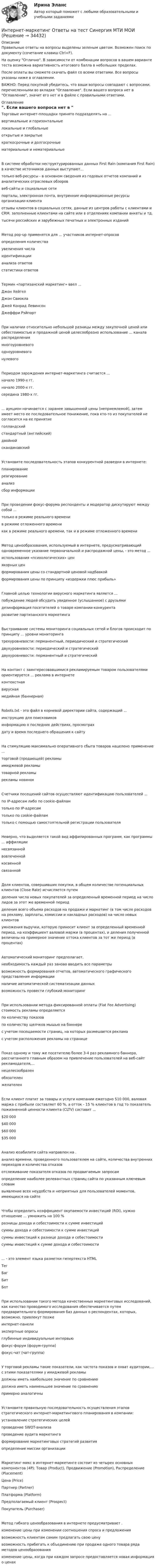     
          Описание
          Правильные ответы на вопросы выделены зеленым цветом. Возможен поиск по документу (сочетание клавиш Ctrl+F).На оценку Отлично. В зависимости от комбинации вопросов в вашем варианте теста возможна вариативность итогового балла в небольших пределах.После оплаты вы сможете скачать файл со всеми ответами. Все вопросы указаны ниже в оглавлении.ВАЖНО: Перед покупкой убедитесь, что ваши вопросы совпадают с вопросами, перечисленными во вкладке Оглавление. Если вашего вопроса нет в Оглавление, значит его нет и в файле с правильными ответами. 
          Оглавление
          Торговые интернет-площадки принято подразделять на ...вертикальные и горизонтальныелокальные и глобальныеоткрытые и закрытыекраткосрочные и долгосрочные материальные и нематериальныеВ системе обработки неструктурированных данных First Rain (компания First Rain) в качестве источников данных выступают...только веб-ресурсы - в основном сведения из годовых отчетов компаний и аналитических отраслевых обзороввеб-сайты и социальные сетипорталы, электронная почта, внутренние информационные ресурсы организации-клиентаотзывы клиентов в социальных сетях, данные из центров работы с клиентами и CRM. заполненные клиентами на сайте или в отделениях компании анкеты и тд.тысячи российских и зарубежных печатных и электронных изданийМетод pop-up применятся для ... участников интернет-опросов определения количестваувеличения числаидентификациианализа ответов статистики ответовТермин «партизанский маркетинг» ввел ...Джон ХейгелДжон СвиоклаДжей Конрад ЛевинсонДжеффри РэйпортПри наличии относительно небольшой разницы между закупочной ценой или себестоимостью и продажной ценой целесообразно использование ... канала распределениямногоуровневогоодноуровневогонулевогоПериодом зарождения интернет-маркетинга считается ...начало 1990-х гг.начало 2000-х гг.середина 1980-х гг.... аукцион начинается с заранее завышенной цены (неприемлемой), затем имеет место ее последовательное понижение, пока кто-то из покупателей не согласится на ее принятиеголландскийстандартный (английский)двойнойскандинавскийУстановите последовательность этапов конкурентной разведки в интернете:планирование реагирование анализсбор информацииПри проведении фокус-форума респонденты и модератор дискутируют между собой ...только в режиме реального временив режиме отложенного времени как в режиме реального времени, так и в режиме отложенного времениМетод ценообразования, используемый в интернете, предусматривающий одновременное указание первоначальной и распродажной цены, - это метод ...использования «психологических» ценякорных ценформирования цены со стандартной ценовой надбавкойформирования цены по принципу «издержки плюс прибыль»Главной целью технологии вирусного маркетинга является ...побуждение людей обсудить увиденное (услышанное) с друзьямидезинформация посетителей о товаре компании-конкурентаразвитие партизанского маркетингаВыстраивание системы мониторинга социальных сетей и блогов происходит по принципу ... уровни мониторинга трехуровневости: перманентный, периодический и стратегическийдвухуровневости: периодический и стратегическийдвухуровневости: перманентный и стратегическийНа контакт с заинтересовавшимися рекламируемым товаром пользователями ориентируется ... реклама в интернете контекстнаявируснаямедийная (баннерная)Robots.txt - это файл в корневой директории сайта, содержащий ...инструкцию для поисковиковинформацию о последних действиях, просмотрахдату и время последнего обращения к сайтуНа стимуляцию максимально оперативного сбыта товаров нацелено применение ...торговой (продающей) рекламыимиджевой рекламытоварной рекламырекламы новинокСчетчики посещений сайтов осуществляют идентификацию пользователей ...по IP-адресам либо по cookie-файламтолько по IP-адресамтолько по cookie-файлам только с помощью самостоятельной регистрации пользователяНеверно, что выделяется такой вид аффилированных программ, как программы ... аффиляциинесвязаннойвовлеченнойкосвеннойсвязаннойДоля клиентов, совершивших покупки, в общем количестве потенциальных клиентов (Close Rate) исчисляется путем деления числа новых покупателей за определенный временной период на число лидов за этот же временной периодделения всего объема расходов на продажи и маркетинг (в том числе расходов на рекламу, зарплаты, комиссии и накладных расходов) на число новых клиентовумножения выручки, которую приносит клиент за определенный временной период, на коэффициент валовой маржи (в процентах), и деления полученной величины на примерное значение оттока клиентов за тот же период (в процентах)Автоматический мониторинг предполагает. необходимость каждый раз заново вводить все параметрывозможность формирования отчетов, автоматического графического представления информацииналичие автоматической систематизации данныхвозможность провести глубокий мониторингПри использовании метода фиксированной оплаты (Flat Fee Advertising) стоимость рекламы определяется по количеству показовпо количеству щелчков мышью на баннерес учетом посещаемости страниц, на которых размешается рекламас учетом расположения рекламы на страницеПоказ одному и тому же посетителю более 3-4 раз рекламного баннера, рассчитанного главным образом на привлечение пользователей на веб-сайт рекламодателя,...нецелесообразенобязателенжелателенЕсли клиент платит за товары и услуги компании ежегодно S10 000, валовая маржа с прибыли составляет 60 %, а отток - 15 % клиентов в год то показатель пожизненной ценности клиента (CLTV) составит ...$20 000$40 000$60 000$35 000Анализ юзабилити сайта направлен на . анализ времени, проведенного пользователем на сайте, количества внутренних переходов и количества отказовотслеживание показателя отказов по продвигаемым запросамопределение наиболее релевантных страниц сайта по указанным ключевым словамвыявление всех неудобств и неприятных для пользователей моментов, имеющихся на сайтеЧтобы определить коэффициент окупаемости инвестиций (ROI), нужно отношение ... умножить на 100 % разницы дохода и себестоимости к сумме инвестицийсуммы дохода и себестоимости к сумме инвестицийсуммы инвестиций к разнице дохода и себестоимостисуммы инвестиций к сумме дохода и себестоимости... - это элемент языка разметки гипертекста HTML ТегБагБит БотПри использовании такого метода качественных маркетинговых исследований, как качество проводимого исследования обеспечивается путем предварительного формирования баз данных о респондентах, которых, возможно, привлекут позжеинтернет-панелиэкспертные опросыглубинные индивидуальные интервьюфокус-форум (форум-группа)фокус-чат (чат-группа)У торговой рекламы такие показатели, как частота показов и охват аудитории,... с этими показателями у имиджевой рекламыдолжны иметь наибольшее значение по сравнениюдолжна иметь наименьшее значение по сравнениюпримерно аналогичныУстановите правильную последовательность осуществления этапов стратегического интернет-маркетингового планирования в компании:установление стратегических целейпроведение SWOT-анализапроведение аудита маркетинга формирование маркетинговых стратегий развитияопределение миссии организацииМаркетинг-микс в интернет-маркетинге состоит из четырех основных компонентов (4Р): Товар (Product), Продвижение (Promotion), Распределение (Placement)Цена (Price)Партнер (Partner)Платформа (Platform)Предполагаемый клиент (Prospect)Покупатель (Purchaser)Метод гибкого ценообразования в интернете предусматривает . изменение цены при изменении соотношения спроса и предложениявозможность клиентам самим предлагать свою ценувозможность прибегать к объединению при продаже одного товара ряда методов ценообразованияизменение цены, когда при каждом запросе предоставляется новая информация о ценах 
            
            
            💯 Интернет-маркетинг (ответы на тест Синергия / МОИ / МТИ / МосАП, сентябрь 2023)Интернет-маркетинг Ответы на тест Синергия МТИ МОИ💯 Интернет-маркетинг (ответы на тест Синергия / МТИ / МосАП, август 2022)💯 Интернет-маркетинг (ответы на тест Синергия / МТИ / МосАП, октябрь 2022)ИНТЕРНЕТ-МАРКЕТИНГ ответы СИНЕРГИЯИнтернет маркетинг/СИНЕРГИЯ//МОСАП//МОИ//МТИИнтернет-маркетинг//СИНЕРГИЯ//МОСАП//МОИ//МТИИнтернет-маркетинг и социальные сети (Синергия)Интернет-маркетинг и социальные сети. Синергия. 100 баллов на ОТЛИЧНО! Итоговый тест 2023 г. 6 семестр. Интернет-маркетинг и социальные сети. Синергия. ✅ Ответы на ИТОГОВЫЙ ТЕСТ. На 100 баллов!Интернет маркетинг и социальные сети  (тест с ответами Синергия/МОИ/ МТИ /МОСАП) Интернет-маркетинг и социальные сети (тест с ответами Синергия/МОИ/ МТИ /МОСАП)Интернет-маркетинг - методы эффективного контроля (тест с ответами Синергия)💯 Интернет-маркетинг (ответы на тест Синергия / МОИ / МТИ / МосАП, ноябрь 2023)