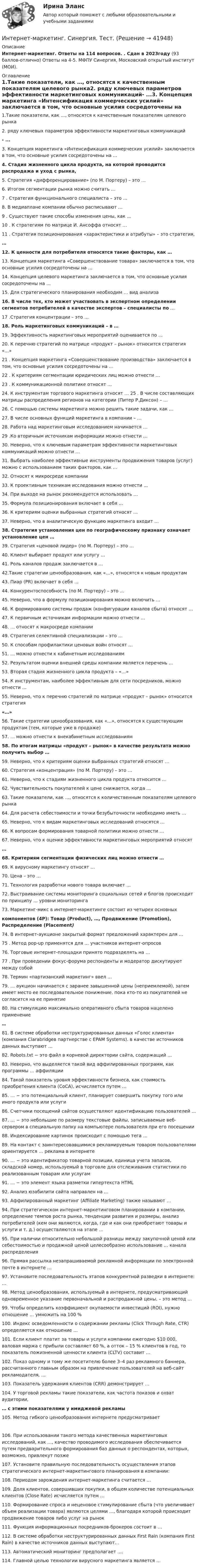      
          Описание
          Интернет-маркетинг. Ответы на 114 вопросов. . Сдан в 2023году (93 баллов-отлично) Ответы на 4-5. МФПУ Синергия, Московский открытый институт (МОИ). 
          Оглавление
          1.Такие показатели, как …, относятся к качественным показателям целевого рынка2.  ряду ключевых параметров эффективности маркетинговых коммуникаций- ...3. Концепция маркетинга «Интенсификация коммерческих усилий» заключается в том, что основные усилия сосредоточены на ...4.  Стадия жизненного цикла продукта, на которой проводится распродажа и уход с рынка, 5. Стратегия «дифференцирование» (по М. Портеру) – это …6. Итогом сегментации рынка можно считать …7 . Стратегия функционального специалиста – это …8. В медиаплане компании обычно расписывают … 9 . Существуют такие способы изменения цены, как …10 . К стратегиям по матрице И. Ансоффа относят …11 . Стратегия позиционирования «характеристики и атрибуты» – это стратегия,…12. К ценности для потребителя относятся такие факторы, как …13. Концепция маркетинга «Совершенствование товара» заключается в том, что основные усилия сосредоточены на …14. Концепция целевого маркетинга заключается в том, что основные усилия сосредоточены на …15. Для стратегического планирования необходим … вид анализа16. В числе тех, кто может участвовать в экспертном определении сегментов потребителей в качестве экспертов – специалисты по …17 .Стратегия концентрации – это …18. Роль маркетинговых коммуникаций – в …19. Эффективность маркетинговых мероприятий оценивается по …20. К перечню стратегий по матрице «продукт – рынок» относится стратегия «…»21 . Концепция маркетинга «Совершенствование производства» заключается в том, что основные усилия сосредоточены на …22 . К критериям сегментации юридических лиц можно отнести …23 . К коммуникационной политике относят …24. К инструментам торгового маркетинга относят … 25 . В числе составляющих матрицы распределения регионов на категории (Питер Р.Диксон) – …26. С помощью системы маркетинга можно решить такие задачи, как …27. В числе основных функций маркетинга в компании – …28. Работа над маркетинговым исследованием начинается …29 .Ко вторичным источникам информации можно отнести …     30. Неверно, что к ключевым параметрам эффективности маркетинговых коммуникаций можно отнести …31. Выбрать наиболее эффективные инструменты продвижения товаров (услуг) можно с использованием таких факторов, как …32. Относят к микросреде компании33. К проективным техникам исследования можно отнести …34. При выходе на рынок рекомендуется использовать …35. Формула позиционирования включает в себя …36. К критериям оценки выбранных стратегий относят …37. Неверно, что в аналитическую функцию маркетинга входит …38. Стратегия установления цен по географическому признаку означает установление цен …39. Стратегия «ценовой лидер» (по М. Портеру) – это …40. Клиент выбирает продукт или услугу …41. Роль каналов продаж заключается в …42.Такие стратегии ценообразования, как «…», относятся к новым продуктам43. Пиар (PR) включает в себя …44. Конкурентоспособность (по М. Портеру) – это …45. Неверно, что в формулу позиционирования можно включить …46. К формированию системы продаж (конфигурации каналов сбыта) относят …47. К первичным источникам информации можно отнести …48. … относят к макросреде компании49. Стратегия селективной специализации – это …50. К способам профилактики ценовых войн относят …51. … можно отнести к кабинетным исследованиям52. Результатом оценки внешней среды компании является перечень …53. Вторая стадия жизненного цикла продукта – «…»54. К инструментам, наиболее эффективным для сети посредников, можно отнести …55. Неверно, что к перечню стратегий по матрице «продукт – рынок» относится стратегия  «…»56. Такие стратегии ценообразования, как «…», относятся к существующим продуктам (тем, которые уже в продаже)57. … можно отнести к внекабинетным исследованиям58. По итогам матрицы «продукт – рынок» в качестве результата можно получить выбор …59. Неверно, что к критериям оценки выбранных стратегий относят …60. Стратегия «концентрация» (по М. Портеру) – это …61. Неверно, что к стадиям жизненного цикла продукта относится …62. Чувствительность покупателей к цене снижается, когда …63. Такие показатели, как …, относятся к количественным показателям целевого рынка64. Для расчета себестоимости и точки безубыточности необходимо иметь …65. Неверно, что к видам маркетинговых исследований относятся …66. К вопросам формирования товарной политики можно отнести …67. Неверно, что к оценке эффективности маркетинговых мероприятий относят…68.  Критериям сегментации физических лиц можно отнести …69. К вирусному маркетингу относят …70. Цена – это … 71. Технология разработки нового товара включает …72. Выстраивание системы мониторинга социальных сетей и блогов происходит по принципу … уровни мониторинга73. Маркетинг-микс в интернет-маркетинге состоит из четырех основныхкомпонентов (4P): Товар (Product), …, Продвижение (Promotion), Распределение (Placement)74. В интернет-аукционе закрытый формат предложений характерен для … 75 . Метод pop-up применятся для … участников интернет-опросов 76. Торговые интернет-площадки принято подразделять на … 77 . При проведении фокус-форума респонденты и модератор дискутируют между собой78. Термин «партизанский маркетинг» ввел …79. … аукцион начинается с заранее завышенной цены (неприемлемой), затем имеет место ее последовательное понижение, пока кто-то из покупателей не согласится на ее принятие80. На стимуляцию максимально оперативного сбыта товаров нацелено применение…81. В системе обработки неструктурированных данных «Голос клиента» (компания Clarabridgeв партнерстве с EPAM Systems). в качестве источников данных выступают …82. Robots.txt − это файл в корневой директории сайта, содержащий …83. Неверно, что выделяется такой вид аффилированных программ, как программы … аффиляции84. Такой показатель уровня эффективности бизнеса, как стоимость приобретения клиента (CoCA), исчисляется путем …85. … − это потенциальный клиент, планирует совершить покупку того или иного продукта или услуги86. Счетчики посещений сайтов осуществляют идентификацию пользователей …87. … − это небольшие по размеру текстовые файлы, записываемые веб-сервером в специальную папку на компьютере пользователя при его посещении88. Индексирование картинок происходит с помощью тега …89. На контакт с заинтересовавшимися рекламируемым товаром пользователями ориентируется … реклама в интернете90. … − это идентификатор товарной позиции, единица учета запасов, складской номер, используемый в торговле для отслеживания статистики по реализованным товарам или услугам91. … − это элемент языка разметки гипертекста HTML92. Анализ юзабилити сайта направлен на …93. Аффилированный маркетинг (Affiliate Marketing) также называют …     94. При стратегическом интернет-маркетинговом планировании в компании, определение темпов роста рынка, тенденции развития и размеры, анализ потребителей (кем они являются, когда, где и как они приобретают товары и услуги и т. д.) осуществляются на этапе …     95. При наличии относительно небольшой разницы между закупочной ценой или себестоимостью и продажной ценой целесообразно использование … канала распределения     96. Прямая рассылка незапрашиваемой рекламной информации по электронной почте в интернете …97. Установите последовательность этапов конкурентной разведки в интернете: …98. Метод ценообразования, используемый в интернете, предусматривающий одновременное указание первоначальной и распродажной цены, – это метод …99. Чтобы определить коэффициент окупаемости инвестиций (ROI), нужно отношение … умножить на 100 %100. Индекс осведомленности о содержании рекламы (Click Through Rate, CTR) определяется как отношение …101. Если клиент платит за товары и услуги компании ежегодно $10 000, валовая маржа с прибыли составляет 60 %, а отток – 15 % клиентов в год, то показатель пожизненной ценности клиента (CLTV) составит …102. Показ одному и тому же посетителю более 3–4 раз рекламного баннера, рассчитанного главным образом на привлечение пользователей на веб-сайт рекламодателя, …103. Показатель удержания клиентов (CRR) демонстрирует …104. У торговой рекламы такие показатели, как частота показов и охват аудитории,… с этими показателями у имиджевой рекламы105. Метод гибкого ценообразования  интернете предусматривает 106. При использовании такого метода качественных маркетинговых исследований, как …, качество проводимого исследования обеспечивается путем предварительного формирования баз данных о респондентах, которых, возможно, привлекут позже107. Установите правильную последовательность осуществления этапов стратегического интернет-маркетингового планирования в компании:108. Периодом зарождения интернет-маркетинга считается …109. Доля клиентов, совершивших покупки, в общем количестве потенциальных клиентов (Close Rate) исчисляется путем …110. Формирование спроса и неценовое стимулирование сбыта (что увеличивает объем реализации товара) являются целями …, благодаря которой происходит продвижение товаров либо услуг на рынок111. Функция информационных посредников-брокеров состоит в …112. В системе обработки неструктурированных данных First Rain (компания First Rain) в качестве источников данных выступают…113. Автоматический мониторинг предполагает ….114. Главной целью технологии вирусного маркетинга является …  
            
            
            Интернет-маркетинг. Синергия. Ответы на тест.    Интернет-маркетинг. Синергия. Тест.Интернет-маркетинг Синергия тест 93/100, ответы⭐2022Интернет-маркетинг (Темы 1-4) тест с ответами Синергия/МОИ/ МТИ /МОСАПИнтернет-маркетинг (тест с ответами Синергия, МОИ) 3 семестр. Новый тест, июль 2022Интернет-маркетинг -тест с ответами Синергия. Новый тест,  2022💯 Интернет-маркетинг.ти (ответы на тест Синергия / МОИ / МТИ / МосАП, ноябрь 2023)Интернет-маркетинг Ответы на тест Синергия МТИ МОИ💯 Интернет-маркетинг (ответы на тест Синергия / МТИ / МосАП, август 2022)💯 Интернет-маркетинг (ответы на тест Синергия / МТИ / МосАП, октябрь 2022)ИНТЕРНЕТ-МАРКЕТИНГ ответы СИНЕРГИЯИнтернет маркетинг/СИНЕРГИЯ//МОСАП//МОИ//МТИИнтернет-маркетинг//СИНЕРГИЯ//МОСАП//МОИ//МТИИнтернет-маркетинг Синергия МТИ МОСАП Ответы на итоговый тест