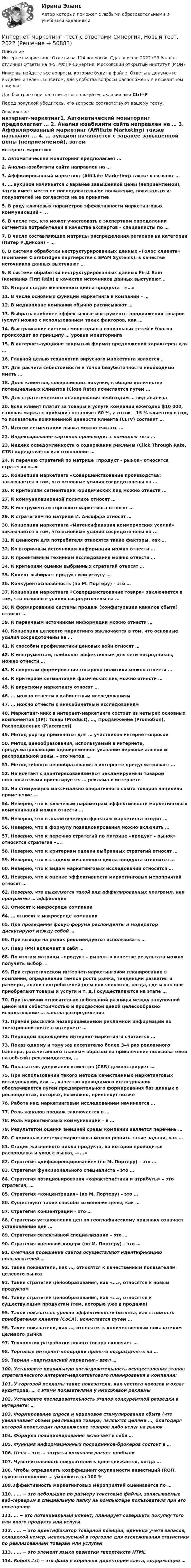     
            Описание
            Интернет-маркетинг.  Ответы на 114 вопросов. Сдан в июле 2022 (93 балла-отлично) Ответы на 4-5. МФПУ Синергия, Московский открытый институт (МОИ)Ниже вы найдете все вопросы, которые будут в файле. Ответы в документе выделены зеленым цветом, для удобства вопросы расположены в алфавитном порядке.Для быстрого поиска ответа воспользуйтесь клавишами Ctrl+FПеред покупкой убедитесь, что вопросы соответствуют вашему тесту! 
            Оглавление
             интернет-маркетинг1.     Автоматический мониторинг предполагает … 2.  Анализ юзабилити сайта направлен на … 3.  Аффилированный маркетинг (Affiliate Marketing) также называют … 4.  … аукцион начинается с заранее завышенной цены (неприемлемой), затем имеет место ее последовательное понижение, пока кто-то из покупателей не согласится на ее принятие 5.  В ряду ключевых параметров эффективности маркетинговых коммуникаций - ... 6.  В числе тех, кто может участвовать в экспертном определении сегментов потребителей в качестве экспертов – специалисты по … 7.   В числе составляющих матрицы распределения регионов на категории (Питер Р.Диксон) – … 8.  В системе обработки неструктурированных данных «Голос клиента» (компания Clarabridgeв партнерстве с EPAM Systems). в качестве источников данных выступают …9.     В системе обработки неструктурированных данных First Rain (компания First Rain) в качестве источников данных выступают… 10. Вторая стадия жизненного цикла продукта – «…»11. В числе основных функций маркетинга в компании – …12. В медиаплане компании обычно расписывают …13. Выбрать наиболее эффективные инструменты продвижения товаров (услуг) можно с использованием таких факторов, как …14.   Выстраивание системы мониторинга социальных сетей и блогов происходит по принципу … уровни мониторинга15.   В интернет-аукционе закрытый формат предложений характерен для …16.   Главной целью технологии вирусного маркетинга является…17. Для расчета себестоимости и точки безубыточности необходимо иметь …18. Доля клиентов, совершивших покупки, в общем количестве потенциальных клиентов (Close Rate) исчисляется путем …19. Для стратегического планирования необходим … вид анализа20. Если клиент платит за товары и услуги компании ежегодно $10 000, валовая маржа с прибыли составляет 60 %, а отток – 15 % клиентов в год, то показатель пожизненной ценности клиента (CLTV) составит …21. Итогом сегментации рынка можно считать …22. Индексирование картинок происходит с помощью тега …23. Индекс осведомленности о содержании рекламы (Click Through Rate, CTR) определяется как отношение …24. К перечню стратегий по матрице «продукт – рынок» относится стратегия «…»25. Концепция маркетинга «Совершенствование производства» заключается в том, что основные усилия сосредоточены на …26. К критериям сегментации юридических лиц можно отнести …27. К коммуникационной политике относят …28. К инструментам торгового маркетинга относят …29. К стратегиям по матрице И. Ансоффа относят …30. Концепция маркетинга «Интенсификация коммерческих усилий» заключается в том, что основные усилия сосредоточены на ...31. К ценности для потребителя относятся такие факторы, как …32. Ко вторичным источникам информации можно отнести …33. К проективным техникам исследования можно отнести …34. К критериям оценки выбранных стратегий относят …35. Клиент выбирает продукт или услугу …36. Конкурентоспособность (по М. Портеру) – это …37. Концепция маркетинга «Совершенствование товара» заключается в том, что основные усилия сосредоточены на …38. К формированию системы продаж (конфигурации каналов сбыта) относят …39.  К первичным источникам информации можно отнести … 40. Концепция целевого маркетинга заключается в том, что основные усилия сосредоточены на …41. К способам профилактики ценовых войн относят …42. К инструментам, наиболее эффективным для сети посредников, можно отнести …43. К вопросам формирования товарной политики можно отнести …44. К критериям сегментации физических лиц можно отнести …45. К вирусному маркетингу относят …46. … можно отнести к кабинетным исследованиям 47. … можно отнести к внекабинетным исследованиям48. Маркетинг-микс в интернет-маркетинге состоит из четырех основных компонентов (4P): Товар (Product), …, Продвижение (Promotion), Распределение (Placement)49. Метод pop-up применятся для … участников интернет-опросов50. Метод ценообразования, используемый в интернете, предусматривающий одновременное указание первоначальной и распродажной цены, – это метод …51. Метод гибкого ценообразования в интернете предусматривает …52. На контакт с заинтересовавшимися рекламируемым товаром пользователями ориентируется … реклама в интернете53. На стимуляцию максимально оперативного сбыта товаров нацелено применение …54. Неверно, что к ключевым параметрам эффективности маркетинговых коммуникаций можно отнести …55. Неверно, что в аналитическую функцию маркетинга входит …56. Неверно, что в формулу позиционирования можно включить …57. Неверно, что к перечню стратегий по матрице «продукт – рынок» относится стратегия «…»58. Неверно, что к критериям оценки выбранных стратегий относят …59. Неверно, что к стадиям жизненного цикла продукта относится …60. Неверно, что к видам маркетинговых исследований относятся …61. Неверно, что к оценке эффективности маркетинговых мероприятий относят …62. Неверно, что выделяется такой вид аффилированных программ, как программы … аффиляции63. Относят к микросреде компании64. … относят к макросреде компании65. При проведении фокус-форума респонденты и модератор дискутируют между собой …66. При выходе на рынок рекомендуется использовать …67. Пиар (PR) включает в себя …68. По итогам матрицы «продукт – рынок» в качестве результата можно получить выбор …69. При стратегическом интернет-маркетинговом планировании в компании, определение темпов роста рынка, тенденции развития и размеры, анализ потребителей (кем они являются, когда, где и как они приобретают товары и услуги и т. д.) осуществляются на этапе …70. При наличии относительно небольшой разницы между закупочной ценой или себестоимостью и продажной ценой целесообразно использование … канала распределения71. Прямая рассылка незапрашиваемой рекламной информации по электронной почте в интернете …72. Периодом зарождения интернет-маркетинга считается …73. Показ одному и тому же посетителю более 3–4 раз рекламного баннера, рассчитанного главным образом на привлечение пользователей на веб-сайт рекламодателя, …74. Показатель удержания клиентов (CRR) демонстрирует …75. При использовании такого метода качественных маркетинговых исследований, как …, качество проводимого исследования обеспечивается путем предварительного формирования баз данных о респондентах, которых, возможно, привлекут позже76. Работа над маркетинговым исследованием начинается …77. Роль каналов продаж заключается в …78. Роль маркетинговых коммуникаций – в … 79. Результатом оценки внешней среды компании является перечень …80. С помощью системы маркетинга можно решить такие задачи, как …81.  Стадия жизненного цикла продукта, на которой проводится распродажа и уход с рынка, -«...»82. Стратегия «дифференцирование» (по М. Портеру) – это …83. Стратегия функционального специалиста – это …84. Стратегия позиционирования «характеристики и атрибуты» – это стратегия, …85. Стратегия «концентрация» (по М. Портеру) – это …86. Существуют такие способы изменения цены, как …87. Стратегия концентрации – это …88. Стратегия установления цен по географическому признаку означает установление цен …89. Стратегия селективной специализации – это …90. Стратегия «ценовой лидер» (по М. Портеру) – это …91. Счетчики посещений сайтов осуществляют идентификацию пользователей …92. Такие показатели, как …, относятся к качественным показателям целевого рынка93. Такие стратегии ценообразования, как «…», относятся к новым продуктам94.  Такие стратегии ценообразования, как «…», относятся к существующим продуктам (тем, которые уже в продаже)95. Такой показатель уровня эффективности бизнеса, как стоимость приобретения клиента (CoCA), исчисляется путем …96. Такие показатели, как …, относятся к количественным показателям целевого рынка97. Технология разработки нового товара включает …98. Торговые интернет-площадки принято подразделять на …99. Термин «партизанский маркетинг» ввел …100. Установите правильную последовательность осуществления этапов стратегического интернет-маркетингового планирования в компании:101.   У торговой рекламы такие показатели, как частота показов и охват аудитории, … с этими показателями у имиджевой рекламы102.  Установите последовательность этапов конкурентной разведки в интернете: …103.  Формирование спроса и неценовое стимулирование сбыта (что увеличивает объем реализации товара) являются целями …, благодаря которой происходит продвижение товаров либо услуг на рынок104.  Формула позиционирования включает в себя …105.       Функция информационных посредников-брокеров состоит в …106.  Цена – это … затраты компании расчет прибыли107.  Чувствительность покупателей к цене снижается, когда …108.      Чтобы определить коэффициент окупаемости инвестиций (ROI), нужно отношение … умножить на 100 %109.Эффективность маркетинговых мероприятий оценивается по …110.       . … − это небольшие по размеру текстовые файлы, записываемые веб-сервером в специальную папку на компьютере пользователя при его посещении111.    … − это потенциальный клиент, планирует совершить покупку того или иного продукта или услуги 112.   . … − это идентификатор товарной позиции, единица учета запасов, складской номер, используемый в торговле для отслеживания статистики по реализованным товарам или услугам113.   . … − это элемент языка разметки гипертекста HTML114.   Robots.txt − это файл в корневой директории сайта, содержащий … 
            
            
            Интернет-маркетинг (тест с ответами Синергия, МОИ) 3 семестр. Новый тест, июль 2022Интернет-маркетинг -тест с ответами Синергия. Новый тест,  2022💯 Интернет-маркетинг.ти (ответы на тест Синергия / МОИ / МТИ / МосАП, ноябрь 2023)💯 Интернет-маркетинг.ти (ответы на тест Синергия / МОИ / МТИ / МосАП, январь 2024)⭐ Интернет-маркетинг.ти (ответы на тесты Синергия / МТИ / МосАП, март 2023)⭐ Интернет-маркетинг.ти (ответы на тесты Синергия / МТИ / МосАП, январь 2023)💯 Интернет-маркетинг.ти (правильные ответы на тест Синергия / МОИ / МТИ / МосАП)Интернет маркетинг/СИНЕРГИЯ//МОСАП//МОИ//МТИИнтернет-маркетинг//СИНЕРГИЯ//МОСАП//МОИ//МТИИнтернет-маркетинг Синергия МТИ МОСАП Ответы на итоговый тест Интернет-маркетинг. Синергия. ✅ Ответы на ИТОГОВЫЙ ТЕСТ. На отлично!Интернет-маркетинг. Синергия. Ответы на тест.    Интернет-маркетинг. Синергия. Тест.Интернет-маркетинг Синергия тест 93/100, ответы⭐2022