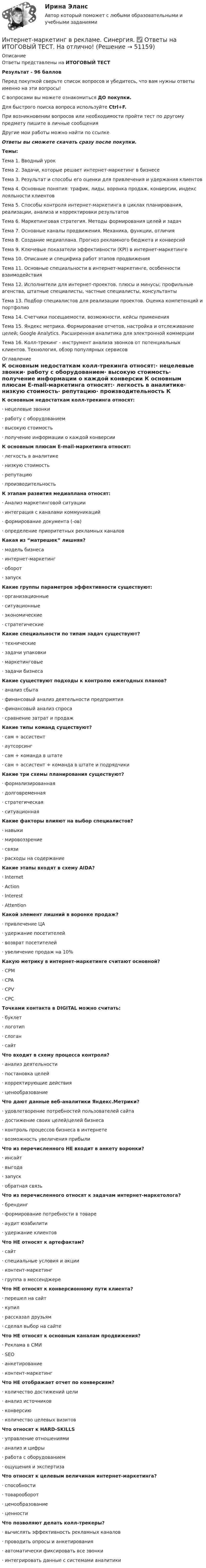     
            Описание
            Ответы представлены на ИТОГОВЫЙ ТЕСТРезультат - 96 балловПеред покупкой сверьте список вопросов и убедитесь, что вам нужны ответы именно на эти вопросы!С вопросами вы можете ознакомиться ДО покупки.Для быстрого поиска вопроса используйте Ctrl+F.При возникновении вопросов или необходимости пройти тест по другому предмету пишите в личные сообщения Другие мои работы можно найти по ссылке Ответы вы сможете скачать сразу после покупки.Темы:Тема 1. Вводный урокТема 2. Задачи, которые решает интернет-маркетинг в бизнесеТема 3. Результат и способы его оценки для привлечения и удержания клиентовТема 4. Основные понятия: трафик, лиды, воронка продаж, конверсии, индекс лояльности клиентовТема 5. Способы контроля интернет-маркетинга в циклах планирования, реализации, анализа и корректировки результатовТема 6. Маркетинговая стратегия. Методы формирования целей и задачТема 7. Основные каналы продвижения. Механика, функции, отличияТема 8. Создание медиаплана. Прогноз рекламного бюджета и конверсийТема 9. Ключевые показатели эффективности (KPI) в интернет-маркетингеТема 10. Описание и специфика работ этапов продвиженияТема 11. Основные специальности в интернет-маркетинге, особенности взаимодействияТема 12. Исполнители для интернет-проектов, плюсы и минусы; профильные агенства, штатные специалисты, частные специалисты, консультантыТема 13. Подбор специалистов для реализации проектов. Оценка компетенций и портфолиоТема 14. Счетчики посещаемости, возможности, кейсы примененияТема 15. Яндекс метрика. Формирование отчетов, настройка и отслеживание целей; Google Analytics. Расширенная аналитика для электронной коммерцииТема 16. Колл-трекинг - инструмент анализа звонков от потенциальных клиентов. Технология, обзор популярных сервисов 
            Оглавление
            К основным недостаткам колл-трекинга относят:·      нецелевые звонки·      работу с оборудованием·      высокую стоимость·      получение информации о каждой конверсии К основным плюсам E-mail-маркетинга относят:·      легкость в аналитике·      низкую стоимость·      репутацию·      производительность К этапам развития медиаплана относят:·      Анализ маркетинговой ситуации·      интеграция с каналами коммуникаций·      формирование документа (-ов)·      определение приоритетных рекламных каналов Какая из “матрешек” лишняя?·      модель бизнеса·      интернет-маркетинг·      оборот·      запуск Какие группы параметров эффективности существуют:·      организационные·      ситуационные·      экономические·      стратегические Какие специальности по типам задач существуют?·      технические·      задачи упаковки·      маркетинговые·      задачи бизнеса Какие существуют подходы к контролю ежегодных планов?·      анализ сбыта·      финансовый анализ деятельности предприятия·      финансовый анализ спроса·      сравнение затрат и продаж Какие типы команд существуют?·      сам + ассистент·      аутсорсинг·      сам + команда в штате ·      сам + ассистент + команда в штате и подрядчики Какие три схемы планирования существуют?·      формализированная·      долговременная·      стратегическая·      ситуационная Какие факторы влияют на выбор специалистов?·      навыки·      мировоззрение·      связи·      расходы на содержание Какие этапы входят в схему AIDA?·      Internet·      Action·      Interest·      Attention Какой элемент лишний в воронке продаж?·      привлечение ЦА·      удержание посетителей·      возврат посетителей·      увеличение продаж на 10% Какую метрику в интернет-маркетинге считают основной?·      CPM·      CPA·      CPV·      CPC Точками контакта в DIGITAL можно считать:·      буклет·      логотип·      слоган·      сайт Что входит в схему процесса контроля?·      анализ деятельности·      постановка целей·      корректирующие действия·      ценообразование Что дают данные веб-аналитики Яндекс.Метрики?·      удовлетворение потребностей пользователей сайта·      достижение своих целей/целей бизнеса·      контроль процессов бизнеса в интернете·      возможность увеличения прибыли Что из перечисленного НЕ входит в анкету воронки?·      инсайт·      выгода·      запуск·      обратная связь Что из перечисленного относят к задачам интернет-маркетолога?·      брендинг·      формирование потребности в товаре·      аудит юзабилити·      удержание клиентов Что НЕ относят к артефактам?·      сайт·      специальные условия и акции·      контент-маркетинг·      группа в мессенджере Что НЕ относят к конверсионному пути клиента?·      перешел на сайт·      купил·      рассказал друзьям·      сделал выбор на сайте Что НЕ относят к основным каналам продвижения?·      Реклама в СМИ·      SEO·      анкетирование·      контент-маркетинг Что НЕ отображает отчет по конверсиям?·      количество достижений цели·      анализ источников·      конверсию·      количество целевых визитов Что относят к HARD-SKILLS·      управление отношениями·      анализ и цифры·      работа с оборудованием·      ощущения и экспертиза Что относят к целевым величинам интернет-маркетинга?·      способности·      товарооборот·      ценообразование·      ценности Что позволяют делать колл-трекеры?·      вычислять эффективность рекламных каналов·      проводить опросы и анкетирования·      автоматически фиксировать все звонки·      интегрировать данные с системами аналитики   
            
            
            Интернет-маркетинг в рекламе. Синергия. 100 баллов на ОТЛИЧНО! Итоговый тест 2023 г. 4 семестр.Интернет-маркетинг в рекламе. Синергия. ✅ Ответы на ИТОГОВЫЙ ТЕСТ. На отлично!Интернет-маркетинг в рекламе тест Синергия итоговый 2023 (ответы✅100 баллов)Интернет-маркетинг в рекламе (тест с ответами Синергия/МОИ/ МТИ /МОСАП)Интернет-маркетинг (все ответы на тест Синергия) 45 вопросов - оценка ОтличноИнтернет-маркетинг и социальные сети (год сдачи 2023, 80 баллов)Интернет-маркетинг и социальные сети (Синергия)Интернационализация хозяйственной деятельности в мировом хозяйстве на современном этапеИнтернационализация …– это процесс формирования устойчивых экономических связей между странами на основе международного разделения трудаИнтернет вещей (Internet of Things, loT) - это множество физических объектов, подключенных к интернету и обменивающихся данными. Концепция lоТ может существенно улучшить многие сферы нашей жизни и помочь в создании более удобного, умного и безопасногИнтернет и дети.  Сети интернета уже всем хорошо знакомы Интернет и мобильная связь как средства коммуникации в молодёжной среде.Интернет - маркетингИнтернет-маркетинг (2023.г) тест с ответами Синергия/МОИ/ МТИ /МОСАП
