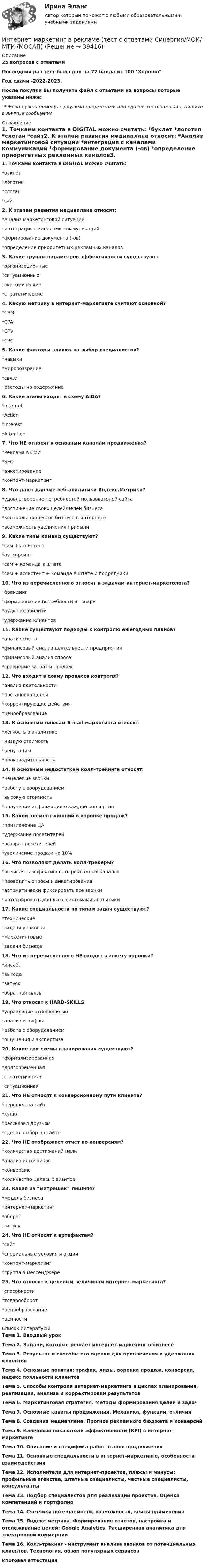     
          Описание
          25  вопросов с ответамиПоследний раз тест был сдан на 72 балла из 100 ХорошоГод сдачи -2022-2023.После покупки Вы получите файл с ответами на вопросы которые указаны ниже:***Если нужна помощь с другими предметами или сдачей тестов онлайн, пишите в личные сообщения  
          Оглавление
          1. Точками контакта в DIGITAL можно считать: *буклет *логотип *слоган *сайт2. К этапам развития медиаплана относят: *Анализ маркетинговой ситуации *интеграция с каналами коммуникаций *формирование документа (-ов) *определение приоритетных рекламных каналов3. Какие группы параметров эффективности существуют: *организационные *ситуационные *экономические *стратегические4. Какую метрику в интернет-маркетинге считают основной? *CPM *CPA *CPV *CPC5. Какие факторы влияют на выбор специалистов? *навыки *мировоззрение *связи*расходы на содержание6. Какие этапы входят в схему AIDA? *Internet *Action *Interest *Attention7. Что НЕ относят к основным каналам продвижения? *Реклама в СМИ *SEO*анкетирование *контент-маркетинг8. Что дают данные веб-аналитики Яндекс.Метрики? *удовлетворение потребностей пользователей сайта *достижение своих целей/целей бизнеса *контроль процессов бизнеса в интернете *возможность увеличения прибыли9. Какие типы команд существуют? *сам + ассистент *аутсорсинг *сам + команда в штате *сам + ассистент + команда в штате и подрядчики 10. Что из перечисленного относят к задачам интернет-маркетолога? *брендинг *формирование потребности в товаре *аудит юзабилити *удержание клиентов11. Какие существуют подходы к контролю ежегодных планов? *анализ сбыта *финансовый анализ деятельности предприятия *финансовый анализ спроса *сравнение затрат и продаж12. Что входит в схему процесса контроля? *анализ деятельности*постановка целей *корректирующие действия *ценообразование13. К основным плюсам E-mail-маркетинга относят: *легкость в аналитике *низкую стоимость *репутацию *производительность14. К основным недостаткам колл-трекинга относят: *нецелевые звонки *работу с оборудованием*высокую стоимость *получение информации о каждой конверсии15. Какой элемент лишний в воронке продаж? *привлечение ЦА *удержание посетителей *возврат посетителей *увеличение продаж на 10%16. Что позволяют делать колл-трекеры? *вычислять эффективность рекламных каналов *проводить опросы и анкетирования *автоматически фиксировать все звонки *интегрировать данные с системами аналитики17. Какие специальности по типам задач существуют? *технические *задачи упаковки *маркетинговые *задачи бизнеса18. Что из перечисленного НЕ входит в анкету воронки? *инсайт *выгода *запуск *обратная связь19. Что относят к HARD-SKILLS *управление отношениями*анализ и цифры *работа с оборудованием *ощущения и экспертиза20. Какие три схемы планирования существуют? *формализированная *долговременная *стратегическая *ситуационная21. Что НЕ относят к конверсионному пути клиента? *перешел на сайт *купил *рассказал друзьям *сделал выбор на сайте22. Что НЕ отображает отчет по конверсиям? *количество достижений цели*анализ источников *конверсию*количество целевых визитов23. Какая из “матрешек” лишняя? *модель бизнеса *интернет-маркетинг *оборот *запуск24. Что НЕ относят к артефактам? *сайт *специальные условия и акции *контент-маркетинг *группа в мессенджере 25. Что относят к целевым величинам интернет-маркетинга? *способности *товарооборот *ценообразование *ценности 
          Список литературы
          Тема 1. Вводный урок Тема 2. Задачи, которые решает интернет-маркетинг в бизнесе Тема 3. Результат и способы его оценки для привлечения и удержания клиентов Тема 4. Основные понятия: трафик, лиды, воронка продаж, конверсии, индекс лояльности клиентов Тема 5. Способы контроля интернет-маркетинга в циклах планирования, реализации, анализа и корректировки результатов Тема 6. Маркетинговая стратегия. Методы формирования целей и задач Тема 7. Основные каналы продвижения. Механика, функции, отличия Тема 8. Создание медиаплана. Прогноз рекламного бюджета и конверсий Тема 9. Ключевые показатели эффективности (KPI) в интернет-маркетинге Тема 10. Описание и специфика работ этапов продвижения Тема 11. Основные специальности в интернет-маркетинге, особенности взаимодействия Тема 12. Исполнители для интернет-проектов, плюсы и минусы; профильные агенства, штатные специалисты, частные специалисты, консультанты Тема 13. Подбор специалистов для реализации проектов. Оценка компетенций и портфолио Тема 14. Счетчики посещаемости, возможности, кейсы применения Тема 15. Яндекс метрика. Формирование отчетов, настройка и отслеживание целей; Google Analytics. Расширенная аналитика для электронной коммерции Тема 16. Колл-трекинг - инструмент анализа звонков от потенциальных клиентов. Технология, обзор популярных сервисовИтоговая аттестация 
            
            
            Интернет-маркетинг в рекламе тест Синергия итоговый 2023 (ответы✅100 баллов)Интернет-маркетинг в рекламе (тест с ответами Синергия/МОИ/ МТИ /МОСАП)Интернет-маркетинг (все ответы на тест Синергия) 45 вопросов - оценка ОтличноИнтернет-маркетинг и социальные сети (год сдачи 2023, 80 баллов)Интернет-маркетинг и социальные сети (Синергия)Интернет-маркетинг и социальные сети. Синергия. 100 баллов на ОТЛИЧНО! Итоговый тест 2023 г. 6 семестр. Интернет-маркетинг и социальные сети. Синергия. ✅ Ответы на ИТОГОВЫЙ ТЕСТ. На 100 баллов!Интернет вещей (Internet of Things, loT) - это множество физических объектов, подключенных к интернету и обменивающихся данными. Концепция lоТ может существенно улучшить многие сферы нашей жизни и помочь в создании более удобного, умного и безопасногИнтернет и дети.  Сети интернета уже всем хорошо знакомы Интернет и мобильная связь как средства коммуникации в молодёжной среде.Интернет - маркетингИнтернет-маркетинг (2023.г) тест с ответами Синергия/МОИ/ МТИ /МОСАПИнтернет-маркетинг 3 семестр -Синергия  тест с ответами 2023 Менеджмент Интернет-маркетинг в рекламе. Синергия. 100 баллов на ОТЛИЧНО! Итоговый тест 2023 г. 4 семестр.