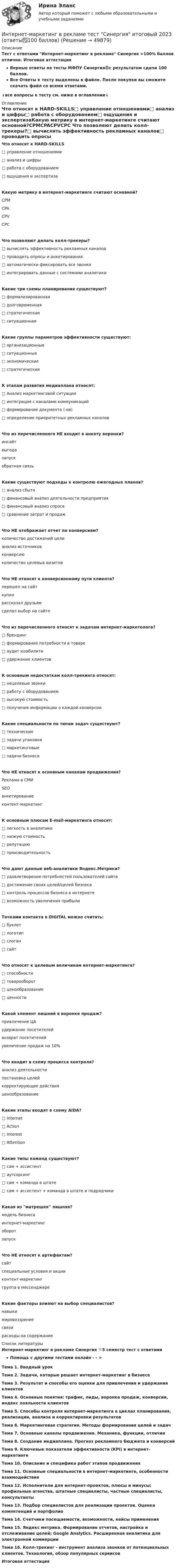     
            Описание
            Тест с ответами Интернет-маркетинг в рекламе Синергия >100% баллов отлично. Итоговая аттестацияВерные ответы на тесты МФПУ Синергия🟢с результатом сдачи 100 баллов.Все Ответы к тесту выделены в файле. После покупки вы сможете скачать файл со всеми ответами.↓все вопросы к тесту см. ниже в оглавлении↓ 
            Оглавление
             Что относят к HARD-SKILLS□ управление отношениями□ анализ и цифры□ работа с оборудованием□ ощущения и экспертизаКакую метрику в интернет-маркетинге считают основной?CPMCPACPVCPC Что позволяют делать колл-трекеры?□   вычислять эффективность рекламных каналов□   проводить опросы и анкетирования□   автоматически фиксировать все звонки□   интегрировать данные с системами аналитики Какие три схемы планирования существуют?□ формализированная□ долговременная□ стратегическая□ ситуационнаяКакие группы параметров эффективности существуют:□ организационные□ ситуационные□ экономические□ стратегическиеК этапам развития медиаплана относят:□ Анализ маркетинговой ситуации□ интеграция с каналами коммуникаций□ формирование документа (-ов)□ определение приоритетных рекламных каналовЧто из перечисленного НЕ входит в анкету воронки?инсайтвыгодазапускобратная связьКакие существуют подходы к контролю ежегодных планов?□ анализ сбыта□ финансовый анализ деятельности предприятия□ финансовый анализ спроса□ сравнение затрат и продажЧто НЕ отображает отчет по конверсиям?количество достижений целианализ источниковконверсиюколичество целевых визитовЧто НЕ относят к конверсионному пути клиента?перешел на сайткупилрассказал друзьямсделал выбор на сайтеЧто из перечисленного относят к задачам интернет-маркетолога?□ брендинг□  формирование потребности в товаре□ аудит юзабилити□  удержание клиентовК основным недостаткам колл-трекинга относят:□ нецелевые звонки□ работу с оборудованием□ высокую стоимость□ получение информации о каждой конверсииКакие специальности по типам задач существуют?□ технические□ задачи упаковки□ маркетинговые□ задачи бизнесаЧто НЕ относят к основным каналам продвижения?Реклама в СМИSEOанкетированиеконтент-маркетингК основным плюсам E-mail-маркетинга относят:□ легкость в аналитике□ низкую стоимость□ репутацию□ производительностьЧто дают данные веб-аналитики Яндекс.Метрики?□ удовлетворение потребностей пользователей сайта□ достижение своих целей/целей бизнеса□ контроль процессов бизнеса в интернете□ возможность увеличения прибылиТочками контакта в DIGITAL можно считать:□ буклет□ логотип□ слоган□ сайтЧто относят к целевым величинам интернет-маркетинга?□ способности□ товарооборот□ ценообразование□ ценностиКакой элемент лишний в воронке продаж?привлечение ЦАудержание посетителейвозврат посетителейувеличение продаж на 10%Что входит в схему процесса контроля?анализ деятельностипостановка целейкорректирующие действияценообразованиеКакие этапы входят в схему AIDA?□ Internet□ Action□ Interest□ AttentionКакие типы команд существуют?□ сам + ассистент□ аутсорсинг□ сам + команда в штате□ сам + ассистент + команда в штате и подрядчикиКакая из матрешек лишняя?модель бизнесаинтернет-маркетингоборотзапускЧто НЕ относят к артефактам?сайтспециальные условия и акцииконтент-маркетинггруппа в мессенджереКакие факторы влияют на выбор специалистов?навыкимировоззрениесвязирасходы на содержание 
            Список литературы
            Интернет-маркетинг в рекламе Синергия 🌟5 семестр тест с ответамиПомощь с другими тестами онлайн - - > Тема 1. Вводный урокТема 2. Задачи, которые решает интернет-маркетинг в бизнесеТема 3. Результат и способы его оценки для привлечения и удержания клиентовТема 4. Основные понятия: трафик, лиды, воронка продаж, конверсии, индекс лояльности клиентовТема 5. Способы контроля интернет-маркетинга в циклах планирования, реализации, анализа и корректировки результатовТема 6. Маркетинговая стратегия. Методы формирования целей и задачТема 7. Основные каналы продвижения. Механика, функции, отличияТема 8. Создание медиаплана. Прогноз рекламного бюджета и конверсийТема 9. Ключевые показатели эффективности (KPI) в интернет-маркетингеТема 10. Описание и специфика работ этапов продвиженияТема 11. Основные специальности в интернет-маркетинге, особенности взаимодействияТема 12. Исполнители для интернет-проектов, плюсы и минусы; профильные агенства, штатные специалисты, частные специалисты, консультантыТема 13. Подбор специалистов для реализации проектов. Оценка компетенций и портфолиоТема 14. Счетчики посещаемости, возможности, кейсы примененияТема 15. Яндекс метрика. Формирование отчетов, настройка и отслеживание целей; Google Analytics. Расширенная аналитика для электронной коммерцииТема 16. Колл-трекинг - инструмент анализа звонков от потенциальных клиентов. Технология, обзор популярных сервисовИтоговая аттестация
            
            
            Интернет-маркетинг в рекламе. Синергия. ✅ Ответы на ИТОГОВЫЙ ТЕСТ. На отлично!Интернет-маркетинг в рекламе тест Синергия итоговый 2023 (ответы✅100 баллов)Интернет-маркетинг в рекламе (тест с ответами Синергия/МОИ/ МТИ /МОСАП)Интернет-маркетинг (все ответы на тест Синергия) 45 вопросов - оценка ОтличноИнтернет-маркетинг и социальные сети (год сдачи 2023, 80 баллов)Интернет-маркетинг и социальные сети (Синергия)Интернет-маркетинг и социальные сети. Синергия. 100 баллов на ОТЛИЧНО! Итоговый тест 2023 г. 6 семестр.Интернационализация …– это процесс формирования устойчивых экономических связей между странами на основе международного разделения трудаИнтернет вещей (Internet of Things, loT) - это множество физических объектов, подключенных к интернету и обменивающихся данными. Концепция lоТ может существенно улучшить многие сферы нашей жизни и помочь в создании более удобного, умного и безопасногИнтернет и дети.  Сети интернета уже всем хорошо знакомы Интернет и мобильная связь как средства коммуникации в молодёжной среде.Интернет - маркетингИнтернет-маркетинг (2023.г) тест с ответами Синергия/МОИ/ МТИ /МОСАПИнтернет-маркетинг 3 семестр -Синергия  тест с ответами 2023 Менеджмент 