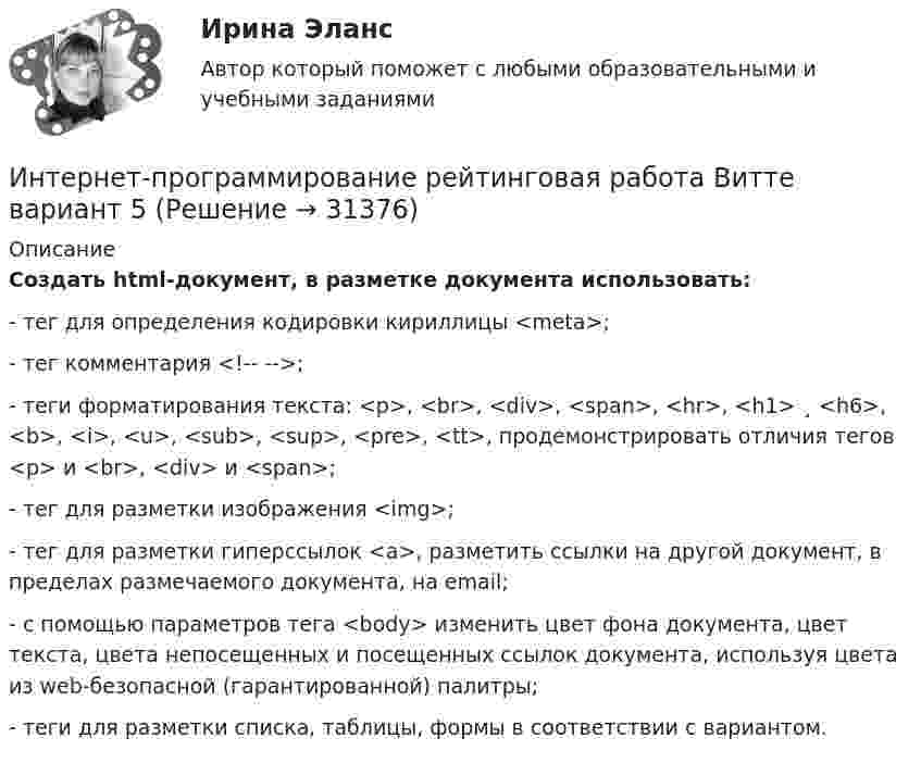     
          Описание
          Создать html-документ, в разметке документа использовать:-       тег для определения кодировки кириллицы <meta>;-       тег комментария <!--  -->;-       теги форматирования текста: <p>, <br>, <div>, <span>, <hr>, <h1> ¸ <h6>, <b>, <i>, <u>, <sub>, <sup>, <pre>, <tt>, продемонстрировать отличия тегов <p> и <br>, <div> и <span>;-       тег для разметки изображения <img>;-       тег для разметки гиперссылок <a>, разметить ссылки на другой документ, в пределах размечаемого документа, на email;-       с помощью параметров тега <body> изменить цвет фона документа, цвет текста, цвета непосещенных и посещенных ссылок документа, используя цвета из web-безопасной (гарантированной) палитры;-       теги для разметки списка, таблицы, формы в соответствии с вариантом.  
            
            
            Интернет программирование  вариант 8Интернет-программирование рейтинговая работа Витте вариант 5Интернет, сейчас без него даже нельзя представить свою жизнь. Сколько времени в деньИнтернет - система путей к звездам, к нашим виртуальным мирам и второй жизниИнтернет технологии в Управлении ПерсоналомИнтерполирование горизонталей между точками с известными отметками выполняется:ИНТЕРПРЕТАЦИОННАЯ ТЕХНИКА И ЕЕ ТЕХНИКО-ЮРИДИЧЕСКОЕ ЗНАЧЕНИЕ💯 Интернет-маркетинг.ти (правильные ответы на тест Синергия / МОИ / МТИ / МосАП)Интернет-Маркетинг.Университет Витте.Тест №1Интернет-Маркетинг.Университет Витте.Тест №1,2,3,4,5 Весь Пак ТестовИнтернет-Маркетинг.Университет Витте.Тест №2Интернет-Маркетинг.Университет Витте.Тест №3Интернет-Маркетинг.Университет Витте.Тест №4Интернет-Маркетинг.Университет Витте.Тест №5