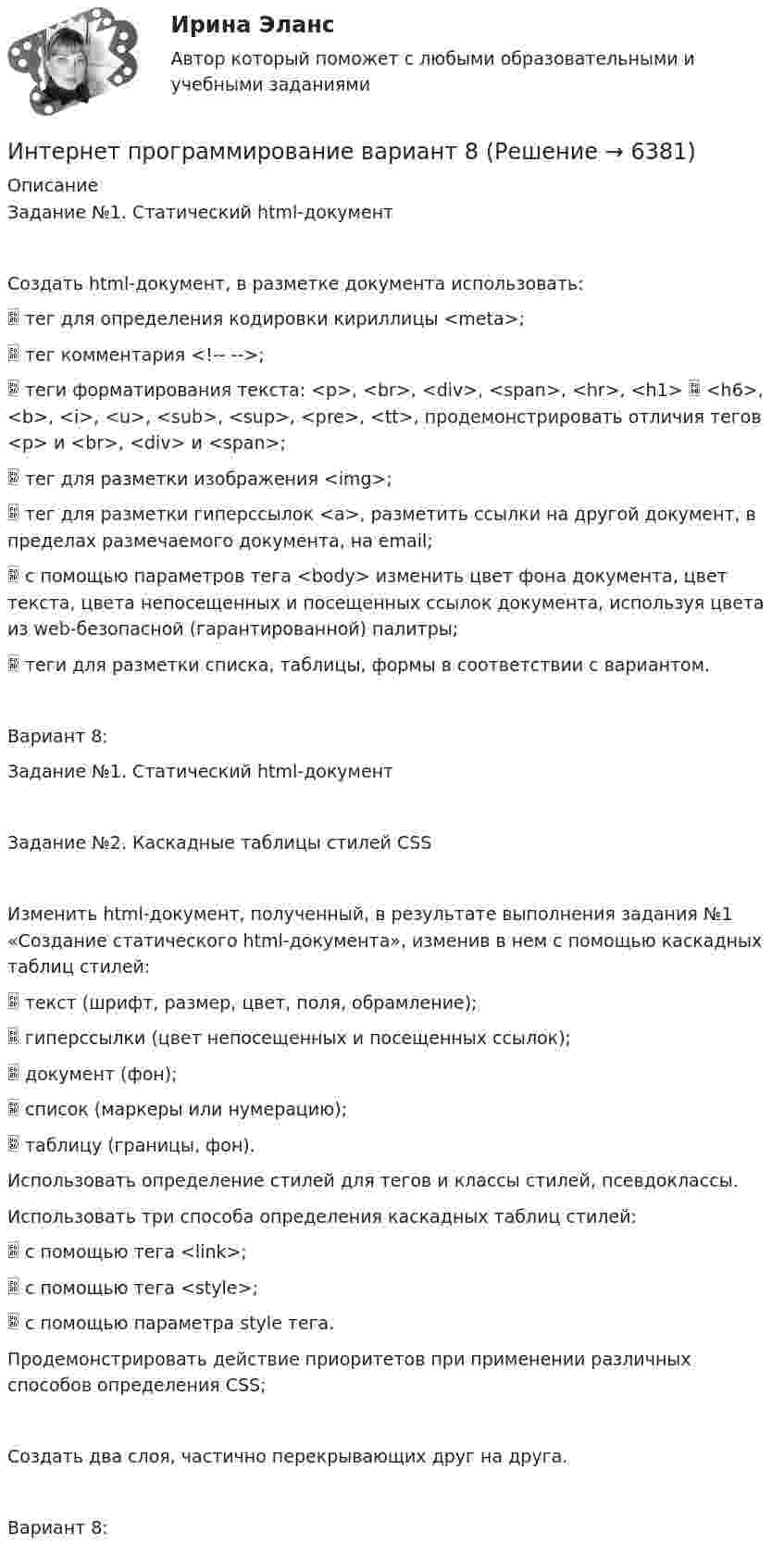      
          Описание
          Задание №1. Статический html-документСоздать html-документ, в разметке документа использовать:	тег для определения кодировки кириллицы <meta>;	тег комментария <!--  -->;	теги форматирования текста: <p>, <br>, <div>, <span>, <hr>, <h1>  <h6>, <b>, <i>, <u>, <sub>, <sup>, <pre>, <tt>, продемонстрировать отличия тегов <p> и <br>, <div> и <span>;	тег для разметки изображения <img>;	тег для разметки гиперссылок <a>, разметить ссылки на другой документ, в пределах размечаемого документа, на email;	с помощью параметров тега <body> изменить цвет фона документа, цвет текста, цвета непосещенных и посещенных ссылок документа, используя цвета из web-безопасной (гарантированной) палитры;	теги для разметки списка, таблицы, формы в соответствии с вариантом.Вариант 8:Задание №1. Статический html-документЗадание №2. Каскадные таблицы стилей CSSИзменить html-документ, полученный, в результате выполнения задания №1 «Создание статического html-документа», изменив в нем с помощью каскадных таблиц стилей:	текст (шрифт, размер, цвет, поля, обрамление);	гиперссылки (цвет непосещенных и посещенных ссылок);	документ (фон);	список (маркеры или нумерацию);	таблицу (границы, фон).Использовать определение стилей для тегов и классы стилей, псевдоклассы.Использовать три способа определения каскадных таблиц стилей:	с помощью тега <link>;	с помощью тега <style>;	с помощью параметра style тега.Продемонстрировать действие приоритетов при применении различных способов определения CSS;Создать два слоя, частично перекрывающих друг на друга.Вариант 8:  
            
            
            Интернет предоставляет огромную помощь в поиске информацииИнтернет программирование  вариант 8Интернет-программирование рейтинговая работа Витте вариант 5Интернет, сейчас без него даже нельзя представить свою жизнь. Сколько времени в деньИнтернет - система путей к звездам, к нашим виртуальным мирам и второй жизниИнтернет технологии в Управлении ПерсоналомИнтерполирование горизонталей между точками с известными отметками выполняется:⭐ Интернет-маркетинг.ти (ответы на тесты Синергия / МТИ / МосАП, январь 2023)💯 Интернет-маркетинг.ти (правильные ответы на тест Синергия / МОИ / МТИ / МосАП)Интернет-Маркетинг.Университет Витте.Тест №1Интернет-Маркетинг.Университет Витте.Тест №1,2,3,4,5 Весь Пак ТестовИнтернет-Маркетинг.Университет Витте.Тест №2Интернет-Маркетинг.Университет Витте.Тест №3Интернет-Маркетинг.Университет Витте.Тест №4