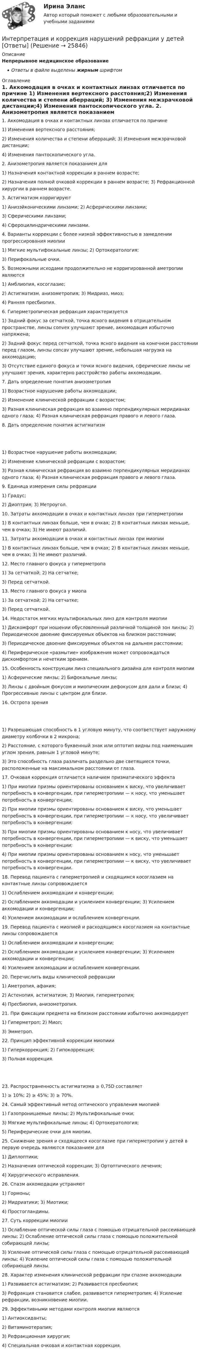      
          Описание
          Непрерывное медицинское образованиеОтветы в файле выделены жирным шрифтом 
          Оглавление
          1. Аккомодация в очках и контактных линзах отличается по причине 1) Изменения вертексного расстояния;2) Изменения количества и степени аберраций; 3) Изменения межзрачковой дистанции;4) Изменения пантоскопического угла. 2. Анизометропия является показанием для 1) Назначения контактной коррекции в раннем возрасте;2) Назначения полной очковой коррекции в раннем возрасте; 3) Рефракционной хирургии в раннем возрасте. 3. Астигматизм корригируют 1) Анизэйконическими линзами; 2) Асферическими линзами;3) Сферическими линзами;4) Сфероцилиндрическими линзами. 4. Варианты коррекции с более низкой эффективностью в замедлении прогрессирования миопии 1) Мягкие мультифокальные линзы; 2) Ортокератология;3) Перифокальные очки. 5. Возможными исходами продолжительно не корригированной аметропии являются 1) Амблиопия, косоглазие;2) Астигматизм, анизометропия; 3) Мидриаз, миоз;4) Ранняя пресбиопия. 6. Гиперметропическая рефракция характеризуется 1) Задний фокус за сетчаткой, точка ясного видения в отрицательном пространстве, линзы convex улучшают зрение, аккомодация избыточно напряжена;2) Задний фокус перед сетчаткой, точка ясного видения на конечном расстоянии перед глазом, линзы concav улучшают зрение, небольшая нагрузка на аккомодацию;3) Отсутствие единого фокуса и точки ясного видения, сферические линзы не улучшают зрения, характерно расстройство работы аккомодации. 7. Дать определение понятия анизометропия 1) Возрастное нарушение работы аккомодации;2) Изменение клинической рефракции с возрастом;3) Разная клиническая рефракция во взаимно перпендикулярных меридианах одного глаза; 4) Разная клиническая рефракция правого и левого глаза. 8. Дать определение понятия астигматизм 1) Возрастное нарушение работы аккомодации;2) Изменение клинической рефракции с возрастом;3) Разная клиническая рефракция во взаимно перпендикулярных меридианах одного глаза; 4) Разная клиническая рефракция правого и левого глаза. 9. Единица измерения силы рефракции 1) Градус;2) Диоптрия; 3) Метроугол. 10. Затраты аккомодации в очках и контактных линзах при гиперметропии 1) В контактных линзах больше, чем в очках; 2) В контактных линзах меньше, чем в очках; 3) Не имеют различий. 11. Затраты аккомодации в очках и контактных линзах при миопии 1) В контактных линзах больше, чем в очках; 2) В контактных линзах меньше, чем в очках; 3) Не имеют различий. 12. Место главного фокуса у гиперметропа 1) За сетчаткой; 2) На сетчатке;3) Перед сетчаткой. 13. Место главного фокуса у миопа 1) За сетчаткой; 2) На сетчатке;3) Перед сетчаткой. 14. Недостаток мягких мультифокальных линз для контроля миопии 1) Дискомфорт при ношении обусловленный различной толщиной зон линзы; 2) Периодическое двоение фиксируемых объектов на близком расстоянии;3) Периодическое двоение фиксируемых объектов на дальнем расстоянии;4) Периферическое «размытие» изображения может сопровождаться дискомфортом и нечетким зрением. 15. Особенность конструкции линз специального дизайна для контроля миопии 1) Асферические линзы; 2) Бифокальные линзы;3) Линзы с двойным фокусом и миопическим дефокусом для дали и близи; 4) Прогрессивные линзы с центром для близи. 16. Острота зрения 1) Разрешающая способность в 1 угловую минуту, что соответствует наружному диаметру колбочки в 2 микрона;2) Расстояние, с которого буквенный знак или оптотип видны под наименьшим углом зрения, равным 1 угловой минуте;3) Это способность глаза различать раздельно две светящиеся точки, расположенные на максимальном расстоянии от глаза. 17. Очковая коррекция отличается наличием призматического эффекта 1) При миопии призмы ориентированы основанием к виску, что увеличивает потребность в конвергенции, при гиперметропиии — к носу, что уменьшает потребность в конвергенции;2) При миопии призмы ориентированы основанием к виску, что уменьшает потребность в конвергенции, при гиперметропиии — к носу, что увеличивает потребность в конвергенции;3) При миопии призмы ориентированы основанием к носу, что увеличивает потребность в конвергенции, при гиперметропиии — к виску, что уменьшает потребность в конвергенции;4) При миопии призмы ориентированы основанием к носу, что уменьшает потребность в конвергенции, при гиперметропиии — к виску, что увеличивает потребность в конвергенции. 18. Перевод пациента с гиперметропией и сходящимся косоглазием на контактные линзы сопровождается 1) Ослаблением аккомодации и конвергенции;2) Ослаблением аккомодации и усилением конвергенции; 3) Усилением аккомодации и конвергенции;4) Усилением аккомодации и ослаблением конвергенции. 19. Перевод пациента с миопией и расходящимся косоглазием на контактные линзы сопровождается 1) Ослаблением аккомодации и конвергенции;2) Ослаблением аккомодации и усилением конвергенции; 3) Усилением аккомодации и конвергенции;4) Усилением аккомодации и ослаблением конвергенции. 20. Перечислить виды клинической рефракции 1) Аметропия, афакия;2) Астенопия, астигматизм; 3) Миопия, гиперметропия;4) Пресбиопия, анизометропия. 21. При фиксации предмета на близком расстоянии избыточно аккомодирует 1) Гиперметроп; 2) Миоп;3) Эмметроп. 22. Принцип эффективной коррекции миопиии 1) Гиперкоррекция; 2) Гипокоррекция;3) Полная коррекция. 23. Распространенность астигматизма ≥ 0,75D составляет 1) ≥ 10%; 2) ≥ 45%; 3) ≥ 70%. 24. Самый эффективный метод оптического управления миопией 1) Газопроницаемые линзы; 2) Мультифокальные очки;3) Мягкие мультифокальные линзы; 4) Ортокератология;5) Периферические очки для миопии. 25. Снижение зрения и сходящееся косоглазие при гиперметропии у детей в первую очередь являются показанием для 1) Диплоптики;2) Назначения оптической коррекции; 3) Ортоптического лечения;4) Хирургического исправления. 26. Спазм аккомодации устраняют 1) Гормоны;2) Мидриатики; 3) Миотики;4) Простогландины. 27. Суть коррекции миопии 1) Ослабление оптической силы глаза с помощью отрицательной рассеивающей линзы; 2) Ослабление оптической силы глаза с помощью положительной собирающей линзы;3) Усиление оптической силы глаза с помощью отрицательной рассеивающей линзы; 4) Усиление оптической силы глаза с помощью положительной собирающей линзы. 28. Характер изменения клинической рефракции при спазме аккомодации 1) Развивается астигматизм; 2) Развивается пресбиопия;3) Рефракция становится слабее, развивается гиперметропия; 4) Усиление рефракции, возникновение миопии. 29. Эффективными методами контроля миопии являются 1) Антиоксиданты;2) Витаминотерапия;3) Рефракционная хирургия;4) Специальная очковая и контактная коррекция. 
            
            
            Интерпретация данных кривой восстановления давлений (ГДИС)Интерпретация и коррекция нарушений рефракции у детей [Ответы]Интерпретация результатов электрокардиограммы (ЭКГ) при остром коронарном синдроме (ОКС) [Ответы]Интерфейс операционной системы IOS -   Операционная система IOS используется компанией Apple практически во всех современных устройствах iPadИнтерференция света. Ньютоновы кольца образуются между плоским стеклом и линзой с радиусом кривизны R=100см. Монохроматический свет падает нормально. Измерениями в отраженном свете установлено, что диаметр четвертого темного кольца (считается центральное темное пятно за нулевое) равен d4=2,52мм. Найти длину волны λ падающего света.Инфpacтypктypa в PoccииИнфляционное таргетирование – это политика …Интернет предоставляет огромную помощь в поиске информацииИнтернет программирование  вариант 8Интернет-программирование рейтинговая работа Витте вариант 5Интернет, сейчас без него даже нельзя представить свою жизнь. Сколько времени в деньИнтернет - система путей к звездам, к нашим виртуальным мирам и второй жизниИнтернет технологии в Управлении ПерсоналомИнтерполирование горизонталей между точками с известными отметками выполняется: