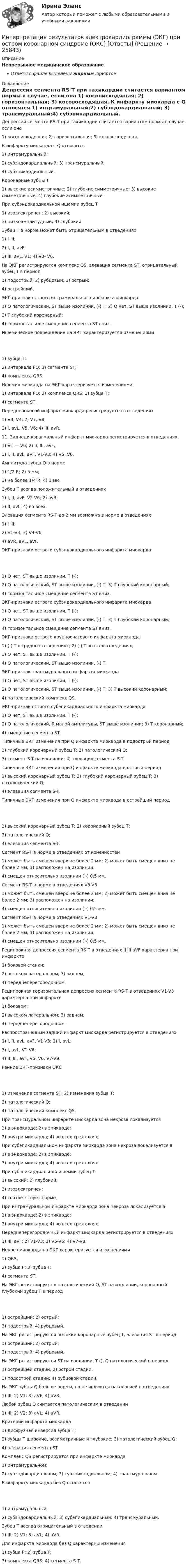      
          Описание
          Непрерывное медицинское образованиеОтветы в файле выделены жирным шрифтом 
          Оглавление
          Депрессия сегмента RS-Т при тахикардии считается вариантом нормы в случае, если она 1) косонисходящая; 2) горизонтальная; 3) косовосходящая. К инфаркту миокарда с Q относятся 1) интрамуральный;2) субэндокардиальный; 3) трансмуральный;4) субэпикардиальный. Коронарные зубцы Т 1) высокие асимметричные; 2) глубокие симметричные; 3) высокие симметричные; 4) глубокие асимметричные. При субэндокардиальной ишемии зубец Т 1) изоэлектричен; 2) высокий;3) низкоамплитудный; 4) глубокий. Зубец Т в норме может быть отрицательным в отведениях 1) I-III;2) I, II, avF;3) III, avL, V1; 4) V3- V6. На ЭКГ регистрируются комплекс QS, элевация сегмента ST, отрицательный зубец Т в период 1) подострый; 2) рубцовый; 3) острый;4) острейший. ЭКГ-признак острого интрамурального инфаркта миокарда 1) Q патологический, ST выше изолинии, (-) Т; 2) Q нет, ST выше изолинии, Т (-);3) Т глубокий коронарный;4) горизонтальное смещение сегмента ST вниз. Ишемическое повреждение на ЭКГ характеризуется изменениями 1) зубца Т;2) интервала PQ; 3) сегмента SТ;4) комплекса QRS. Ишемия миокарда на ЭКГ характеризуется изменениями 1) интервала PQ; 2) комплекса QRS; 3) зубца Т;4) сегмента SТ. Переднебоковой инфаркт миокарда регистрируется в отведениях 1) V3, V4; 2) V7, V8;3) I, avL, V5, V6; 4) III, avR. 11. Заднедиафрагмальный инфаркт миокарда регистрируется в отведениях 1) V1 — V6; 2) II, III, avF;3) I, II, avL, avF, V1-V3; 4) V5, V6. Амплитуда зубца Q в норме 1) 1/2 R; 2) 5 мм;3) не более 1/4 R; 4) 1 мм. Зубец Т всегда положительный в отведениях 1) I, II, avF, V2-V6; 2) avR;3) II, avL; 4) во всех. Элевация сегмента RS-Т до 2 мм возможна в норме в отведениях 1) I-III;2) V1-V3; 3) V4-V6;4) aVR, aVL, aVF. ЭКГ-признаки острого субэндокардиального инфаркта миокарда 1) Q нет, ST выше изолинии, Т (-);2) Q патологический, ST выше изолинии, (-) Т; 3) Т глубокий коронарный;4) горизонтальное смещение сегмента ST вниз. ЭКГ-признаки острого субэндокардиального инфаркта миокарда 1) Q нет, ST выше изолинии, Т (-);2) Q патологический, ST выше изолинии, (-) Т; 3) Т глубокий коронарный;4) горизонтальное смещение сегмента ST вниз. ЭКГ-признаки острого крупноочагового инфаркта миокарда 1) (-) Т в грудных отведениях; 2) (-) Т во всех отведениях;3) Q нет, ST выше изолинии, Т (-);4) Q патологический, ST выше изолинии, (-) Т. ЭКГ-признак трансмурального инфаркта миокарда 1) Q нет, ST выше изолинии, Т (-);2) Q патологический, ST выше изолинии, (-) Т; 3) Т высокий коронарный;4) патологический комплекс QS. ЭКГ-признак острого субэпикардиального инфаркта миокарда 1) Q нет, ST выше изолинии, Т (-);2) Q патологический, R малой амплитуды, ST выше изолинии; 3) Т коронарный;4) смещение сегмента ST. Типичные ЭКГ изменения при Q инфаркте миокарда в подострый период 1) глубокий коронарный зубец Т; 2) патологический Q;3) сегмент S-T на изолинии; 4) элевация сегмента S-T. Типичные ЭКГ изменения при Q инфаркте миокарда в острый период 1) высокий коронарный зубец Т; 2) глубокий коронарный зубец Т; 3) патологический Q;4) элевация сегмента S-T. Типичные ЭКГ изменения при Q инфаркте миокарда в острейший период 1) высокий коронарный зубец Т; 2) коронарный зубец Т;3) патологический Q;4) элевация сегмента S-T. Сегмент RS-Т в норме в отведениях от конечностей 1) может быть смещен вверх не более 2 мм; 2) может быть смещен вниз не более 2 мм; 3) расположен на изолинии;4) смещен относительно изолинии ( -) 0,5 мм. Сегмент RS-Т в норме в отведениях V5-V6 1) может быть смещен вверх не более 2 мм; 2) может быть смещен вниз не более 2 мм; 3) расположен на изолинии;4) смещен относительно изолинии ( -) 0,5 мм. Сегмент RS-Т в норме в отведениях V1-V3 1) может быть смещен вверх не более 2 мм; 2) может быть смещен вниз не более 2 мм; 3) расположен на изолинии;4) смещен относительно изолинии ( -) 0,5 мм. Реципрокная депрессия сегмента RS-Т в отведениях II III aVF характерна при инфаркте 1) боковой стенки;2) высоком латеральном; 3) заднем;4) переднеперегородочном. Реципрокная горизонтальная депрессия сегмента RS-Т в отведениях V1-V3 характерна при инфаркте 1) боковом;2) высоком латеральном; 3) заднем;4) переднеперегородочном. Распространенный задний инфаркт миокарда регистрируется в отведениях 1) I, II, avL, avF, V1-V3; 2) I, avL;3) I, avL, V1-V6;4) II, III, avF, V5, V6, V7-V9. Ранние ЭКГ-признаки ОКС 1) изменение сегмента ST; 2) изменения зубца Т;3) патологический Q;4) патологический комплекс QS. При трансмуральном инфаркте миокарда зона некроза локализуется 1) в эндокарде; 2) в эпикарде;3) внутри миокарда; 4) во всех трех слоях. При субэпикардиальном инфаркте миокарда зона некроза локализуется в 1) в эндокарде; 2) в эпикарде;3) внутри миокарда; 4) во всех трех слоях. При субэпикардиальной ишемии зубец Т 1) высокий; 2) глубокий;3) изоэлектричен;4) соответствует норме. При интрамуральном инфаркте миокарда зона некроза локализуется в 1) в эндокарде; 2) в эпикарде;3) внутри миокарда; 4) во всех трех слоях. Переднеперегородочный инфаркт миокарда регистрируется в отведениях 1) III, avF; 2) V1-V3; 3) V5-V6; 4) V7-V8. Некроз миокарда на ЭКГ характеризуется изменениями 1) QRS;2) зубца Р; 3) зубца Т;4) сегмента SТ. На ЭКГ-регистрируются патологический Q, ST на изолинии, коронарный глубокий зубец Т в период 1) острейший; 2) острый;3) подострый; 4) рубцовый. На ЭКГ регистрируются высокий коронарный зубец Т, элевация ST в период 1) острейший; 2) острый;3) подострый; 4) рубцовый. На ЭКГ регистрируются ST на изолинии, Т (), Q патологический в период 1) острейшей стадии; 2) острой стадии;3) подострой стадии; 4) рубцовой стадии. На ЭКГ зубцы Q больше нормы, но не являются патологией в отведениях 1) III; 2) V1; 3) aVF; 4) aVR. Любой зубец Q считается патологическим в отведении 1) III; 2) V2; 3) aVL; 4) aVR. Критерии инфаркта миокарда 1) диффузная инверсия зубца T;2) зубцы T широкие, ассиметричные и глубокие; 3) патологический зубец Q;4) элевация сегмента ST. Комплекс QS регистрируется при инфаркте миокарда 1) интрамуральном;2) субэндокардиальном; 3) субэпикардиальном; 4) трансмуральном. К инфаркту миокарда без Q относятся 1) интрамуральный;2) субэндокардиальный; 3) субэпикардиальный; 4) трансмуральный. Зубец Т всегда отрицательный в отведении 1) III; 2) V1; 3) aVL; 4) aVR. Для инфаркта миокарда без Q характерны изменения 1) зубца Р; 2) зубца Т;3) комплекса QRS; 4) сегмента S-Т. 
            
            
            Интерпретация и коррекция нарушений рефракции у детей [Ответы]Интерпретация результатов электрокардиограммы (ЭКГ) при остром коронарном синдроме (ОКС) [Ответы]Интерфейс операционной системы IOS -   Операционная система IOS используется компанией Apple практически во всех современных устройствах iPadИнтерференция света. Ньютоновы кольца образуются между плоским стеклом и линзой с радиусом кривизны R=100см. Монохроматический свет падает нормально. Измерениями в отраженном свете установлено, что диаметр четвертого темного кольца (считается центральное темное пятно за нулевое) равен d4=2,52мм. Найти длину волны λ падающего света.Инфpacтypктypa в PoccииИнфляционное таргетирование – это политика …Инфляция в РоссииИнтернет программирование  вариант 8Интернет-программирование рейтинговая работа Витте вариант 5Интернет, сейчас без него даже нельзя представить свою жизнь. Сколько времени в деньИнтернет - система путей к звездам, к нашим виртуальным мирам и второй жизниИнтернет технологии в Управлении ПерсоналомИнтерполирование горизонталей между точками с известными отметками выполняется:ИНТЕРПРЕТАЦИОННАЯ ТЕХНИКА И ЕЕ ТЕХНИКО-ЮРИДИЧЕСКОЕ ЗНАЧЕНИЕ