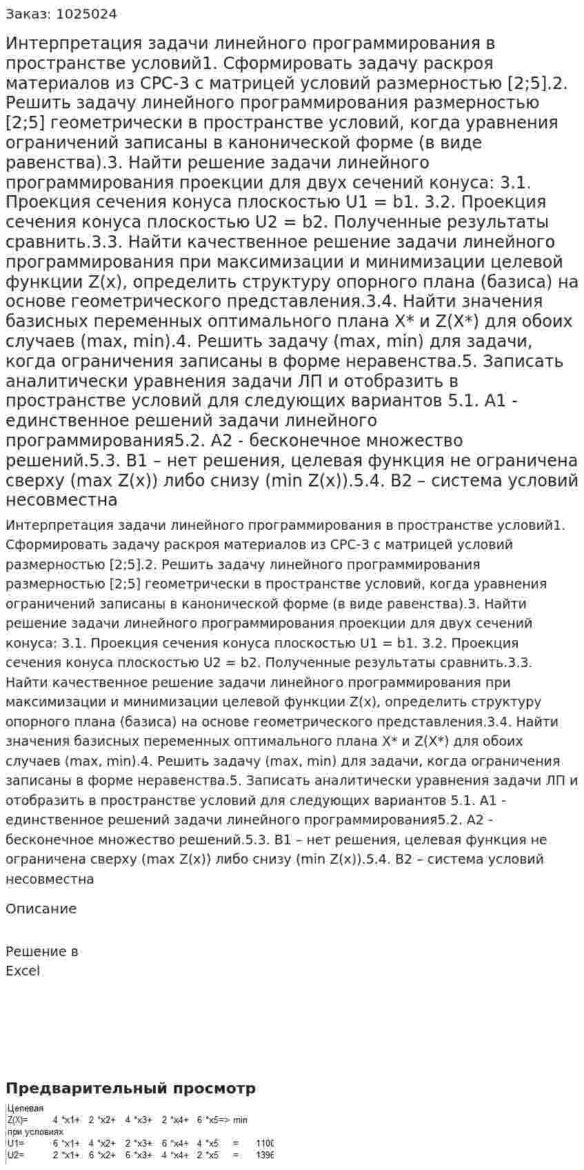 Интерпретация задачи линейного программирования в пространстве условий1. Сформировать задачу раскроя материалов из СРС-3 с матрицей условий размерностью [2;5].2. Решить задачу линейного программирования размерностью [2;5] геометрически в пространстве условий, когда уравнения ограничений записаны в канонической форме (в виде равенства).3. Найти решение задачи линейного программирования проекции для двух сечений конуса:  3.1. Проекция сечения конуса плоскостью U1 = b1. 3.2. Проекция сечения конуса плоскостью U2 = b2. Полученные результаты сравнить.3.3. Найти качественное решение задачи линейного программирования при максимизации и минимизации целевой функции Z(х), определить структуру опорного плана (базиса) на основе геометрического представления.3.4. Найти значения базисных переменных оптимального плана Х* и Z(Х*) для обоих случаев (max, min).4. Решить задачу (max, min) для задачи, когда ограничения записаны в форме неравенства.5. Записать аналитически уравнения  задачи ЛП и отобразить  в пространстве условий  для следующих вариантов 5.1. А1 - единственное решений задачи линейного программирования5.2. А2  - бесконечное множество решений.5.3. В1 – нет решения, целевая функция не ограничена сверху  (max Z(x)) либо снизу  (min Z(x)).5.4. В2 – система условий несовместна 