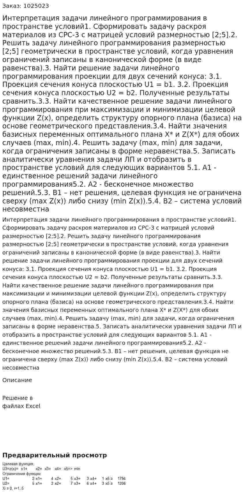 Интерпретация задачи линейного программирования в пространстве условий1. Сформировать задачу раскроя материалов из СРС-3 с матрицей условий размерностью [2;5].2. Решить задачу линейного программирования размерностью [2;5] геометрически в пространстве условий, когда уравнения ограничений записаны в канонической форме (в виде равенства).3. Найти решение задачи линейного программирования проекции для двух сечений конуса:  3.1. Проекция сечения конуса плоскостью U1 = b1. 3.2. Проекция сечения конуса плоскостью U2 = b2. Полученные результаты сравнить.3.3. Найти качественное решение задачи линейного программирования при максимизации и минимизации целевой функции Z(х), определить структуру опорного плана (базиса) на основе геометрического представления.3.4. Найти значения базисных переменных оптимального плана Х* и Z(Х*) для обоих случаев (max, min).4. Решить задачу (max, min) для задачи, когда ограничения записаны в форме неравенства.5. Записать аналитически уравнения  задачи ЛП и отобразить  в пространстве условий  для следующих вариантов 5.1. А1 - единственное решений задачи линейного программирования5.2. А2  - бесконечное множество решений.5.3. В1 – нет решения, целевая функция не ограничена сверху  (max Z(x)) либо снизу  (min Z(x)).5.4. В2 – система условий несовместна 