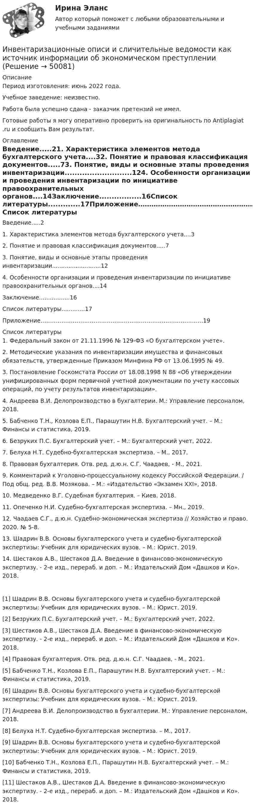      
            Описание
            Период изготовления: июнь 2022 года.Учебное заведение: неизвестно.Работа была успешно сдана - заказчик претензий не имел. Готовые работы я могу оперативно проверить на оригинальность по Antiplagiat .ru и сообщить Вам результат. 
            Оглавление
            Введение.....21. Характеристика элементов метода бухгалтерского учета....32. Понятие и правовая классификация документов.....73. Понятие, виды и основные этапы проведения инвентаризации...........................124. Особенности организации и проведения инвентаризации по инициативе правоохранительных органов....14Заключение.................16Список литературы.............17Приложение…………………………………………………………………………..19 
            Список литературы
            1. Федеральный закон от 21.11.1996 № 129-ФЗ «О бухгалтерском учете».2. Методические указания по инвентаризации имущества и финансовых обязательств, утвержденные Приказом Минфина РФ от 13.06.1995 № 49.3. Постановление Госкомстата России от 18.08.1998 N 88 «Об утверждении унифицированных форм первичной учетной документации по учету кассовых операций, по учету результатов инвентаризации».4. Андреева В.И. Делопроизводство в бухгалтерии. М.: Управление персоналом, 2018.5. Бабченко Т.Н., Козлова Е.П., Парашутин Н.В. Бухгалтерский учет. – М.: Финансы и статистика, 2019.6. Безруких П.С. Бухгалтерский учет. – М.: Бухгалтерский учет, 2022.7. Белуха Н.Т. Судебно-бухгалтерская экспертиза. – М., 2017.8. Правовая бухгалтерия. Отв. ред. д.ю.н. С.Г. Чаадаев, - М., 2021.9. Комментарий к Уголовно-процессуальному кодексу Российской Федерации. / Под общ. ред. В.В. Мозякова. – М.: «Издательство «Экзамен XXI», 2018.10. Медведенко В.Г. Судебная бухгалтерия. – Киев. 2018.11. Опеченко Н.И. Судебно-бухгалтерская экспертиза. – Мн., 2019.12. Чаадаев С.Г., д.ю.н. Судебно-экономическая экспертиза // Хозяйство и право. 2020. № 5-8.13. Шадрин В.В. Основы бухгалтерского учета и судебно-бухгалтерской экспертизы: Учебник для юридических вузов. – М.: Юрист. 2019. 14. Шестаков А.В., Шестаков Д.А. Введение в финансово-экономическую экспертизу. - 2-е изд., перераб. и доп. – М.: Издательский Дом «Дашков и Ко». 2018.[1] Шадрин В.В. Основы бухгалтерского учета и судебно-бухгалтерской экспертизы: Учебник для юридических вузов. – М.: Юрист. 2019.[2] Безруких П.С. Бухгалтерский учет. – М.: Бухгалтерский учет, 2022.[3] Шестаков А.В., Шестаков Д.А. Введение в финансово-экономическую экспертизу. - 2-е изд., перераб. и доп. – М.: Издательский Дом «Дашков и Ко». 2018.[4] Правовая бухгалтерия. Отв. ред. д.ю.н. С.Г. Чаадаев, - М., 2021.[5] Бабченко Т.Н., Козлова Е.П., Парашутин Н.В. Бухгалтерский учет. – М.: Финансы и статистика, 2019.[6] Шадрин В.В. Основы бухгалтерского учета и судебно-бухгалтерской экспертизы: Учебник для юридических вузов. – М.: Юрист. 2019.[7] Андреева В.И. Делопроизводство в бухгалтерии. М.: Управление персоналом, 2018.[8] Белуха Н.Т. Судебно-бухгалтерская экспертиза. – М., 2017.[9] Шадрин В.В. Основы бухгалтерского учета и судебно-бухгалтерской экспертизы: Учебник для юридических вузов. – М.: Юрист. 2019.[10] Бабченко Т.Н., Козлова Е.П., Парашутин Н.В. Бухгалтерский учет. – М.: Финансы и статистика, 2019.[11] Шестаков А.В., Шестаков Д.А. Введение в финансово-экономическую экспертизу. - 2-е изд., перераб. и доп. – М.: Издательский Дом «Дашков и Ко». 2018.
            
            
            Инвентаризации …Инвентаризационные описи и сличительные ведомости как источник информации об экономическом преступлении Инвентаризация позволяет проверить, все ли …Инвентаризация представляет собой способ …Инвентаризация – это …Инвентаризация – это установление фактического наличия средств и их источников, произведенных затрат …Инверторы служат для: Выберите один ответИМЭС. Статистика внешнеэкономической деятельности (зачёт с оценкой)ИМЭС. Статистика внешнеэкономической деятельности (зачёт с оценкой)имэс управление карьеройимэс философияИМЭС Финансы имэс экономическая информатикаИмя богини правосудия в древнегреческой мифологии -...