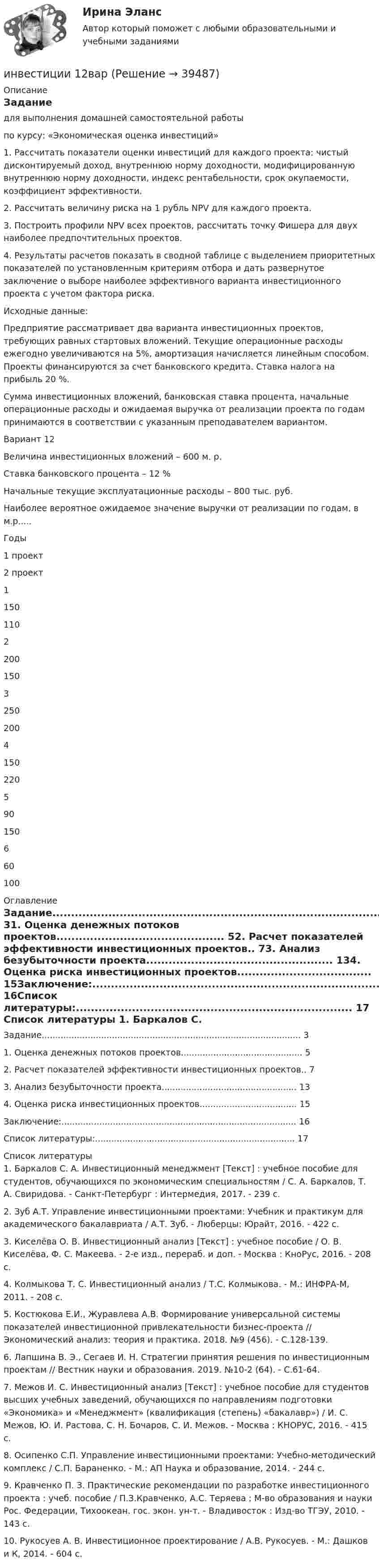     
          Описание
          Задание	для выполнения домашней самостоятельной работы	по курсу: «Экономическая оценка инвестиций» 	1. Рассчитать показатели оценки инвестиций для каждого проекта: чистый дисконтируемый доход, внутреннюю норму доходности, модифицированную внутреннюю норму доходности, индекс рентабельности, срок окупаемости, коэффициент эффективности. 	2. Рассчитать величину риска на 1 рубль NPV для каждого проекта. 	3. Построить профили NPV всех проектов, рассчитать точку Фишера для двух наиболее предпочтительных проектов. 	4. Результаты расчетов показать в сводной таблице с выделением приоритетных показателей по установленным критериям отбора и дать развернутое заключение о выборе наиболее эффективного варианта инвестиционного проекта с учетом фактора риска.	Исходные данные: 	Предприятие рассматривает два варианта инвестиционных проектов, требующих равных стартовых вложений. Текущие операционные расходы ежегодно увеличиваются на 5%, амортизация начисляется линейным способом. Проекты финансируются за счет банковского кредита. Ставка налога на прибыль 20 %.	Сумма инвестиционных вложений, банковская ставка процента, начальные операционные расходы и ожидаемая выручка от реализации проекта по годам принимаются в соответствии с указанным преподавателем вариантом.	Вариант 12	Величина инвестиционных вложений – 600 м. р.	Ставка банковского процента – 12 %	Начальные текущие эксплуатационные расходы – 800 тыс. руб.	Наиболее вероятное ожидаемое значение выручки от реализации по годам, в м.р.....  Годы 1 проект 2 проект   1 150 110   2 200 150   3 250 200   4 150 220   5 90 150   6 60 100  
          Оглавление
          Задание................................................................................................ 31. Оценка денежных потоков проектов............................................. 52. Расчет показателей эффективности инвестиционных проектов.. 73. Анализ безубыточности проекта.................................................. 134. Оценка риска инвестиционных проектов.................................... 15Заключение:....................................................................................... 16Список литературы:.......................................................................... 17 
          Список литературы
          	1.         Баркалов С. А. Инвестиционный менеджмент [Текст] : учебное пособие для студентов, обучающихся по экономическим специальностям / С. А. Баркалов, Т. А. Свиридова. - Санкт-Петербург : Интермедия, 2017. - 239 с.	2.         Зуб А.Т. Управление инвестиционными проектами: Учебник и практикум для академического бакалавриата / А.Т. Зуб. - Люберцы: Юрайт, 2016. - 422 c.	3.         Киселёва О. В. Инвестиционный анализ [Текст] : учебное пособие / О. В. Киселёва, Ф. С. Макеева. - 2-е изд., перераб. и доп. - Москва : КноРус, 2016. - 208 с.	4.         Колмыкова Т. С. Инвестиционный анализ / Т.С. Колмыкова. - М.: ИНФРА-М, 2011. - 208 c.	5.         Костюкова Е.И., Журавлева А.В. Формирование универсальной системы показателей инвестиционной привлекательности бизнес-проекта // Экономический анализ: теория и практика. 2018. №9 (456). - С.128-139.	6.         Лапшина В. Э., Сегаев И. Н. Стратегии принятия решения по инвестиционным проектам // Вестник науки и образования. 2019. №10-2 (64). - С.61-64.	7.         Межов И. С. Инвестиционный анализ [Текст] : учебное пособие для студентов высших учебных заведений, обучающихся по направлениям подготовки «Экономика» и «Менеджмент» (квалификация (степень) «бакалавр») / И. С. Межов, Ю. И. Растова, С. Н. Бочаров, С. И. Межов. - Москва : КНОРУС, 2016. - 415 с.	8.         Осипенко С.П. Управление инвестиционными проектами: Учебно-методический комплекс / С.П. Бараненко. - М.: АП Наука и образование, 2014. - 244 c.	9.         Кравченко П. З. Практические рекомендации по разработке инвестиционного проекта : учеб. пособие / П.З.Кравченко, А.С. Теряева ; М-во образования и науки Рос. Федерации, Тихоокеан. гос. экон. ун-т. - Владивосток : Изд-во ТГЭУ, 2010. - 143 с.	10.     Рукосуев А. В. Инвестиционное проектирование / А.В. Рукосуев. - М.: Дашков и К, 2014. - 604 c.
            
            
            Инвестицииинвестиции 12варИнвестиции 6 семестр (ТГУ РОСТДИСТАНТ)Инвестиции.mosap_БАК (тест с ответами Синергия/МОИ/ МТИ /МОСАП)Инвестиции вариант 1 инвестиции вариант 1 витте Инвестиции вариант 2 Инвентаризация позволяет проверить, все ли …Инвентаризация представляет собой способ …Инвентаризация – это …Инвентаризация – это установление фактического наличия средств и их источников, произведенных затрат …Инверторы служат для: Выберите один ответИнвестирование временно свободных средств государственной корпорации осуществляется на принципах возвратности, ликвидности и … приобретаемых ею активов (объектов инвестирования)Инвестиции