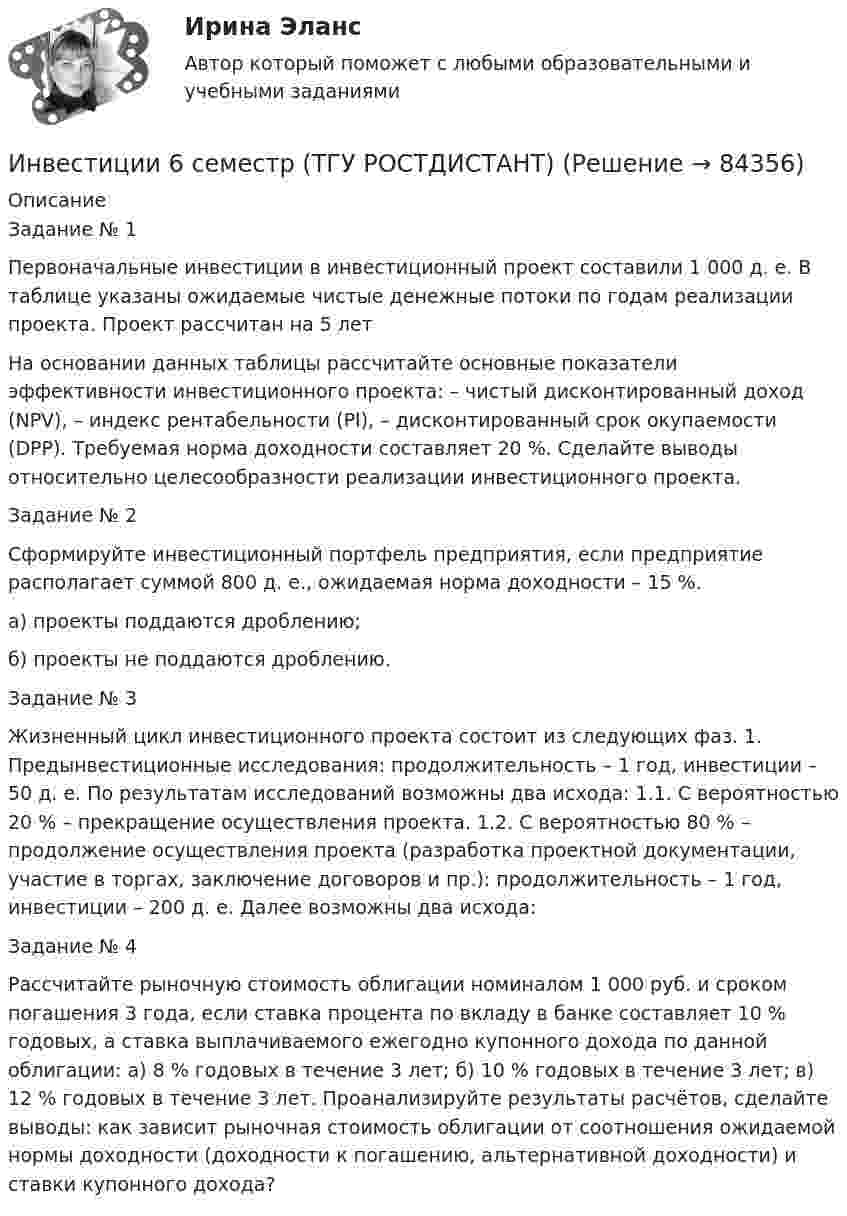     
            Описание
            Задание № 1 Первоначальные инвестиции в инвестиционный проект составили 1 000 д. е. В таблице указаны ожидаемые чистые денежные потоки по годам реализации проекта. Проект рассчитан на 5 летНа основании данных таблицы рассчитайте основные показатели эффективности инвестиционного проекта: – чистый дисконтированный доход (NPV), – индекс рентабельности (PI), – дисконтированный срок окупаемости (DPP). Требуемая норма доходности составляет 20 %. Сделайте выводы относительно целесообразности реализации инвестиционного проекта.Задание № 2 Сформируйте инвестиционный портфель предприятия, если предприятие располагает суммой 800 д. е., ожидаемая норма доходности – 15 %.а) проекты поддаются дроблению; б) проекты не поддаются дроблению.Задание № 3 Жизненный цикл инвестиционного проекта состоит из следующих фаз. 1. Предынвестиционные исследования: продолжительность – 1 год, инвестиции – 50 д. е. По результатам исследований возможны два исхода: 1.1. С вероятностью 20 % – прекращение осуществления проекта. 1.2. С вероятностью 80 % – продолжение осуществления проекта (разработка проектной документации, участие в торгах, заключение договоров и пр.): продолжительность – 1 год, инвестиции – 200 д. е. Далее возможны два исхода:Задание № 4 Рассчитайте рыночную стоимость облигации номиналом 1 000 руб. и сроком погашения 3 года, если ставка процента по вкладу в банке составляет 10 % годовых, а ставка выплачиваемого ежегодно купонного дохода по данной облигации: а) 8 % годовых в течение 3 лет; б) 10 % годовых в течение 3 лет; в) 12 % годовых в течение 3 лет. Проанализируйте результаты расчётов, сделайте выводы: как зависит рыночная стоимость облигации от соотношения ожидаемой нормы доходности (доходности к погашению, альтернативной доходности) и ставки купонного дохода?   
            
            
            инвестиции 12варИнвестиции 6 семестр (ТГУ РОСТДИСТАНТ)Инвестиции.mosap_БАК (тест с ответами Синергия/МОИ/ МТИ /МОСАП)Инвестиции вариант 1 инвестиции вариант 1 витте Инвестиции вариант 2 Инвестиции вариант 2 витте Инвентаризация представляет собой способ …Инвентаризация – это …Инвентаризация – это установление фактического наличия средств и их источников, произведенных затрат …Инверторы служат для: Выберите один ответИнвестирование временно свободных средств государственной корпорации осуществляется на принципах возвратности, ликвидности и … приобретаемых ею активов (объектов инвестирования)ИнвестицииИнвестиции
