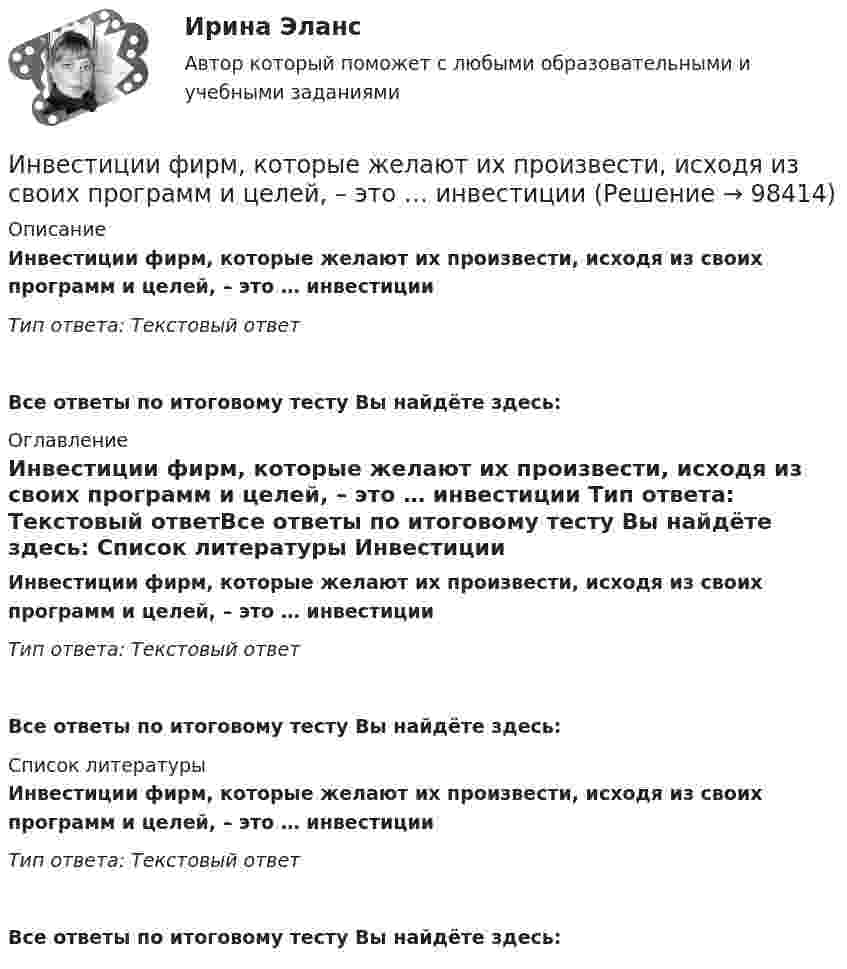      
            Описание
            Инвестиции фирм, которые желают их произвести, исходя из своих программ и целей, – это … инвестиции Тип ответа: Текстовый ответ Все ответы по итоговому тесту Вы найдёте здесь:  
            Оглавление
            Инвестиции фирм, которые желают их произвести, исходя из своих программ и целей, – это … инвестиции Тип ответа: Текстовый ответВсе ответы по итоговому тесту Вы найдёте здесь:  
            Список литературы
            Инвестиции фирм, которые желают их произвести, исходя из своих программ и целей, – это … инвестиции Тип ответа: Текстовый ответВсе ответы по итоговому тесту Вы найдёте здесь:  
            
            
            Инвестиции Тесты (промежуточные, итоговый) РосдистантИнвестиции фирм, которые желают их произвести, исходя из своих программ  и целей, – это … инвестиции  Инвестиции (экзамен) тест с ответами 30 вопросов 89,17% Инвестиции (экзамен) тест с ответами 30 вопросов 90%Инвестиционная деятельность в здравоохранении (РАНХ и ГС)Инвестиционная деятельность в национальной экономикеИнвестиционная деятельность в социально- экономических системахИнвестиции Практическое задание №3Инвестиции Практическое задание №4Инвестиции (РАНХ и ГС)Инвестиции Рейтинговая работа Витте Вариант 3 С - ЯИнвестиции Росдистантинвестиции рр 1 вариант 3 Инвестиции Синергия (55 вопросов) сдан на 100 баллов (отлично)