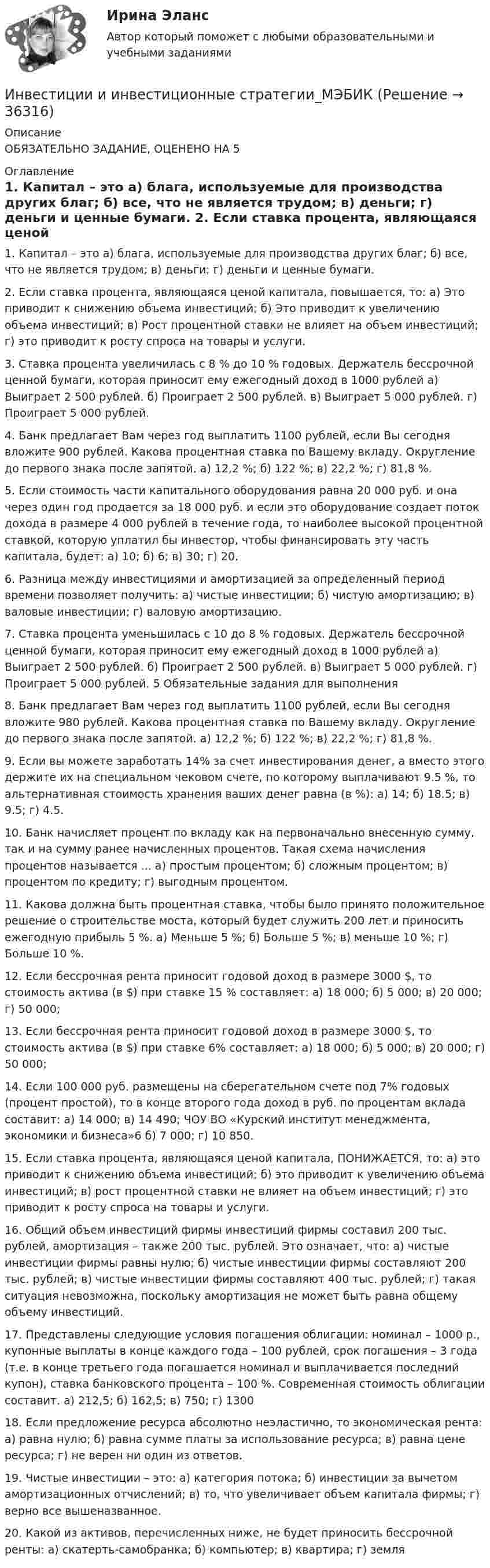      
          Описание
          ОБЯЗАТЕЛЬНО ЗАДАНИЕ, ОЦЕНЕНО НА 5 
          Оглавление
          1. Капитал – это а) блага, используемые для производства других благ; б) все, что не является трудом; в) деньги; г) деньги и ценные бумаги. 2. Если ставка процента, являющаяся ценой капитала, повышается, то: а) Это приводит к снижению объема инвестиций; б) Это приводит к увеличению объема инвестиций; в) Рост процентной ставки не влияет на объем инвестиций; г) это приводит к росту спроса на товары и услуги. 3. Ставка процента увеличилась с 8 % до 10 % годовых. Держатель бессрочной ценной бумаги, которая приносит ему ежегодный доход в 1000 рублей а) Выиграет 2 500 рублей. б) Проиграет 2 500 рублей. в) Выиграет 5 000 рублей. г) Проиграет 5 000 рублей. 4. Банк предлагает Вам через год выплатить 1100 рублей, если Вы сегодня вложите 900 рублей. Какова процентная ставка по Вашему вкладу. Округление до первого знака после запятой. а) 12,2 %; б) 122 %; в) 22,2 %; г) 81,8 %. 5. Если стоимость части капитального оборудования равна 20 000 руб. и она через один год продается за 18 000 руб. и если это оборудование создает поток дохода в размере 4 000 рублей в течение года, то наиболее высокой процентной ставкой, которую уплатил бы инвестор, чтобы финансировать эту часть капитала, будет: а) 10; б) 6; в) 30; г) 20. 6. Разница между инвестициями и амортизацией за определенный период времени позволяет получить: а) чистые инвестиции; б) чистую амортизацию; в) валовые инвестиции; г) валовую амортизацию. 7. Ставка процента уменьшилась с 10 до 8 % годовых. Держатель бессрочной ценной бумаги, которая приносит ему ежегодный доход в 1000 рублей а) Выиграет 2 500 рублей. б) Проиграет 2 500 рублей. в) Выиграет 5 000 рублей. г) Проиграет 5 000 рублей. 5 Обязательные задания для выполнения 8. Банк предлагает Вам через год выплатить 1100 рублей, если Вы сегодня вложите 980 рублей. Какова процентная ставка по Вашему вкладу. Округление до первого знака после запятой. а) 12,2 %; б) 122 %; в) 22,2 %; г) 81,8 %. 9. Если вы можете заработать 14% за счет инвестирования денег, а вместо этого держите их на специальном чековом счете, по которому выплачивают 9.5 %, то альтернативная стоимость хранения ваших денег равна (в %): а) 14; б) 18.5; в) 9.5; г) 4.5. 10. Банк начисляет процент по вкладу как на первоначально внесенную сумму, так и на сумму ранее начисленных процентов. Такая схема начисления процентов называется ... а) простым процентом; б) сложным процентом; в) процентом по кредиту; г) выгодным процентом. 11. Какова должна быть процентная ставка, чтобы было принято положительное решение о строительстве моста, который будет служить 200 лет и приносить ежегодную прибыль 5 %. а) Меньше 5 %; б) Больше 5 %; в) меньше 10 %; г) Больше 10 %. 12. Если бессрочная рента приносит годовой доход в размере 3000 $, то стоимость актива (в $) при ставке 15 % составляет: а) 18 000; б) 5 000; в) 20 000; г) 50 000; 13. Если бессрочная рента приносит годовой доход в размере 3000 $, то стоимость актива (в $) при ставке 6% составляет: а) 18 000; б) 5 000; в) 20 000; г) 50 000; 14. Если 100 000 руб. размещены на сберегательном счете под 7% годовых (процент простой), то в конце второго года доход в руб. по процентам вклада составит: а) 14 000; в) 14 490; ЧОУ ВО «Курский институт менеджмента, экономики и бизнеса»6 б) 7 000; г) 10 850. 15. Если ставка процента, являющаяся ценой капитала, ПОНИЖАЕТСЯ, то: а) это приводит к снижению объема инвестиций; б) это приводит к увеличению объема инвестиций; в) рост процентной ставки не влияет на объем инвестиций; г) это приводит к росту спроса на товары и услуги. 16. Общий объем инвестиций фирмы инвестиций фирмы составил 200 тыс. рублей, амортизация – также 200 тыс. рублей. Это означает, что: а) чистые инвестиции фирмы равны нулю; б) чистые инвестиции фирмы составляют 200 тыс. рублей; в) чистые инвестиции фирмы составляют 400 тыс. рублей; г) такая ситуация невозможна, поскольку амортизация не может быть равна общему объему инвестиций. 17. Представлены следующие условия погашения облигации: номинал – 1000 р., купонные выплаты в конце каждого года – 100 рублей, срок погашения – 3 года (т.е. в конце третьего года погашается номинал и выплачивается последний купон), ставка банковского процента – 100 %. Современная стоимость облигации составит. а) 212,5; б) 162,5; в) 750; г) 1300 18. Если предложение ресурса абсолютно неэластично, то экономическая рента: а) равна нулю; б) равна сумме платы за использование ресурса; в) равна цене ресурса; г) не верен ни один из ответов. 19. Чистые инвестиции – это: а) категория потока; б) инвестиции за вычетом амортизационных отчислений; в) то, что увеличивает объем капитала фирмы; г) верно все вышеназванное. 20. Какой из активов, перечисленных ниже, не будет приносить бессрочной ренты: а) скатерть-самобранка; б) компьютер; в) квартира; г) земля 
            
            
            Инвестиции задачи варианты 1 - 7Инвестиции и инвестиционные стратегии_МЭБИКИНВЕСТИЦИИ И ИННОВАЦИИ (ЧАСТЬ 1/1)Инвестиции / Итоговый тест с ответами 100%Инвестиции обычно …    равны сбережениям  меньше сбережений  больше сбережений  могут быть как больше, так и меньше сбереженийИнвестиции ответы Витте 2 вариантИнвестиции. Практическое задание 1. Для Росдистант имеются и другие готовые работы. Пишем уникальные работы под заказ. Помогаем с прохождением онлайн-тестов. Пишите, пожалуйста, в личку (Евгений).Инвестиции в ценные бумаги компании, которые не предусматривают участия инвестора в управлении деятельностью компании называются … инвестицииИнвестиции_Задание 1Инвестиции_Задание 2Инвестиции_Задание 3Инвестиции_Задание 4Инвестиции (Задания 1, 2, 3, 4) Росдистантинвестиции задача