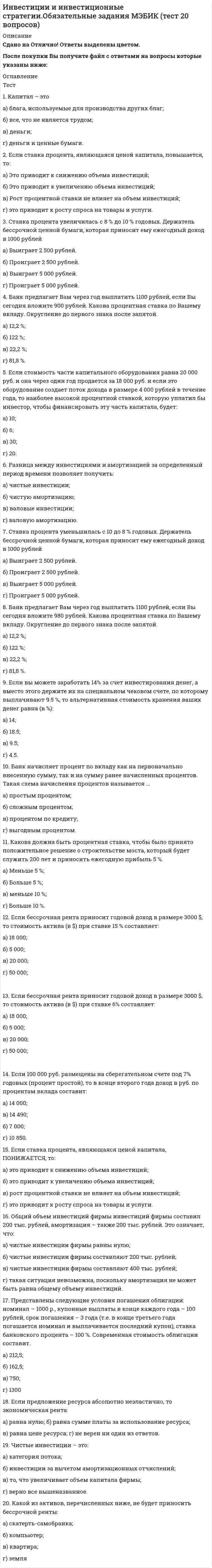    
          Описание
          Сдано на Отлично!Работа состоит из 14 промежуточных тестов , 4 заданий и итогового теста.  
          Оглавление
          Итоговый тестВопрос 1 Метод усредненных параметров для определения срока окупаемости инвестиционного проекта применяется: Выберите один ответ: когда инвестиции осуществляются только на первоначальном этапе только для среднесрочных и долгосрочных проектов только для краткосрочных проектов когда поступления по годам примерно одинаковы Вопрос 2 Ситуация, когда рыночная цена выше номинала, называется Выберите один ответ: ажио дисконтом дизажио купоном Вопрос 3 Привилегированная акция приносит ежеквартальный доход 20 руб. Рыночная цена акции – 1 000 руб. Найдите годовую доходность акции с учетом того, что дивиденды по ней будут выплачиваться достаточно долго и их величина останется неизменной. Выберите один ответ: 8 % 24 % 2 % 20 % Вопрос 4 Как называются проекты, решение о принятии одного из которых не влияет на решение о принятии другого? Выберите один ответ: Альтернативные Независимые Ординарные Комплементарные Вопрос 5 Частично правильный К предынвестиционной фазе инвестиционного проекта относят: Выберите один или несколько ответов: монтаж оборудования выбор месторасположения объекта разработку технико-экономического обоснования разработку бизнес-плана строительство Вопрос 6 К недостаткам эмиссии акций как источника финансирования можно отнести следующее: Выберите один или несколько ответов: привлечённый капитал подлежит возврату выплата дивидендов обязательна даже при отсутствии чистой прибыли издержки эмиссии и размещения высоки ведёт к разбавлению акционерного капитала Вопрос 7 Размах вариации чистого дисконтированного дохода проекта А составляет 500 д. е., проекта Б – 400 д. е. Какой из проектов более рискован (менее устойчив к риску)? Выберите один ответ: Размах вариации не является показателем риска Риск проектов одинаковый Проект Б Проект А Вопрос 8 Ставка дисконтирования, при которой PI=1, называется: Выберите один ответ: период окупаемости внутренняя норма доходности индекс доходности (рентабельности) дисконтированный период окупаемости Вопрос 9 Чистый дисконтированный доход - это Выберите один ответ: отношение суммы дисконтированных доходов к сумме дисконтированных инвестиций отношение суммы доходов к сумме инвестиций сумма доходов за вычетом суммы инвестиций сумма дисконтированных доходов за вычетом суммы дисконтированных инвестиций Вопрос 10 Коэффициент бета для акции равен -1. За неделю курсовая стоимость этой акции упала на 10 %. Что стало с ценами акций в целом по рынку за эту неделю? Выберите один ответ: Упали меньше чем на 10 % Выросли меньше чем на 10 % Упали на 10 % Выросли на 10 % Вопрос 11 Формула точки безубыточности: Выберите один ответ: Цена за единицу / (Постоянные затраты за единицу + Переменные затраты за единицу) Постоянные затраты / (Цена за единицу – Переменные затраты за единицу) Выручка / (Постоянные затраты + Переменные затраты) Выручка – (Постоянные затраты + Переменные затраты) Вопрос 12 К эксплуатационной фазе инвестиционного проекта относят: Выберите один или несколько ответов: строительство разработку бизнес-плана разработку проектно-сметной документации текущий мониторинг экономических показателей проекта создание дилерской сети Вопрос 13 Если ki – цена i-го источника, di – удельный вес i-го источника в общем объёме финансирования, то WACC рассчитывается по формуле Выберите один ответ: ∑(ki*di)2 ∑(ki*di) ∑(ki-di)2 ∑(ki/di) Вопрос 14 Частично правильный К финансовым инвестициям можно отнести покупку: Выберите один или несколько ответов: патента валюты акции лицензии оборудования облигации Вопрос 15 Инвестор планирует купить акцию и продать ее через год. Он полагает, что к моменту продажи курс акции составит 4 050 руб. К этому времени по акции будет выплачен дивиденд в размере 450 руб. Оцените цену акции, если доходность за год должна составить 22 %. Выберите один ответ: 3 225 руб. 3 750 руб. 3 689 руб. 3 524 руб. Вопрос 16 Инвестор купил акцию за 93 руб. и продал через год за 100 руб. За это время на акцию был выплачен дивиденд 3 руб. Определите годовую доходность операции вкладчика. Выберите один ответ: 10 % 3,2 % 10,8 % 7,5 % Вопрос 17 Рыночная стоимость облигации Выберите один ответ: всегда равна номинальной может быть и выше, и ниже, и равной номинальной всегда ниже номинальной всегда выше номинальной Вопрос 18 Выберите эффективные проекты, если WACC = 28 %. Выберите один или несколько ответов: IRR = 33 % IRR = 25 % IRR = 27 % IRR = 31 % IRR = 29 % Вопрос 19 Индекс доходности (рентабельности) - это Выберите один ответ: сумма дисконтированных доходов за вычетом суммы дисконтированных инвестиций отношение суммы дисконтированных доходов к сумме дисконтированных инвестиций сумма доходов за вычетом суммы инвестиций отношение суммы доходов к сумме инвестиций Вопрос 20 При ставке дисконтирования 28% показатель PI>1. IRR проекта: Выберите один ответ: >28% <28% =28% Данных сведений недостаточно для определения IRR Вопрос 21 Если индекс доходности (рентабельности) больше нуля, то: Выберите один ответ: внутренняя норма доходности равна ставке дисконтирования проект эффективный данных сведений недостаточно для определения эффективности проекта проект неэффективный Вопрос 22 При сценарном методе интегральный показатель эффективности (NPV) рассчитывается как Выберите один ответ: средневзвешенная геометрическая NPV каждого сценария, где в качестве веса выступает вероятность каждого сценария средняя геометрическая простая NPV каждого сценария средняя арифметическая простая NPV каждого сценария средневзвешенная арифметическая NPV каждого сценария, где в качестве веса выступает вероятность каждого сценария Вопрос 23 Предприятие располагает ограниченной суммой денег. Проекты, в которые предприятие имеет возможность вложиться, независимы и поддаются дроблению. В каком порядке их необходимо включить в портфель, чтобы суммарный NPV портфеля оказался максимальным?Проект Инвестиции NPV PIА 110 100 1,91Б 150 120 1,80В 220 150 1,68Г 340 320 1,94Д 410 250 1,61Выберите один ответ: ДВБАГ ГАБВД АБВГД ГДВБА Вопрос 24 К преимуществам выпуска облигаций можно отнести следующее: Выберите один или несколько ответов: капитал привлекается на бессрочной основе не происходит разбавления капитала доля заёмных средств не меняется инвесторы не вмешиваются в деятельность компании Вопрос 25 Проектный риск, при котором эффективность проекта снижается до уровня минимальной нормы прибыли на вложенный капитал, называется Выберите один ответ: внешним катастрофическим допустимым критическим Вопрос 26 Если денежные потоки проекта представлены в прогнозных ценах, то для оценки инвестиционного проекта есть два пути: Выберите один или несколько ответов: продисконтировать денежные потоки по номинальной ставке продефлировать денежные потоки и продисконтировать их по реальной ставке продисконтировать денежные потоки по реальной ставке продефлировать денежные потоки и продисконтировать их по номинальной ставке Вопрос 27 При расчёте точки безубыточности предполагается, что: Выберите один или несколько ответов: затраты должны являться линейной функцией объема производства, а объем производства, в свою очередь, предполагается равным объему продаж цена единицы продукции постоянна во времени, а общая стоимость реализации продукции является линейной функцией объема продаж постоянные затраты и переменные затраты на единицу продукции ежегодно изменяются ассортимент продукции ежегодно изменяется Вопрос 28 Вкладчик размещает на счете 50000 руб. на 2 года. Банк начисляет сложные проценты в конце каждого года. Процентная ставка 10% годовых. Определить, какая сумма будет получена по счету через 2 года. Выберите один ответ: 60000 61000 60500 66550 Вопрос 29 Деятельность фирмы, связанная с привлечением и возвратом денежных средств, осуществлением финансовых вложений, выпуском и продажей ценных бумаг: Выберите один ответ: операционная инвестиционная финансовая ликвидационная Вопрос 30 Вкладчик положил 10000 руб. в банк под 10% годовых. По истечении 4 лет получил 14000 руб. Банк начисляет: Выберите один ответ: сложный процент каждые полгода простой процент сложный процент ежегодно сложный процент ежеквартально Вопрос 31 Рыночная стоимость облигации – 2 080 руб. Номинальная стоимость – 2 000 руб. Определите курс облигации. Выберите один ответ: 104 % 108 % 96 % 92 % Вопрос 32 Что входит в состав валовых инвестиций? Выберите один или несколько ответов: Венчурные инвестиции Портфельные инвестиции Чистые инвестиции Амортизация Финансовые инвестиции Вопрос 33 Ожидаемая норма доходности инвестиционного проекта 22%. Согласно проведённым расчётам, NPV=-25. Чему может равняться IRR проекта? Выберите один ответ: 22% 21% 23% 25% Вопрос 34 Коэффициент вариации проекта А равен 0,28. Коэффициент вариации проекта Б равен 0,22. Какой из проектов более рискован? Выберите один ответ: Проект Б Оба проекта обладают одинаковым уровнем риска Проект А Коэффициент вариации не является показателем риска Вопрос 35 Денежный поток включает в себя потоки от таких видов деятельности, как: Выберите один или несколько ответов: инвестиционная операционная финансовая проектная рекламная Вопрос 36 Консервативный инвестор выберет: Выберите один или несколько ответов: корпоративные облигации с высоким кредитным рейтингом государственные облигации банковский депозит производные финансовые инструменты акции венчурных компаний Вопрос 37 Валовые инвестиции за вычетом амортизационных отчислений - это Выберите один ответ: прямые инвестиции чистые инвестиции финансовые инвестиции реальные инвестиции Вопрос 38 В начале года инвестор открывает в банке депозит на сумму 10 000 руб. и хотел бы получить по счету 11 881 руб. Банк начисляет 9% годовых, капитализация процентов осуществляется в конце каждого года. На какой период времени следует открыть депозит? Выберите один ответ: 4 года 3 года 1 год 2 года Вопрос 39 Инвестор планирует купить акцию и продать ее через год. Он полагает, что к моменту продажи курс акции составит 1 250 руб. К этому времени по акции будет выплачен дивиденд в размере 60 руб. Оцените цену акции, если доходность за год должна составить 17 %. Выберите один ответ: 1 533 руб. 1 068 руб. 1 017 руб. 1 120 руб. Вопрос 40 Ожидаемая норма доходности инвестиционного проекта 18%. Согласно проведённым расчётам, NPV=200. Чему может равняться IRR проекта? Выберите один или несколько ответов: 19% 20% 18% 17% Вопрос 41 Если в качестве ставки дисконтирования выбран показатель WACC, при расчёте эффективности NPV = 0, то Выберите один ответ: IRR = 0 WACC = IRR WACC < IRR WACC > IRR Вопрос 42 Если β > 1, то Выберите один ответ: отсутствует корреляция между доходностью акции и доходностью портфеля (индекса рынка) доходность акции и доходность портфеля (индекса рынка) демонстрируют однонаправленное движение, при этом волатильность доходности акции равна волатильности доходности портфеля доходность акции и доходность портфеля (индекса рынка) демонстрируют однонаправленное движение, при этом волатильность доходности акции выше волатильности доходности портфеля доходность акции и доходность портфеля (индекса рынка) демонстрируют однонаправленное движение, при этом волатильность доходности акций ниже, чем волатильность доходности портфеля Вопрос 43 Решение по принятию проекта принимается в том случае, если Выберите один ответ: средневзвешенная стоимость капитала больше единицы средневзвешенная стоимость капитала больше нуля внутренняя норма доходности выше средневзвешенной стоимости капитала внутренняя норма доходности ниже средневзвешенной стоимости капитала Вопрос 44 Предприятие располагает суммой 500 д. е. Проекты, в которые предприятие имеет возможность вложиться, независимы и поддаются дроблению. Сформируйте портфель, чтобы суммарный NPV портфеля оказался максимальным.Проект Инвестиции NPV PIА 350 210 1,60Б 300 150 1,50В 250 140 1,56Г 200 90 1,45Д 150 80 1,53Выберите один ответ: Проект Б в полном объёме и проект В в доле 80 % Проекты Г и Д в полном объёме и проект А в доле 43 % Проект А в полном объёме и проект В в доле 60 % Проект А в полном объёме и проект Б в доле 50 % Вопрос 45 Предприятие располагает суммой 400 д. е. Проекты, в которые предприятие имеет возможность вложиться, независимы и не поддаются дроблению. Сформируйте портфель наиболее рационально.Проект Инвестиции NPV PIА 250 140 1,56Б 210 100 1,48В 120 70 1,58Г 90 60 1,67Д 70 55 1,79Выберите один ответ: Проекты Б, В и Д Проекты Б и В Проекты А и Д Проекты А и Б Вопрос 46 Инвестор планирует купить акцию и продать ее через год. Он полагает, что к моменту продажи курс акции составит 650 руб. К этому времени по акции будет выплачен дивиденд в размере 20 руб. Оцените цену акции, если доходность за год должна составить 16 %. Выберите один ответ: 543 руб. 560 руб. 578 руб. 777 руб. Вопрос 47 Как называют инвесторов, которые вкладывают средства в новые, обычно наукоёмкие и высокотехнологичные проекты с высокой долей риска в расчёте на существенный рост и получение больших доходов? Выберите один ответ: Венчурные инвесторы Консервативные инвесторы Портфельные инвесторы Стратегические инвесторы Вопрос 48 К притоку от операционной деятельности можно отнести: Выберите один ответ: полученные субсидии выручку от реализации выплаченные дивиденды выплаченную зарплату рабочим Вопрос 49 Привилегированная акция приносит ежемесячный доход 30 руб. Рыночная цена акции – 1 520 руб. Найдите годовую доходность акции с учетом того, что дивиденды по ней будут выплачиваться достаточно долго и их величина останется неизменной. Выберите один ответ: 42,22 % 23,68 % 19,74 % 11,84 % Вопрос 50 Какой из показателей характеризует доход на единицу затрат? Выберите один ответ: Внутренняя норма доходности Чистый дисконтированный доход Индекс доходности (рентабельности) Дисконтированный период окупаемости 
            
            
            Инвестиции.Росдистант ТГУ Инвестиционное моделирование.Росдистант ТГУ Инвестиционный менеджмент МОИ/СИНЕРГИЯИНВЕСТИЦИОННЫЙ МЕНЕДЖМЕНТ (МОИ, СИНЕРГИЯ) Инвестиционный менеджмент МОИ/СИНЕРГИЯ. 2Инвестиционный менеджмент (ответы Синергия, МОИ )2022г. на 93 балла из 100ИНВЕСТИЦИОННЫЙ МЕНЕДЖМЕНТ СИНЕРГИЯ (БАЗА ОТВЕТОВ) ТЕСТЫ📝90/100Имеются данные об урожайности пшеницы и глубине вспашки на десяти участках: Представьте связь между урожайностью пшеницы и глубиной вспашки в виде уравнения регрессии, проанализируйте параметры уравнения регрессии и оцените тесноту связи. Решение Имеются данные о распределении семей по размеру Число членов семьи 1 2 3 4 5 Итого Число семей 4 14 46 30 6 100 Определите среднее число членов семьиИмитационное моделирование экономических процессов (все ответы на тест Синергия)Имитационное моделирование экономических процессов (тест с ответами МОИ)Император … четко выполнял свои обязательства в рамках Священного союза, за что получил прозвище «жандарм Европы»Импульс тела изменился под действием короткого удара и стал равным , как показано на рисунке. В каком направлении действовала сила?ИМЭС Английский язык как язык международного общения (для уровня Beginner)