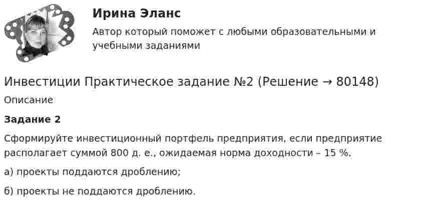      
            Описание
              Задание 2Сформируйте инвестиционный портфель предприятия, если предприятие располагает суммой 800 д. е., ожидаемая норма доходности – 15 %.а) проекты поддаются дроблению;б) проекты не поддаются дроблению.   
            
            
            Инвестиции Практическое задание №1Инвестиции Практическое задание №2Инвестиции Практическое задание №3Инвестиции Практическое задание №4Инвестиции (РАНХ и ГС)Инвестиции Рейтинговая работа Витте Вариант 3 С - ЯИнвестиции РосдистантИнвестиции задачи варианты 1 - 7Инвестиции и инвестиционные стратегии_МЭБИКИНВЕСТИЦИИ И ИННОВАЦИИ (ЧАСТЬ 1/1)Инвестиции / Итоговый тест с ответами 100%Инвестиции обычно …    равны сбережениям  меньше сбережений  больше сбережений  могут быть как больше, так и меньше сбереженийИнвестиции ответы Витте 2 вариантИнвестиции. Практическое задание 1. Для Росдистант имеются и другие готовые работы. Пишем уникальные работы под заказ. Помогаем с прохождением онлайн-тестов. Пишите, пожалуйста, в личку (Евгений).