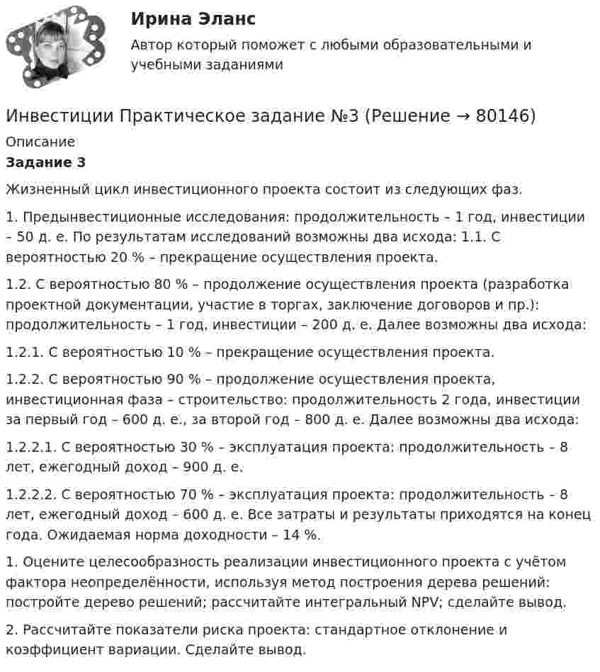      
            Описание
            Задание 3 	Жизненный цикл инвестиционного проекта состоит из следующих фаз.	 1. Предынвестиционные исследования: продолжительность – 1 год, инвестиции – 50 д. е. По результатам исследований возможны два исхода: 1.1. С вероятностью 20 % – прекращение осуществления проекта. 	1.2. С вероятностью 80 % – продолжение осуществления проекта (разработка проектной документации, участие в торгах, заключение договоров и пр.): продолжительность – 1 год, инвестиции – 200 д. е. Далее возможны два исхода: 	1.2.1. С вероятностью 10 % – прекращение осуществления проекта. 	1.2.2. С вероятностью 90 % – продолжение осуществления проекта, инвестиционная фаза – строительство: продолжительность 2 года, инвестиции за первый год – 600 д. е., за второй год – 800 д. е. Далее возможны два исхода: 	1.2.2.1. С вероятностью 30 % – эксплуатация проекта: продолжительность – 8 лет, ежегодный доход – 900 д. е. 	1.2.2.2. С вероятностью 70 % – эксплуатация проекта: продолжительность – 8 лет, ежегодный доход – 600 д. е. Все затраты и результаты приходятся на конец года. Ожидаемая норма доходности – 14 %. 	1. Оцените целесообразность реализации инвестиционного проекта с учётом фактора неопределённости, используя метод построения дерева решений: постройте дерево решений; рассчитайте интегральный NPV; сделайте вывод. 2. Рассчитайте показатели риска проекта: стандартное отклонение и коэффициент вариации. Сделайте вывод.   
            
            
            Инвестиции Практическое задание №2Инвестиции Практическое задание №3Инвестиции Практическое задание №4Инвестиции (РАНХ и ГС)Инвестиции Рейтинговая работа Витте Вариант 3 С - ЯИнвестиции Росдистантинвестиции рр 1 вариант 3 Инвестиции и инвестиционные стратегии_МЭБИКИНВЕСТИЦИИ И ИННОВАЦИИ (ЧАСТЬ 1/1)Инвестиции / Итоговый тест с ответами 100%Инвестиции обычно …    равны сбережениям  меньше сбережений  больше сбережений  могут быть как больше, так и меньше сбереженийИнвестиции ответы Витте 2 вариантИнвестиции. Практическое задание 1. Для Росдистант имеются и другие готовые работы. Пишем уникальные работы под заказ. Помогаем с прохождением онлайн-тестов. Пишите, пожалуйста, в личку (Евгений).Инвестиции. Практическое задание 2. Для Росдистант имеются и другие готовые работы. Пишем уникальные работы под заказ. Помогаем с прохождением онлайн-тестов. Пишите, пожалуйста, в личку (Евгений). Не нашли своей работы? Пройдите по ссылке «Новый заказ» и разместите заказ. Обязательно поможем.