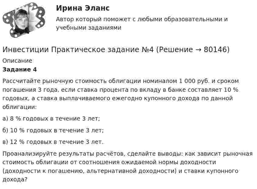      
            Описание
            Задание 4	Рассчитайте рыночную стоимость облигации номиналом 1 000 руб. и сроком погашения 3 года, если ставка процента по вкладу в банке составляет 10 % годовых, а ставка выплачиваемого ежегодно купонного дохода по данной облигации: 	а) 8 % годовых в течение 3 лет; 	б) 10 % годовых в течение 3 лет; 	в) 12 % годовых в течение 3 лет. 	Проанализируйте результаты расчётов, сделайте выводы: как зависит рыночная стоимость облигации от соотношения ожидаемой нормы доходности (доходности к погашению, альтернативной доходности) и ставки купонного дохода?   
            
            
            Инвестиции Практическое задание №3Инвестиции Практическое задание №4Инвестиции (РАНХ и ГС)Инвестиции Рейтинговая работа Витте Вариант 3 С - ЯИнвестиции Росдистантинвестиции рр 1 вариант 3 Инвестиции Синергия (55 вопросов) сдан на 100 баллов (отлично)ИНВЕСТИЦИИ И ИННОВАЦИИ (ЧАСТЬ 1/1)Инвестиции / Итоговый тест с ответами 100%Инвестиции обычно …    равны сбережениям  меньше сбережений  больше сбережений  могут быть как больше, так и меньше сбереженийИнвестиции ответы Витте 2 вариантИнвестиции. Практическое задание 1. Для Росдистант имеются и другие готовые работы. Пишем уникальные работы под заказ. Помогаем с прохождением онлайн-тестов. Пишите, пожалуйста, в личку (Евгений).Инвестиции. Практическое задание 2. Для Росдистант имеются и другие готовые работы. Пишем уникальные работы под заказ. Помогаем с прохождением онлайн-тестов. Пишите, пожалуйста, в личку (Евгений). Не нашли своей работы? Пройдите по ссылке «Новый заказ» и разместите заказ. Обязательно поможем.Инвестиции Практическое задание №1