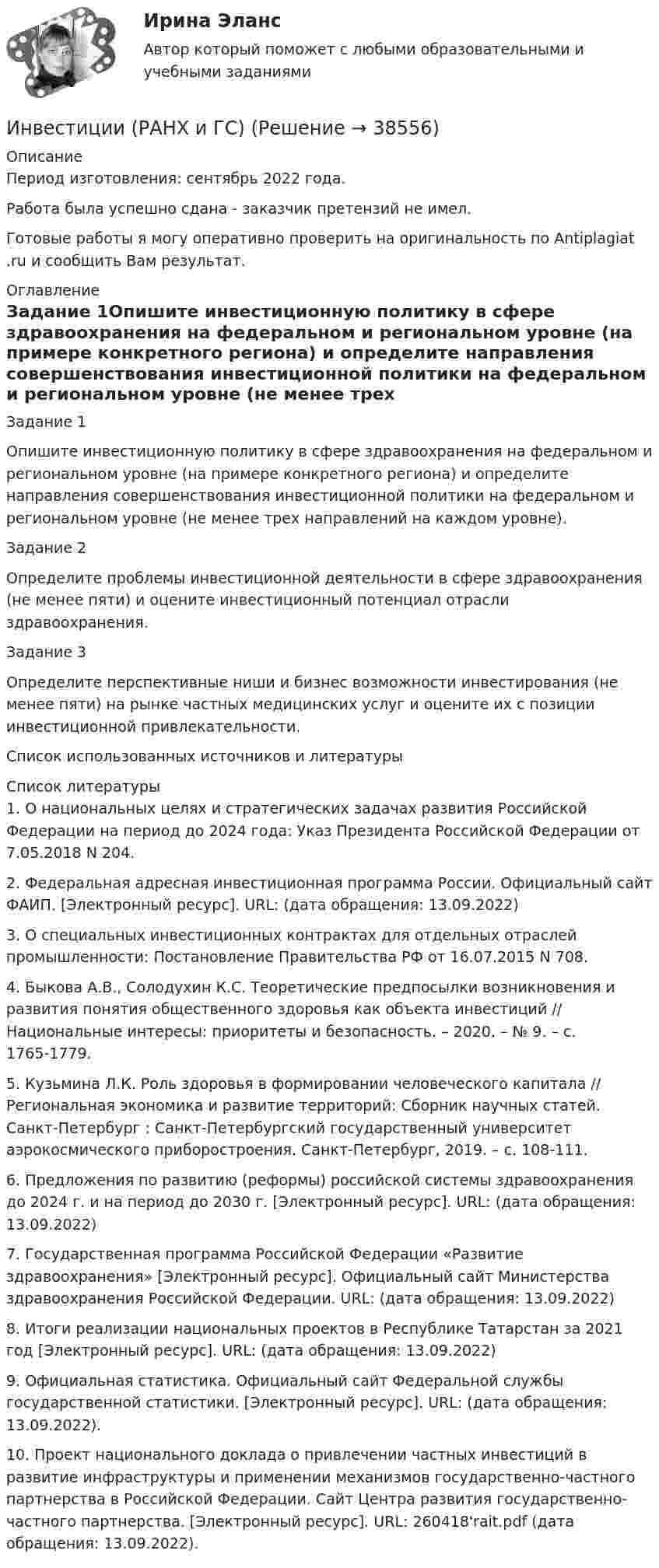      
          Описание
          Период изготовления: сентябрь 2022 года.Работа была успешно сдана - заказчик претензий не имел.Готовые работы я могу оперативно проверить на оригинальность по Antiplagiat .ru и сообщить Вам результат. 
          Оглавление
          Задание 1Опишите инвестиционную политику в сфере здравоохранения на федеральном и региональном уровне (на примере конкретного региона) и определите направления совершенствования инвестиционной политики на федеральном и региональном уровне (не менее трех направлений на каждом уровне).Задание 2Определите проблемы инвестиционной деятельности в сфере здравоохранения (не менее пяти) и оцените инвестиционный потенциал отрасли здравоохранения.Задание 3Определите перспективные ниши и бизнес возможности инвестирования (не менее пяти) на рынке частных медицинских услуг и оцените их с позиции инвестиционной привлекательности.Список использованных источников и литературы 
          Список литературы
          1. О национальных целях и стратегических задачах развития Российской Федерации на период до 2024 года: Указ Президента Российской Федерации от 7.05.2018 N 204.2. Федеральная адресная инвестиционная программа России. Официальный сайт ФАИП. [Электронный ресурс]. URL:  (дата обращения: 13.09.2022)3. О специальных инвестиционных контрактах для отдельных отраслей промышленности: Постановление Правительства РФ от 16.07.2015 N 708.4. Быкова А.В., Солодухин К.С. Теоретические предпосылки возникновения и развития понятия общественного здоровья как объекта инвестиций // Национальные интересы: приоритеты и безопасность. – 2020. – № 9. – c. 1765-1779.5. Кузьмина Л.К. Роль здоровья в формировании человеческого капитала // Региональная экономика и развитие территорий: Сборник научных статей. Санкт-Петербург : Санкт-Петербургский государственный университет аэрокосмического приборостроения. Санкт-Петербург, 2019. – c. 108-111.6. Предложения по развитию (реформы) российской системы здравоохранения до 2024 г. и на период до 2030 г. [Электронный ресурс]. URL:  (дата обращения: 13.09.2022)7. Государственная программа Российской Федерации «Развитие здравоохранения» [Электронный ресурс]. Официальный сайт Министерства здравоохранения Российской Федерации. URL:  (дата обращения: 13.09.2022)8. Итоги реализации национальных проектов в Республике Татарстан за 2021 год [Электронный ресурс]. URL:  (дата обращения: 13.09.2022)9. Официальная статистика. Официальный сайт Федеральной службы государственной статистики. [Электронный ресурс]. URL:  (дата обращения: 13.09.2022).10. Проект национального доклада о привлечении частных инвестиций в развитие инфраструктуры и применении механизмов государственно-частного партнерства в Российской Федерации. Сайт Центра развития государственно-частного партнерства. [Электронный ресурс]. URL:  260418'rait.pdf (дата обращения: 13.09.2022).
            
            
            Инвестиции Практическое задание №4Инвестиции (РАНХ и ГС)Инвестиции Рейтинговая работа Витте Вариант 3 С - ЯИнвестиции Росдистантинвестиции рр 1 вариант 3 Инвестиции Синергия (55 вопросов) сдан на 100 баллов (отлично)Инвестиции. Синергия. Ответы на ИТОГОВЫЙ ТЕСТ. На отлично!Инвестиции / Итоговый тест с ответами 100%Инвестиции обычно …    равны сбережениям  меньше сбережений  больше сбережений  могут быть как больше, так и меньше сбереженийИнвестиции ответы Витте 2 вариантИнвестиции. Практическое задание 1. Для Росдистант имеются и другие готовые работы. Пишем уникальные работы под заказ. Помогаем с прохождением онлайн-тестов. Пишите, пожалуйста, в личку (Евгений).Инвестиции. Практическое задание 2. Для Росдистант имеются и другие готовые работы. Пишем уникальные работы под заказ. Помогаем с прохождением онлайн-тестов. Пишите, пожалуйста, в личку (Евгений). Не нашли своей работы? Пройдите по ссылке «Новый заказ» и разместите заказ. Обязательно поможем.Инвестиции Практическое задание №1Инвестиции Практическое задание №2