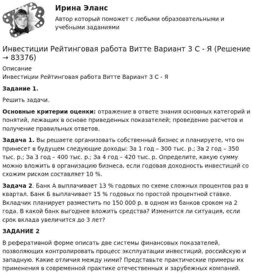     
            Описание
            Инвестиции Рейтинговая работа Витте Вариант 3 С - ЯЗадание 1. Решить задачи.Основные критерии оценки: отражение в ответе знания основных категорий и понятий, лежащих в основе приведенных показателей; проведение расчетов и получение правильных ответов. Задача 1. Вы решаете организовать собственный бизнес и планируете, что он принесет в будущем следующие доходы: За 1 год – 300 тыс. р.; За 2 год – 350 тыс. р.; За 3 год – 400 тыс. р.; За 4 год – 420 тыс. р. Определите, какую сумму можно вложить в организацию бизнеса, если годовая доходность инвестиций со схожим риском составляет 10 %.Задача 2. Банк А выплачивает 13 % годовых по схеме сложных процентов раз в квартал. Банк Б выплачивает 15 % годовых по простой процентной ставке. Вкладчик планирует разместить по 150 000 р. в одном из банков сроком на 2 года. В какой банк выгоднее вложить средства? Изменится ли ситуация, если срок вклада увеличится до 3 лет?ЗАДАНИЕ 2В реферативной форме описать  две системы финансовых показателей, позволяющих контролировать процесс эксплуатации инвестиций, российскую  и западную. Какие отличия между ними? Представьте практические примеры их применения в современной практике отечественных и зарубежных компаний.    
            
            
            Инвестиции (РАНХ и ГС)Инвестиции Рейтинговая работа Витте Вариант 3 С - ЯИнвестиции Росдистантинвестиции рр 1 вариант 3 Инвестиции Синергия (55 вопросов) сдан на 100 баллов (отлично)Инвестиции. Синергия. Ответы на ИТОГОВЫЙ ТЕСТ. На отлично!Инвестиции Тесты (промежуточные, итоговый) РосдистантИнвестиции обычно …    равны сбережениям  меньше сбережений  больше сбережений  могут быть как больше, так и меньше сбереженийИнвестиции ответы Витте 2 вариантИнвестиции. Практическое задание 1. Для Росдистант имеются и другие готовые работы. Пишем уникальные работы под заказ. Помогаем с прохождением онлайн-тестов. Пишите, пожалуйста, в личку (Евгений).Инвестиции. Практическое задание 2. Для Росдистант имеются и другие готовые работы. Пишем уникальные работы под заказ. Помогаем с прохождением онлайн-тестов. Пишите, пожалуйста, в личку (Евгений). Не нашли своей работы? Пройдите по ссылке «Новый заказ» и разместите заказ. Обязательно поможем.Инвестиции Практическое задание №1Инвестиции Практическое задание №2Инвестиции Практическое задание №3