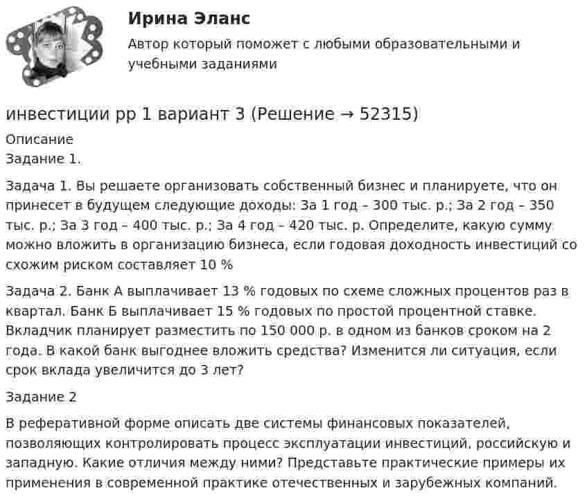      
            Описание
            Задание 1.Задача 1. Вы решаете организовать собственный бизнес и планируете, что он принесет в будущем следующие доходы: За 1 год – 300 тыс. р.; За 2 год – 350 тыс. р.; За 3 год – 400 тыс. р.; За 4 год – 420 тыс. р. Определите, какую сумму можно вложить в организацию бизнеса, если годовая доходность инвестиций со схожим риском составляет 10 %Задача 2. Банк А выплачивает 13 % годовых по схеме сложных процентов раз в квартал. Банк Б выплачивает 15 % годовых по простой процентной ставке. Вкладчик планирует разместить по 150 000 р. в одном из банков сроком на 2 года. В какой банк выгоднее вложить средства? Изменится ли ситуация, если срок вклада увеличится до 3 лет?Задание 2В реферативной форме описать две системы финансовых показателей, позволяющих контролировать процесс эксплуатации инвестиций, российскую  и западную. Какие отличия между ними? Представьте практические примеры их применения в современной практике отечественных и зарубежных компаний.   
            
            
            Инвестиции Росдистантинвестиции рр 1 вариант 3 Инвестиции Синергия (55 вопросов) сдан на 100 баллов (отлично)Инвестиции. Синергия. Ответы на ИТОГОВЫЙ ТЕСТ. На отлично!Инвестиции Тесты (промежуточные, итоговый) РосдистантИнвестиции фирм, которые желают их произвести, исходя из своих программ  и целей, – это … инвестиции  Инвестиции (экзамен) тест с ответами 30 вопросов 89,17%Инвестиции. Практическое задание 1. Для Росдистант имеются и другие готовые работы. Пишем уникальные работы под заказ. Помогаем с прохождением онлайн-тестов. Пишите, пожалуйста, в личку (Евгений).Инвестиции. Практическое задание 2. Для Росдистант имеются и другие готовые работы. Пишем уникальные работы под заказ. Помогаем с прохождением онлайн-тестов. Пишите, пожалуйста, в личку (Евгений). Не нашли своей работы? Пройдите по ссылке «Новый заказ» и разместите заказ. Обязательно поможем.Инвестиции Практическое задание №1Инвестиции Практическое задание №2Инвестиции Практическое задание №3Инвестиции Практическое задание №4Инвестиции (РАНХ и ГС)