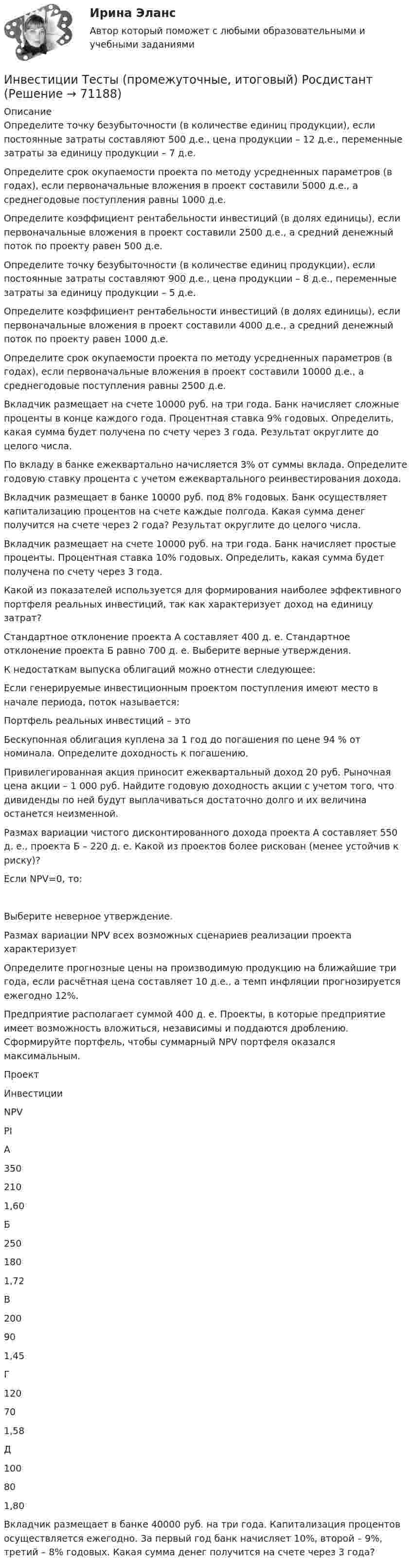     
            Описание
            Определите точку безубыточности (в количестве единиц продукции), если постоянные затраты составляют 500 д.е., цена продукции – 12 д.е., переменные затраты за единицу продукции – 7 д.е.Определите срок окупаемости проекта по методу усредненных параметров (в годах), если первоначальные вложения в проект составили 5000 д.е., а среднегодовые поступления равны 1000 д.е.Определите коэффициент рентабельности инвестиций (в долях единицы), если первоначальные вложения в проект составили 2500 д.е., а средний денежный поток по проекту равен 500 д.е. Определите точку безубыточности (в количестве единиц продукции), если постоянные затраты составляют 900 д.е., цена продукции – 8 д.е., переменные затраты за единицу продукции – 5 д.е. Определите коэффициент рентабельности инвестиций (в долях единицы), если первоначальные вложения в проект составили 4000 д.е., а средний денежный поток по проекту равен 1000 д.е. Определите срок окупаемости проекта по методу усредненных параметров (в годах), если первоначальные вложения в проект составили 10000 д.е., а среднегодовые поступления равны 2500 д.е. Вкладчик размещает на счете 10000 руб. на три года. Банк начисляет сложные проценты в конце каждого года. Процентная ставка 9% годовых. Определить, какая сумма будет получена по счету через 3 года. Результат округлите до целого числа. По вкладу в банке ежеквартально начисляется 3% от суммы вклада. Определите годовую ставку процента с учетом ежеквартального реинвестирования дохода.Вкладчик размещает в банке 10000 руб. под 8% годовых. Банк осуществляет капитализацию процентов на счете каждые полгода. Какая сумма денег получится на счете через 2 года? Результат округлите до целого числа. Вкладчик размещает на счете 10000 руб. на три года. Банк начисляет простые проценты. Процентная ставка 10% годовых. Определить, какая сумма будет получена по счету через 3 года. Какой из показателей используется для формирования наиболее эффективного портфеля реальных инвестиций, так как характеризует доход на единицу затрат? Стандартное отклонение проекта А составляет 400 д. е. Стандартное отклонение проекта Б равно 700 д. е. Выберите верные утверждения. К недостаткам выпуска облигаций можно отнести следующее: Если генерируемые инвестиционным проектом поступления имеют место в начале периода, поток называется: Портфель реальных инвестиций – этоБескупонная облигация куплена за 1 год до погашения по цене 94 % от номинала. Определите доходность к погашению. Привилегированная акция приносит ежеквартальный доход 20 руб. Рыночная цена акции – 1 000 руб. Найдите годовую доходность акции с учетом того, что дивиденды по ней будут выплачиваться достаточно долго и их величина останется неизменной.Размах вариации чистого дисконтированного дохода проекта А составляет 550 д. е., проекта Б – 220 д. е. Какой из проектов более рискован (менее устойчив к риску)? Если NPV=0, то:Выберите неверное утверждение. Размах вариации NPV всех возможных сценариев реализации проекта характеризует Определите прогнозные цены на производимую продукцию на ближайшие три года, если расчётная цена составляет 10 д.е., а темп инфляции прогнозируется ежегодно 12%. Предприятие располагает суммой 400 д. е. Проекты, в которые предприятие имеет возможность вложиться, независимы и поддаются дроблению. Сформируйте портфель, чтобы суммарный NPV портфеля оказался максимальным.  Проект Инвестиции NPV PI   А 350 210 1,60   Б 250 180 1,72   В 200 90 1,45   Г 120 70 1,58   Д 100 80 1,80  Вкладчик размещает в банке 40000 руб. на три года. Капитализация процентов осуществляется ежегодно. За первый год банк начисляет 10%, второй – 9%, третий – 8% годовых. Какая сумма денег получится на счете через 3 года?   
            
            
            Инвестиции. Синергия. Ответы на ИТОГОВЫЙ ТЕСТ. На отлично!Инвестиции Тесты (промежуточные, итоговый) РосдистантИнвестиции фирм, которые желают их произвести, исходя из своих программ  и целей, – это … инвестиции  Инвестиции (экзамен) тест с ответами 30 вопросов 89,17% Инвестиции (экзамен) тест с ответами 30 вопросов 90%Инвестиционная деятельность в здравоохранении (РАНХ и ГС)Инвестиционная деятельность в национальной экономикеИнвестиции Практическое задание №2Инвестиции Практическое задание №3Инвестиции Практическое задание №4Инвестиции (РАНХ и ГС)Инвестиции Рейтинговая работа Витте Вариант 3 С - ЯИнвестиции Росдистантинвестиции рр 1 вариант 3 