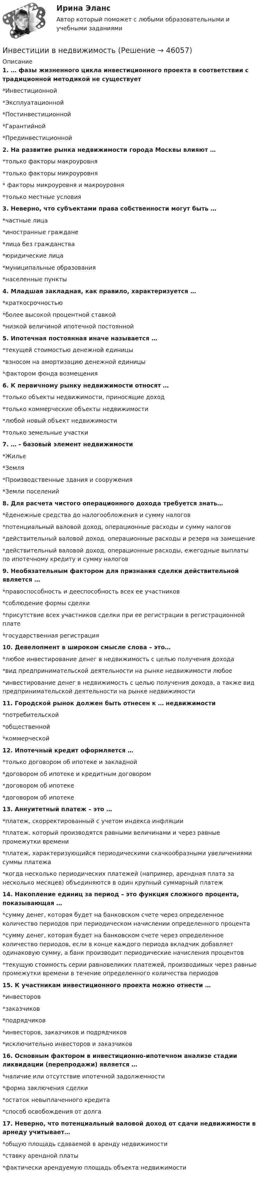     
            Описание
            1. … фазы жизненного цикла инвестиционного проекта в соответствии с традиционной методикой не существует*Инвестиционной*Эксплуатационной*Постинвестиционной*Гарантийной*Прединвестиционной2. На развитие рынка недвижимости города Москвы влияют …*только факторы макроуровня*только факторы микроуровня* факторы микроуровня и макроуровня*только местные условия3. Неверно, что субъектами права собственности могут быть …*частные лица*иностранные граждане*лица без гражданства*юридические лица*муниципальные образования*населенные пункты4. Младшая закладная, как правило, характеризуется …*краткосрочностью*более высокой процентной ставкой*низкой величиной ипотечной постоянной5. Ипотечная постоянная иначе называется …*текущей стоимостью денежной единицы*взносом на амортизацию денежной единицы*фактором фонда возмещения6. К первичному рынку недвижимости относят …*только объекты недвижимости, приносящие доход*только коммерческие объекты недвижимости*любой новый объект недвижимости*только земельные участки7. … - базовый элемент недвижимости*Жилье*Земля*Производственные здания и сооружения*Земли поселений8. Для расчета чистого операционного дохода требуется знать…*ёденежные средства до налогообложения и сумму налогов*потенциальный валовой доход, операционные расходы и сумму налогов*действительный валовой доход, операционные расходы и резерв на замещение*действительный валовой доход, операционные расходы, ежегодные выплаты по ипотечному кредиту и сумму налогов9. Необязательным фактором для признания сделки действительной является …*правоспособность и дееспособность всех ее участников*соблюдение формы сделки*присутствие всех участников сделки при ее регистрации в регистрационной плате*государственная регистрация10. Девелопмент в широком смысле слова – это…*любое инвестирование денег в недвижимость с целью получения дохода*вид предпринимательской деятельности на рынке недвижимости любое*инвестирование денег в недвижимость с целью получения дохода, а также вид предпринимательской деятельности на рынке недвижимости11. Городской рынок должен быть отнесен к … недвижимости*потребительской*общественной*коммерческой12. Ипотечный кредит оформляется …*только договором об ипотеке и закладной*договором об ипотеке и кредитным договором*договором об ипотеке*договором об ипотеке13. Аннуитетный платеж – это …*платеж, скорректированный с учетом индекса инфляции*платеж, который производятся равными величинами и через равные промежутки времени*платеж, характеризующийся периодическими скачкообразными увеличениями суммы платежа*когда несколько периодических платежей (например, арендная плата за несколько месяцев) объединяются в один крупный суммарный платеж14. Накопление единиц за период – это функция сложного процента, показывающая …*сумму денег, которая будет на банковском счете через определенное количество периодов при периодическом начислении определенного процента*сумму денег, которая будет на банковском счете через определенное количество периодов, если в конце каждого периода вкладчик добавляет одинаковую сумму, а банк производит периодические начисления процентов*текущую стоимость серии равновеликих платежей, производимых через равные промежутки времени в течение определенного количества периодов15. К участникам инвестиционного проекта можно отнести …*инвесторов*заказчиков*подрядчиков*инвесторов, заказчиков и подрядчиков*исключительно инвесторов и заказчиков16. Основным фактором в инвестиционно-ипотечном анализе стадии ликвидации (перепродажи) является …*наличие или отсутствие ипотечной задолженности*форма заключения сделки*остаток невыплаченного кредита*способ освобождения от долга17. Неверно, что потенциальный валовой доход от сдачи недвижимости в арнеду учитывает…*общую площадь сдаваемой в аренду недвижимости*ставку арендной платы*фактически арендуемую площадь объекта недвижимости  
            
            
            инвестиции витте вариант 3 Инвестиции в недвижимость 💯 Инвестиции в недвижимость [Тема 1-4] (ответы на тесты Синергия / МОИ / МТИ / МосАП, декабрь 2023)Инвестиции в недвижимость ( тест с ответами Синергия)Инвестиции в развитие производства - этоИнвестиции в развитие человеческого капитала организации осуществляются, прежде всего, в целях ...Инвестиции в развитие человеческого капитала организации осуществляются, прежде всего, в целях ...инвестиции 12варИнвестиции 6 семестр (ТГУ РОСТДИСТАНТ)Инвестиции.mosap_БАК (тест с ответами Синергия/МОИ/ МТИ /МОСАП)Инвестиции вариант 1 инвестиции вариант 1 витте Инвестиции вариант 2 Инвестиции вариант 2 витте 