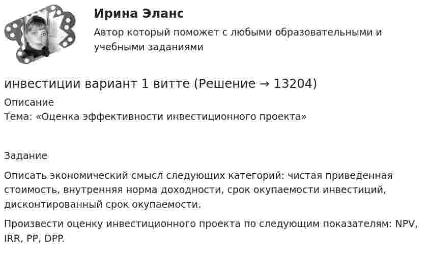      
          Описание
          Тема: «Оценка эффективности инвестиционного проекта»ЗаданиеОписать экономический смысл следующих категорий: чистая приведенная стоимость, внутренняя норма доходности, срок окупаемости инвестиций, дисконтированный срок окупаемости.Произвести оценку инвестиционного проекта по следующим показателям: NPV, IRR, PP, DPP.  
            
            
            Инвестиции вариант 1 инвестиции вариант 1 витте Инвестиции вариант 2 Инвестиции вариант 2 витте ИНВЕСТИЦИИ -  вариант 3инвестиции витте вариант 3 Инвестиции в недвижимость Инверторы служат для: Выберите один ответИнвестирование временно свободных средств государственной корпорации осуществляется на принципах возвратности, ликвидности и … приобретаемых ею активов (объектов инвестирования)ИнвестицииИнвестицииИнвестицииинвестиции 12варИнвестиции 6 семестр (ТГУ РОСТДИСТАНТ)
