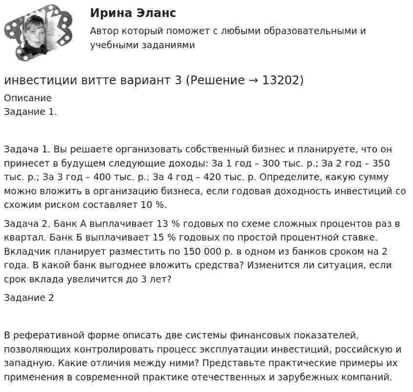      
          Описание
          Задание 1.Задача 1. Вы решаете организовать собственный бизнес и планируете, что он принесет в будущем следующие доходы: За 1 год – 300 тыс. р.; За 2 год – 350 тыс. р.; За 3 год – 400 тыс. р.; За 4 год – 420 тыс. р. Определите, какую сумму можно вложить в организацию бизнеса, если годовая доходность инвестиций со схожим риском составляет 10 %.Задача 2. Банк А выплачивает 13 % годовых по схеме сложных процентов раз в квартал. Банк Б выплачивает 15 % годовых по простой процентной ставке. Вкладчик планирует разместить по 150 000 р. в одном из банков сроком на 2 года. В какой банк выгоднее вложить средства? Изменится ли ситуация, если срок вклада увеличится до 3 лет?Задание 2В реферативной форме описать две системы финансовых показателей, позволяющих контролировать процесс эксплуатации инвестиций, российскую  и западную. Какие отличия между ними? Представьте практические примеры их применения в современной практике отечественных и зарубежных компаний.   
            
            
            ИНВЕСТИЦИИ -  вариант 3инвестиции витте вариант 3 Инвестиции в недвижимость 💯 Инвестиции в недвижимость [Тема 1-4] (ответы на тесты Синергия / МОИ / МТИ / МосАП, декабрь 2023)Инвестиции в недвижимость ( тест с ответами Синергия)Инвестиции в развитие производства - этоИнвестиции в развитие человеческого капитала организации осуществляются, прежде всего, в целях ...Инвестицииинвестиции 12варИнвестиции 6 семестр (ТГУ РОСТДИСТАНТ)Инвестиции.mosap_БАК (тест с ответами Синергия/МОИ/ МТИ /МОСАП)Инвестиции вариант 1 инвестиции вариант 1 витте Инвестиции вариант 2 