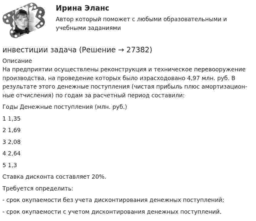      
          Описание
          На предприятии осуществлены реконструкция и техническое перевооруже­ние производства, на проведение которых было израсходовано 4,97 млн. руб. В результате этого денежные поступления (чистая прибыль плюс амортизацион­ные отчисления) по годам за расчетный период составили:Годы Денежные поступления (млн. руб.)1 1,352 1,693 2,084 2,645 1,3Ставка дисконта составляет 20%.Требуется определить:- срок окупаемости без учета дисконтирования денежных поступлений;- срок окупаемости с учетом дисконтирования денежных поступлений.  
            
            
            Инвестиции (Задания 1, 2, 3, 4) Росдистантинвестиции задачаИнвестиции задачиИнвестиции задачи варианты 1 - 7Инвестиции и инвестиционные стратегии_МЭБИКИНВЕСТИЦИИ И ИННОВАЦИИ (ЧАСТЬ 1/1)Инвестиции / Итоговый тест с ответами 100%Инвестиции в развитие производства - этоИнвестиции в развитие человеческого капитала организации осуществляются, прежде всего, в целях ...Инвестиции в развитие человеческого капитала организации осуществляются, прежде всего, в целях ...Инвестиции в ценные бумаги компании, которые не предусматривают участия инвестора в управлении деятельностью компании называются … инвестицииИнвестиции_Задание 1Инвестиции_Задание 2Инвестиции_Задание 3