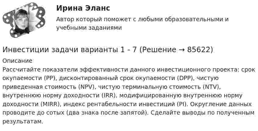     
            Описание
            Рассчитайте показатели эффективности данного инвестиционного проекта: срок окупаемости (РР), дисконтированный срок окупаемости (DPP), чистую приведенная стоимость (NPV), чистую терминальную стоимость (NTV), внутреннюю норму доходности (IRR), модифицированную внутреннюю норму доходности (MIRR), индекс рентабельности инвестиций (PI). Округление данных проводите до сотых (два знака после запятой). Сделайте выводы по полученным результатам.   
            
            
            Инвестиции задачиИнвестиции задачи варианты 1 - 7Инвестиции и инвестиционные стратегии_МЭБИКИНВЕСТИЦИИ И ИННОВАЦИИ (ЧАСТЬ 1/1)Инвестиции / Итоговый тест с ответами 100%Инвестиции обычно …    равны сбережениям  меньше сбережений  больше сбережений  могут быть как больше, так и меньше сбереженийИнвестиции ответы Витте 2 вариантИнвестиции в развитие человеческого капитала организации осуществляются, прежде всего, в целях ...Инвестиции в ценные бумаги компании, которые не предусматривают участия инвестора в управлении деятельностью компании называются … инвестицииИнвестиции_Задание 1Инвестиции_Задание 2Инвестиции_Задание 3Инвестиции_Задание 4Инвестиции (Задания 1, 2, 3, 4) Росдистант