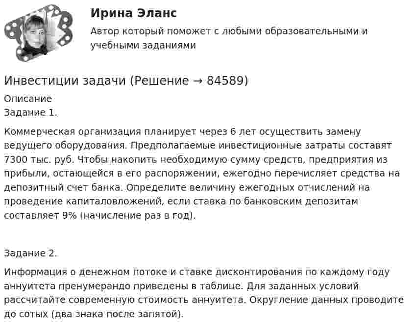     
            Описание
            Задание 1.Коммерческая организация планирует через 6 лет осуществить замену ведущего оборудования. Предполагаемые инвестиционные затраты составят 7300 тыс. руб. Чтобы накопить необходимую сумму средств, предприятия из прибыли, остающейся в его распоряжении, ежегодно перечисляет средства на депозитный счет банка. Определите величину ежегодных отчислений на проведение капиталовложений, если ставка по банковским депозитам составляет 9% (начисление раз в год).Задание 2.Информация о денежном потоке и ставке дисконтирования по каждому году аннуитета пренумерандо приведены в таблице. Для заданных условий рассчитайте современную стоимость аннуитета. Округление данных проводите до сотых (два знака после запятой).   
            
            
            инвестиции задачаИнвестиции задачиИнвестиции задачи варианты 1 - 7Инвестиции и инвестиционные стратегии_МЭБИКИНВЕСТИЦИИ И ИННОВАЦИИ (ЧАСТЬ 1/1)Инвестиции / Итоговый тест с ответами 100%Инвестиции обычно …    равны сбережениям  меньше сбережений  больше сбережений  могут быть как больше, так и меньше сбереженийИнвестиции в развитие человеческого капитала организации осуществляются, прежде всего, в целях ...Инвестиции в развитие человеческого капитала организации осуществляются, прежде всего, в целях ...Инвестиции в ценные бумаги компании, которые не предусматривают участия инвестора в управлении деятельностью компании называются … инвестицииИнвестиции_Задание 1Инвестиции_Задание 2Инвестиции_Задание 3Инвестиции_Задание 4