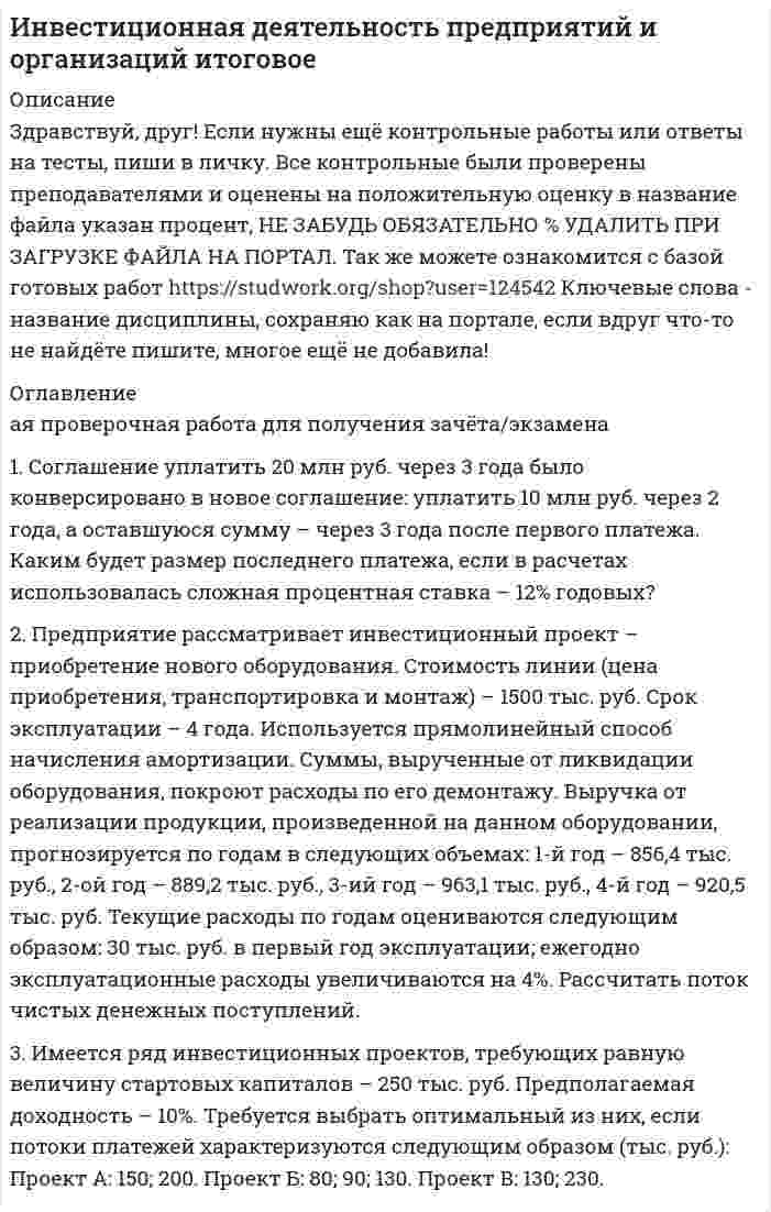 




Описание


Здравствуй, друг! Если нужны ещё контрольные работы или ответы на тесты, пиши в личку. Все контрольные были проверены преподавателями и оценены на положительную оценку в название файла указан процент, НЕ ЗАБУДЬ ОБЯЗАТЕЛЬНО % УДАЛИТЬ ПРИ ЗАГРУЗКЕ ФАЙЛА НА ПОРТАЛ




Оглавление


Итоговая проверочная работа для получения зачёта/экзамена
 
1. Соглашение уплатить 20 млн руб. через 3 года было конверсировано в новое соглашение: уплатить 10 млн руб. через 2 года, а оставшуюся сумму – через 3 года после первого платежа. Каким будет размер последнего платежа, если в расчетах использовалась сложная процентная ставка – 12% годовых?
 
2. Предприятие рассматривает инвестиционный проект – приобретение нового оборудования. Стоимость линии (цена приобретения, транспортировка и монтаж) – 1500 тыс. руб. Срок эксплуатации – 4 года. Используется прямолинейный способ начисления амортизации. Суммы, вырученные от ликвидации оборудования, покроют расходы по его демонтажу. Выручка от реализации продукции, произведенной на данном оборудовании, прогнозируется по годам в следующих объемах: 1-й год – 856,4 тыс. руб., 2-ой год – 889,2 тыс. руб., 3-ий год – 963,1 тыс. руб., 4-й год – 920,5 тыс. руб. Текущие расходы по годам оцениваются следующим образом: 30 тыс. руб. в первый год эксплуатации; ежегодно эксплуатационные расходы увеличиваются на 4%. Рассчитать поток чистых денежных поступлений.
3. Имеется ряд инвестиционных проектов, требующих равную величину стартовых капиталов – 250 тыс. руб. Предполагаемая доходность – 10%. Требуется выбрать оптимальный из них, если потоки платежей характеризуются следующим образом (тыс. руб.): Проект А: 150; 200. Проект Б: 80; 90; 130. Проект В: 130; 230.



            
            
            1. Согласно ФЗ «Об аудиторской деятельности» от 7.08.2001 Аудит – это: А. Проверка годовой отчетности организации Б. Независимое рассмотрение специально назначенным аудитором финансовой отчетности предприятия и выражение мнения о ней при соблюдении правил,1. Соглашение уплатить 20 млн руб. через 3 года было конверсировано в новое соглашение: уплатить 10 млн руб. через 2 года, а оставшуюся сумму – через 3 года после первого платежа. Каким будет размер последнего платежа, если в расчетах использовалась сложная процентная ставка – 12% годовых?1. Соглашение уплатить 20 млн руб. через 3 года было конверсировано в новое соглашение: уплатить 10 млн руб. через 2 года, а оставшуюся сумму – через 3 года после первого платежа. Каким будет размер последнего платежа, если в расчетах использовалась сложная процентная ставка – 12% годовых?. 21. Соглашение уплатить 20 млн руб. через 3 года было конверсировано в новое соглашение: уплатить 10 млн руб. через 2 года, а оставшуюся сумму – через 3 года после первого платежа. Каким будет размер последнего платежа, если в расчетах использовалась сложная процентная ставка – 12% годовых?. 31. Создайте таблицу и заполните ее данными, в расчетных графах использовать формулы. Динамика производства хлебобулочных изделий в Дальневосточном регионе (выручка в млн.руб.)1. Составить блок-схему (опорный конспект) по теме: «Блок-схема на те-му «Основные подходы к рассмотрению трансакционных издержек: издержки функционирования рыночного механизма и внутрифирменной координации». 2. Используя классификацию Норта-Эггертсона, опишите трансакцион-ные издержки самостоятельного поиска жилья на рынке вторичной недвижимо-сти. 3. Провести анализ практический ситуации (кейс).1. Составить и оформить приказ о проведении аттестации руководителей и специалистов торговой компании. В констатирующей части текста укажите, что в целях улучшения подбора, расстановки и подготовки кадров, повышения деловой активности, качества и эффективности работы, обеспечения более тесной связи материальных и моральных стимулов с результатами труда1. Ситуационное задание (практическая задача). Организационный покупатель - крупная коммерческая фирма, осуществляющая деятельность по оказанию логистических услуг, принимает решение о покупке услуг дополнительного обучения своих сотрудников.1. Ситуационное (практическое) задание № 1 Для фирмы по производству мебели, организационная структура которой представлена на рисунке Приложения Г, разработайте примерный график документооборота неунифицированной формы документа «Акт выполненных работ» (оформляющего факты выполнения Ремонтно-механическим цехом работ для сторонних организаций), предусмотрев все возможные направления движения документов:1. Сколько граммов Na2S04 содержится в 300 мл 0.2 моляльного раствора (Cm = 0.2 ) этой соли (d = 1,18 г/мл); Сm - моляльность раствора)?1. Сколько молей и молекул при нормальных условиях (н.у.) содержится в 2,8 дм³ газа ? (Ответ: 0,125 моль; 7,52·10²² молекул.)1. Скопировать данные своего варианта. 2. Ранжировать ряд данных сортировкой по значениям от минимального к максимальному. 3. Рассчитать количество интервалов по формуле Стерджеса, округлив вверх до целых единиц. 4. Рассчитать величину интервала h, округлить до десятков.1. Скопировать данные своего варианта. 2. Ранжировать ряд данных сортировкой по значениям от минимального к максимальному. 3. Рассчитать количество интервалов по формуле Стерджеса, округлив вверх до целых единиц. 4. Рассчитать величину интервала h, округлить до десятков. 5. Рассчитать границы интервалов:1. Случайным образом выбрали целое число из промежутка [100; 200). Найдите вероятность того, что оно не является квадратом целого числа. 2. Вероятность исправного состояния первой машины составляет 0,7, второй – 0,8 и третьей – 0,5. Найти вероятность того, что только одна машина находится в эксплуатации.