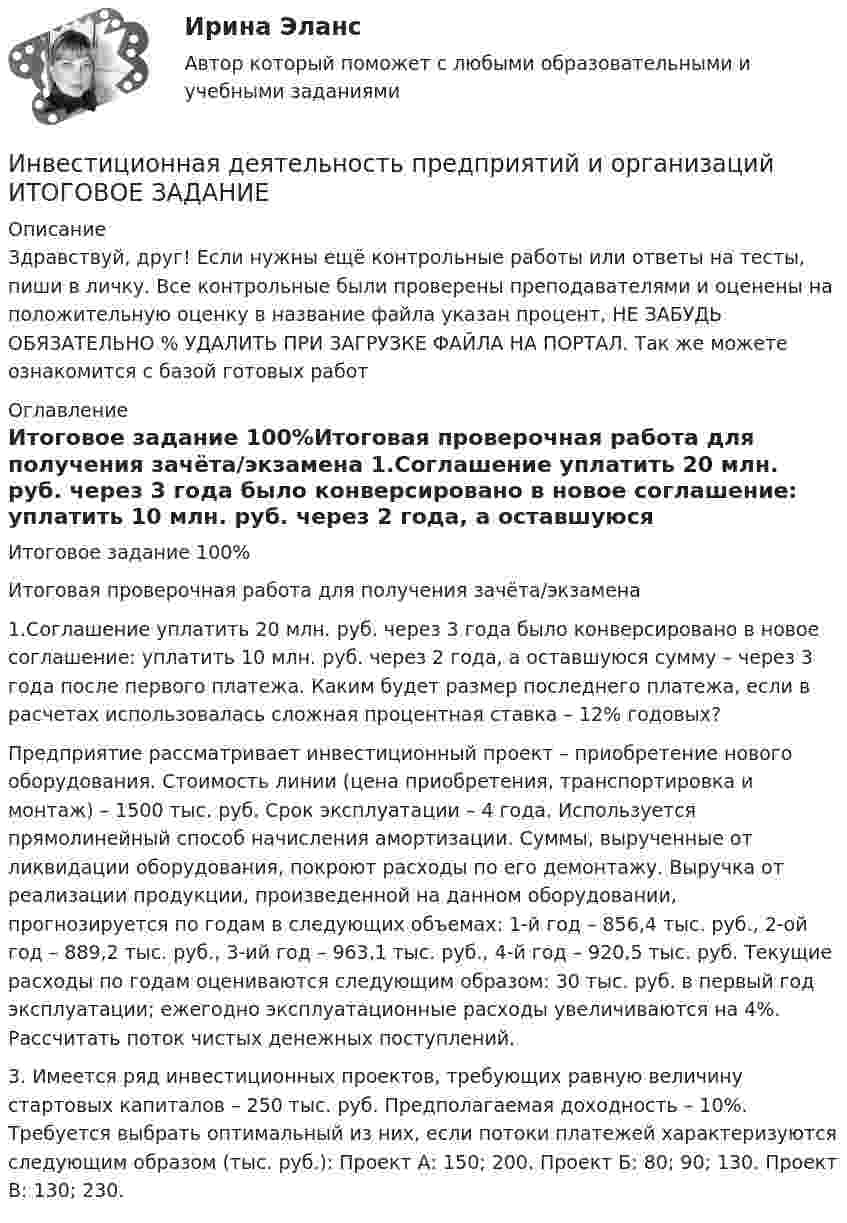      
          Описание
          Здравствуй, друг! Если нужны ещё контрольные работы или ответы на тесты, пиши в личку. Все контрольные были проверены преподавателями и оценены на положительную оценку в название файла указан процент, НЕ ЗАБУДЬ ОБЯЗАТЕЛЬНО % УДАЛИТЬ ПРИ ЗАГРУЗКЕ ФАЙЛА НА ПОРТАЛ. Так же можете ознакомится с базой готовых работ  
          Оглавление
          Итоговое задание 100%Итоговая проверочная работа для получения зачёта/экзамена

1.Соглашение уплатить 20 млн. руб. через 3 года было конверсировано в новое соглашение: уплатить 10 млн. руб. через 2 года, а оставшуюся сумму – через 3 года после первого платежа. Каким будет размер последнего платежа, если в расчетах использовалась сложная процентная ставка – 12% годовых?Предприятие рассматривает инвестиционный проект – приобретение нового оборудования. Стоимость линии (цена приобретения, транспортировка и монтаж) – 1500 тыс. руб. Срок эксплуатации – 4 года. Используется прямолинейный способ начисления амортизации. Суммы, вырученные от ликвидации оборудования, покроют расходы по его демонтажу. Выручка от реализации продукции, произведенной на данном оборудовании, прогнозируется по годам в следующих объемах: 1-й год – 856,4 тыс. руб., 2-ой год – 889,2 тыс. руб., 3-ий год – 963,1 тыс. руб., 4-й год – 920,5 тыс. руб. Текущие расходы по годам оцениваются следующим образом: 30 тыс. руб. в первый год эксплуатации; ежегодно эксплуатационные расходы увеличиваются на 4%. Рассчитать поток чистых денежных поступлений.
3. Имеется ряд инвестиционных проектов, требующих равную величину стартовых капиталов – 250 тыс. руб. Предполагаемая доходность – 10%. Требуется выбрать оптимальный из них, если потоки платежей характеризуются следующим образом (тыс. руб.): Проект А: 150; 200. Проект Б: 80; 90; 130. Проект В: 130; 230.

 
            
            
            Инвестиционная деятельность предприятий и организаций итоговое задание Инвестиционная деятельность предприятий и организаций  ИТОГОВОЕ ЗАДАНИЕ Инвестиционная деятельность предприятий и организаций итоговое задание СибУПКИнвестиционная и подрядная деятельность в строительстве (тест с ответами) 85%Инвестиционная политика предприятияИнвестиционная стратегия - вариант №14Инвестиционная стратегия - вариант №9Инвестиции Тесты (промежуточные, итоговый) РосдистантИнвестиции фирм, которые желают их произвести, исходя из своих программ  и целей, – это … инвестиции  Инвестиции (экзамен) тест с ответами 30 вопросов 89,17% Инвестиции (экзамен) тест с ответами 30 вопросов 90%Инвестиционная деятельность в здравоохранении (РАНХ и ГС)Инвестиционная деятельность в национальной экономикеИнвестиционная деятельность в социально- экономических системах