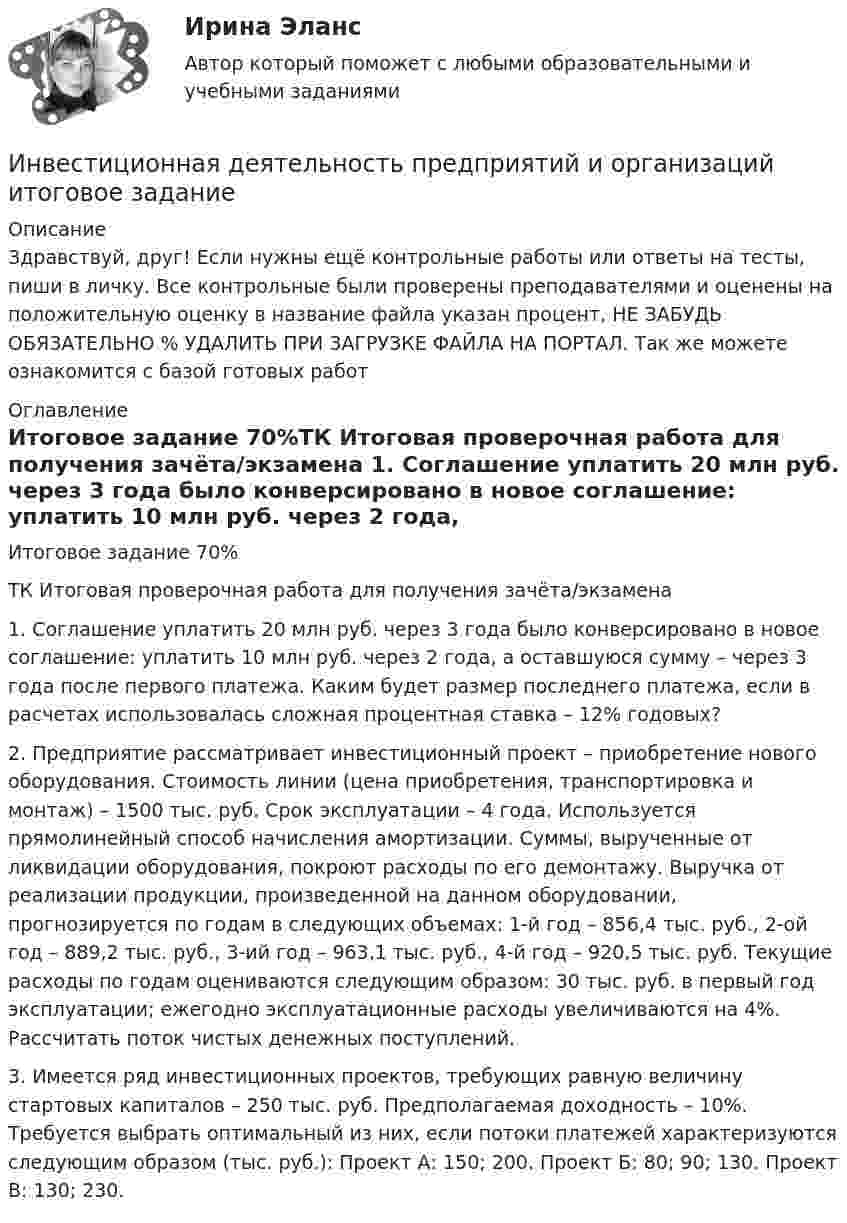      
          Описание
          Здравствуй, друг! Если нужны ещё контрольные работы или ответы на тесты, пиши в личку. Все контрольные были проверены преподавателями и оценены на положительную оценку в название файла указан процент, НЕ ЗАБУДЬ ОБЯЗАТЕЛЬНО % УДАЛИТЬ ПРИ ЗАГРУЗКЕ ФАЙЛА НА ПОРТАЛ. Так же можете ознакомится с базой готовых работ  
          Оглавление
          Итоговое задание  70%ТК Итоговая проверочная работа для получения зачёта/экзамена

1. Соглашение уплатить 20 млн руб. через 3 года было конверсировано в новое соглашение: уплатить 10 млн руб. через 2 года, а оставшуюся сумму – через 3 года после первого платежа. Каким будет размер последнего платежа, если в расчетах использовалась сложная процентная ставка – 12% годовых?
2. Предприятие рассматривает инвестиционный проект – приобретение нового оборудования. Стоимость линии (цена приобретения, транспортировка и монтаж) – 1500 тыс. руб. Срок эксплуатации – 4 года. Используется прямолинейный способ начисления амортизации. Суммы, вырученные от ликвидации оборудования, покроют расходы по его демонтажу. Выручка от реализации продукции, произведенной на данном оборудовании, прогнозируется по годам в следующих объемах: 1-й год – 856,4 тыс. руб., 2-ой год – 889,2 тыс. руб., 3-ий год – 963,1 тыс. руб., 4-й год – 920,5 тыс. руб. Текущие расходы по годам оцениваются следующим образом: 30 тыс. руб. в первый год эксплуатации; ежегодно эксплуатационные расходы увеличиваются на 4%. Рассчитать поток чистых денежных поступлений.3. Имеется ряд инвестиционных проектов, требующих равную величину стартовых капиталов – 250 тыс. руб. Предполагаемая доходность – 10%. Требуется выбрать оптимальный из них, если потоки платежей характеризуются следующим образом (тыс. руб.): Проект А: 150; 200. Проект Б: 80; 90; 130. Проект В: 130; 230. 
            
            
            Инвестиционная деятельность предприятий и организаций итоговое Инвестиционная деятельность предприятий и организаций итоговое задание Инвестиционная деятельность предприятий и организаций  ИТОГОВОЕ ЗАДАНИЕ Инвестиционная деятельность предприятий и организаций итоговое задание СибУПКИнвестиционная и подрядная деятельность в строительстве (тест с ответами) 85%Инвестиционная политика предприятияИнвестиционная стратегия - вариант №14Инвестиции. Синергия. Ответы на ИТОГОВЫЙ ТЕСТ. На отлично!Инвестиции Тесты (промежуточные, итоговый) РосдистантИнвестиции фирм, которые желают их произвести, исходя из своих программ  и целей, – это … инвестиции  Инвестиции (экзамен) тест с ответами 30 вопросов 89,17% Инвестиции (экзамен) тест с ответами 30 вопросов 90%Инвестиционная деятельность в здравоохранении (РАНХ и ГС)Инвестиционная деятельность в национальной экономике