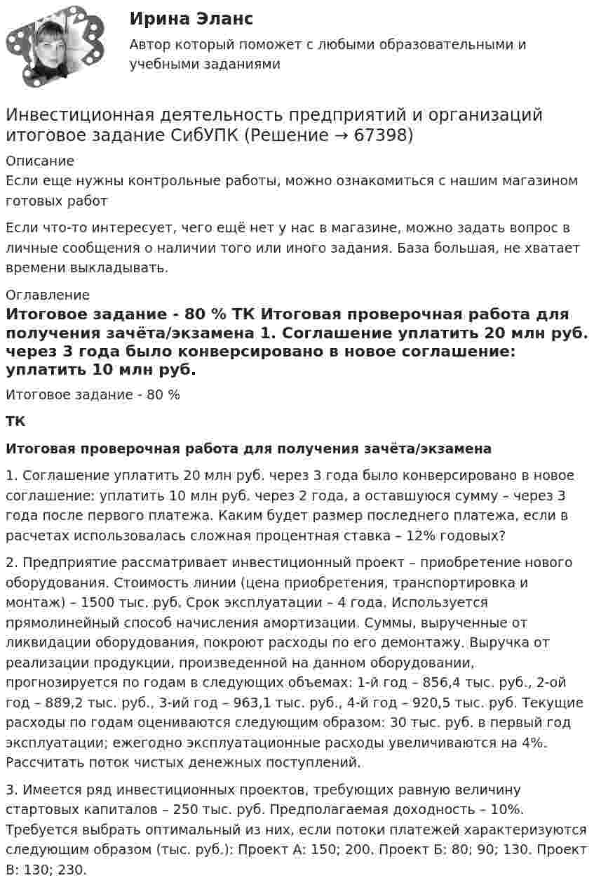      
            Описание
            Если еще нужны контрольные работы, можно ознакомиться с нашим магазином готовых работ Если что-то интересует, чего ещё нет у нас в магазине, можно задать вопрос в личные сообщения о наличии того или иного задания. База большая, не хватает времени выкладывать. 
            Оглавление
            	Итоговое задание - 80 %     ТК Итоговая проверочная работа для получения зачёта/экзамена 	1. Соглашение уплатить 20 млн руб. через 3 года было конверсировано в новое соглашение: уплатить 10 млн руб. через 2 года, а оставшуюся сумму – через 3 года после первого платежа. Каким будет размер последнего платежа, если в расчетах использовалась сложная процентная ставка – 12% годовых?	2. Предприятие рассматривает инвестиционный проект – приобретение нового оборудования. Стоимость линии (цена приобретения, транспортировка и монтаж) – 1500 тыс. руб. Срок эксплуатации – 4 года. Используется прямолинейный способ начисления амортизации. Суммы, вырученные от ликвидации оборудования, покроют расходы по его демонтажу. Выручка от реализации продукции, произведенной на данном оборудовании, прогнозируется по годам в следующих объемах: 1-й год – 856,4 тыс. руб., 2-ой год – 889,2 тыс. руб., 3-ий год – 963,1 тыс. руб., 4-й год – 920,5 тыс. руб. Текущие расходы по годам оцениваются следующим образом: 30 тыс. руб. в первый год эксплуатации; ежегодно эксплуатационные расходы увеличиваются на 4%. Рассчитать поток чистых денежных поступлений.	3. Имеется ряд инвестиционных проектов, требующих равную величину стартовых капиталов – 250 тыс. руб. Предполагаемая доходность – 10%. Требуется выбрать оптимальный из них, если потоки платежей характеризуются следующим образом (тыс. руб.): Проект А: 150; 200. Проект Б: 80; 90; 130. Проект В: 130; 230.  
            
            
            Инвестиционная деятельность предприятий и организаций  ИТОГОВОЕ ЗАДАНИЕ Инвестиционная деятельность предприятий и организаций итоговое задание СибУПКИнвестиционная и подрядная деятельность в строительстве (тест с ответами) 85%Инвестиционная политика предприятияИнвестиционная стратегия - вариант №14Инвестиционная стратегия - вариант №9Инвестиционное моделированиеИнвестиции фирм, которые желают их произвести, исходя из своих программ  и целей, – это … инвестиции  Инвестиции (экзамен) тест с ответами 30 вопросов 89,17% Инвестиции (экзамен) тест с ответами 30 вопросов 90%Инвестиционная деятельность в здравоохранении (РАНХ и ГС)Инвестиционная деятельность в национальной экономикеИнвестиционная деятельность в социально- экономических системахИнвестиционная деятельность предприятий и организаций итоговое 