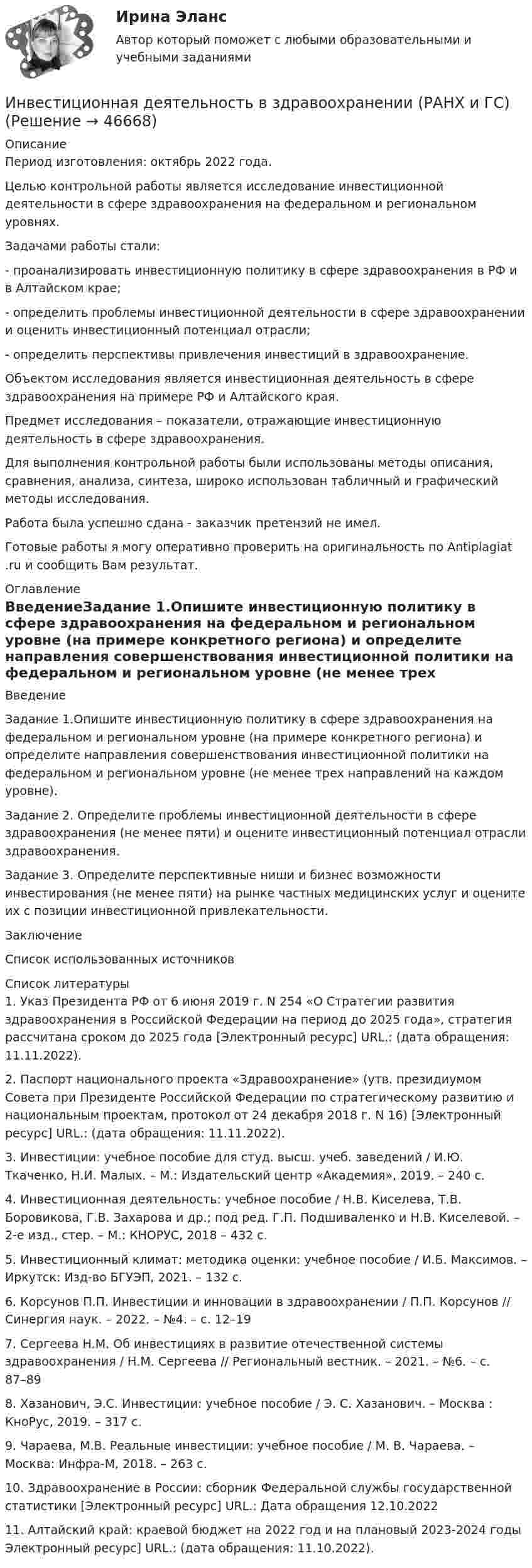      
            Описание
            Период изготовления: октябрь 2022 года.	Целью контрольной работы является исследование инвестиционной деятельности в сфере здравоохранения на федеральном и региональном уровнях.	Задачами работы стали:	-         проанализировать инвестиционную политику в сфере здравоохранения в РФ и в Алтайском крае;	-         определить проблемы инвестиционной деятельности в сфере здравоохранении и оценить инвестиционный потенциал отрасли;	-         определить перспективы привлечения инвестиций в здравоохранение.	Объектом исследования является инвестиционная деятельность в сфере здравоохранения на примере РФ и Алтайского края.	Предмет исследования – показатели, отражающие инвестиционную деятельность в сфере здравоохранения.	Для выполнения контрольной работы были использованы методы описания, сравнения, анализа, синтеза, широко использован табличный и графический методы исследования. Работа была успешно сдана - заказчик претензий не имел.Готовые работы я могу оперативно проверить на оригинальность по Antiplagiat .ru и сообщить Вам результат. 
            Оглавление
            ВведениеЗадание 1.Опишите инвестиционную политику в сфере здравоохранения на федеральном и региональном уровне (на примере конкретного региона) и определите направления совершенствования инвестиционной политики на федеральном и региональном уровне (не менее трех направлений на каждом уровне).Задание 2. Определите проблемы инвестиционной деятельности в сфере здравоохранения (не менее пяти) и оцените инвестиционный потенциал отрасли здравоохранения.Задание 3. Определите перспективные ниши и бизнес возможности инвестирования (не менее пяти) на рынке частных медицинских услуг и оцените их с позиции инвестиционной привлекательности.ЗаключениеСписок использованных источников 
            Список литературы
            1. Указ Президента РФ от 6 июня 2019 г. N 254 «О Стратегии развития здравоохранения в Российской Федерации на период до 2025 года», стратегия рассчитана сроком до 2025 года [Электронный ресурс] URL.:  (дата обращения: 11.11.2022).2. Паспорт национального проекта «Здравоохранение» (утв. президиумом Совета при Президенте Российской Федерации по стратегическому развитию и национальным проектам, протокол от 24 декабря 2018 г. N 16) [Электронный ресурс] URL.:  (дата обращения: 11.11.2022).3. Инвестиции: учебное пособие для студ. высш. учеб. заведений / И.Ю. Ткаченко, Н.И. Малых. – М.: Издательский центр «Академия», 2019. – 240 с.4. Инвестиционная деятельность: учебное пособие / Н.В. Киселева, Т.В. Боровикова, Г.В. Захарова и др.; под ред. Г.П. Подшиваленко и Н.В. Киселевой. – 2-е изд., стер. – М.: КНОРУС, 2018 – 432 с. 5. Инвестиционный климат: методика оценки: учебное пособие / И.Б. Максимов. – Иркутск: Изд-во БГУЭП, 2021. – 132 с.6. Корсунов П.П. Инвестиции и инновации в здравоохранении / П.П. Корсунов // Синергия наук. – 2022. – №4. – с. 12–197. Сергеева Н.М. Об инвестициях в развитие отечественной системы здравоохранения / Н.М. Сергеева // Региональный вестник. – 2021. – №6. – с. 87–898. Хазанович, Э.С. Инвестиции: учебное пособие / Э. С. Хазанович. – Москва : КноРус, 2019. – 317 с.9. Чараева, М.В. Реальные инвестиции: учебное пособие / М. В. Чараева. – Москва: Инфра-М, 2018. – 263 с.10. Здравоохранение в России: сборник Федеральной службы государственной статистики [Электронный ресурс] URL.:  Дата обращения 12.10.202211. Алтайский край: краевой бюджет на 2022 год и на плановый 2023-2024 годы Электронный ресурс] URL.:  (дата обращения: 11.10.2022).
            
            
             Инвестиции (экзамен) тест с ответами 30 вопросов 90%Инвестиционная деятельность в здравоохранении (РАНХ и ГС)Инвестиционная деятельность в национальной экономикеИнвестиционная деятельность в социально- экономических системахИнвестиционная деятельность предприятий и организаций итоговое Инвестиционная деятельность предприятий и организаций итоговое задание Инвестиционная деятельность предприятий и организаций  ИТОГОВОЕ ЗАДАНИЕ Инвестиции Рейтинговая работа Витте Вариант 3 С - ЯИнвестиции Росдистантинвестиции рр 1 вариант 3 Инвестиции Синергия (55 вопросов) сдан на 100 баллов (отлично)Инвестиции. Синергия. Ответы на ИТОГОВЫЙ ТЕСТ. На отлично!Инвестиции Тесты (промежуточные, итоговый) РосдистантИнвестиции фирм, которые желают их произвести, исходя из своих программ  и целей, – это … инвестиции  