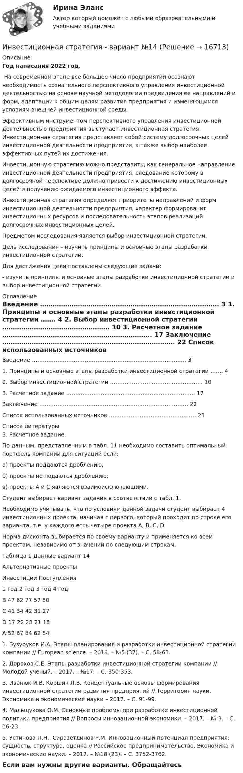     
          Описание
          Год написания 2022 год.﻿	На современном этапе все большее число предприятий осознают необходимость сознательного перспективного управления инвестиционной деятельностью на основе научной методологии предвидения ее направлений и форм, адаптации к общим целям развития предприятия и изменяющимся условиям внешней инвестиционной среды. 	Эффективным инструментом перспективного управления инвестиционной деятельностью предприятия выступает инвестиционная стратегия. Инвестиционная стратегия представляет собой систему долгосрочных целей инвестиционной деятельности предприятия, а также выбор наиболее эффективных путей их достижения. 	Инвестиционную стратегию можно представить, как генеральное направление инвестиционной деятельности предприятия, следование которому в долгосрочной перспективе должно привести к достижению инвестиционных целей и получению ожидаемого инвестиционного эффекта. 	Инвестиционная стратегия определяет приоритеты направлений и форм инвестиционной деятельности предприятия, характер формирования инвестиционных ресурсов и последовательность этапов реализаций долгосрочных инвестиционных целей. 	Предметом исследования является выбор инвестиционной стратегии.	Цель исследования – изучить принципы и основные этапы разработки инвестиционной стратегии.	Для достижения цели поставлены следующие задачи:	- изучить принципы и основные этапы разработки инвестиционной стратегии и выбор инвестиционной стратегии. 
          Оглавление
            Введение …………………………………………………………………………. 3   1. Принципы и основные этапы разработки инвестиционной стратегии ……. 4   2. Выбор инвестиционной стратегии …………………………………………… 10   3. Расчетное задание …………………………………………………………….. 17   Заключение ………………………………………………………………………. 22   Список использованных источников ………………………………………… 23  
          Список литературы
          	3. Расчетное задание.	 	По данным, представленным в табл. 11 необходимо составить оптимальный портфель компании для ситуаций если:	а) проекты поддаются дроблению;	б) проекты не подаются дроблению;	в) проекты А и С являются взаимоисключающими.	Студент выбирает вариант задания в соответствии с табл. 1. 	Необходимо учитывать, что по условиям данной задачи студент выбирает 4 инвестиционных проекта, начиная с первого, который проходит по строке его варианта, т.е. у каждого есть четыре проекта А, В, С, D. 	Норма дисконта выбирается по своему варианту и применяется ко всем проектам, независимо от значений по следующим строкам. 	Таблица 1 Данные вариант 14  Альтернативные проекты  Инвестиции Поступления   1 год 2 год 3 год 4 год   В 47 62 77 57 50   С 41 34 42 31 27   D 17 22 28 21 18   А 52 67 84 62 54 	1. Бузуруков И.А. Этапы планирования и разработки инвестиционной стратегии компании // European science. – 2018. – №5 (37). – С. 58-63.	2. Дорохов С.Е. Этапы разработки инвестиционной стратегии компании // Молодой ученый. – 2017. – №17. – С. 350-353. 	3. Иванюк И.В. Коршик Л.В. Концептуальные основы формирования инвестиционной стратегии развития предприятий // Территория науки. Экономика и экономические науки – 2017. – С. 91-99. 	4. Мальщукова О.М. Основные проблемы при разработке инвестиционной политики предприятия // Вопросы инновационной экономики. – 2017. – № 3. – С. 16-23. 	5. Устинова Л.Н., Сиразетдинов Р.М. Инновационный потенциал предприятия: сущность, структура, оценка // Российское предпринимательство. Экономика и экономические науки. – 2017. – №18 (23). – С. 3752-3762.Если вам нужны другие варианты. Обращайтесь 
            
            
            Инвестиционная политика предприятияИнвестиционная стратегия - вариант №14Инвестиционная стратегия - вариант №9Инвестиционное моделированиеИнвестиционное моделирование Практическое задание № 5ИНВЕСТИЦИОННОЕ МОДЕЛИРОВАНИЕ РОСДИСТАНТ ЗАДАНИЕ 1 -6 Инвестиционное проектирование. Синергия. Ответы на КОМПЕТЕНТНОСТНЫЙ ТЕСТИнвестиционная деятельность в здравоохранении (РАНХ и ГС)Инвестиционная деятельность в национальной экономикеИнвестиционная деятельность в социально- экономических системахИнвестиционная деятельность предприятий и организаций итоговое Инвестиционная деятельность предприятий и организаций итоговое задание Инвестиционная деятельность предприятий и организаций  ИТОГОВОЕ ЗАДАНИЕ Инвестиционная деятельность предприятий и организаций итоговое задание СибУПК