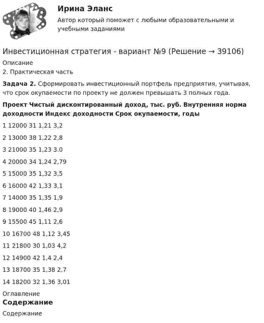     
          Описание
          2. Практическая часть Задача 2. Сформировать инвестиционный портфель предприятия, учитывая, что срок окупаемости по проекту не должен превышать 3 полных года. Проект Чистый дисконтированный доход, тыс. руб. Внутренняя норма доходности Индекс доходности Срок окупаемости, годы   1 12000 31 1,21 3,2   2 13000 38 1,22 2,8   3 21000 35 1,23 3.0   4 20000 34 1,24 2,79   5 15000 35 1,32 3,5   6 16000 42 1,33 3,1   7 14000 35 1,35 1,9   8 19000 40 1,46 2,9   9 15500 45 1,11 2,6   10 16700 48 1,12 3,45   11 21800 30 1,03 4,212 14900 42 1,4 2,4   13 18700 35 1,38 2,7   14 18200 32 1,36 3,01   
          Оглавление
          Содержание  
            
            
            Инвестиционная стратегия - вариант №14Инвестиционная стратегия - вариант №9Инвестиционное моделированиеИнвестиционное моделирование Практическое задание № 5ИНВЕСТИЦИОННОЕ МОДЕЛИРОВАНИЕ РОСДИСТАНТ ЗАДАНИЕ 1 -6 Инвестиционное проектирование. Синергия. Ответы на КОМПЕТЕНТНОСТНЫЙ ТЕСТИнвестиционное проектирование (тест с ответами магистратура Синергия)Инвестиционная деятельность в национальной экономикеИнвестиционная деятельность в социально- экономических системахИнвестиционная деятельность предприятий и организаций итоговое Инвестиционная деятельность предприятий и организаций итоговое задание Инвестиционная деятельность предприятий и организаций  ИТОГОВОЕ ЗАДАНИЕ Инвестиционная деятельность предприятий и организаций итоговое задание СибУПКИнвестиционная и подрядная деятельность в строительстве (тест с ответами) 85%